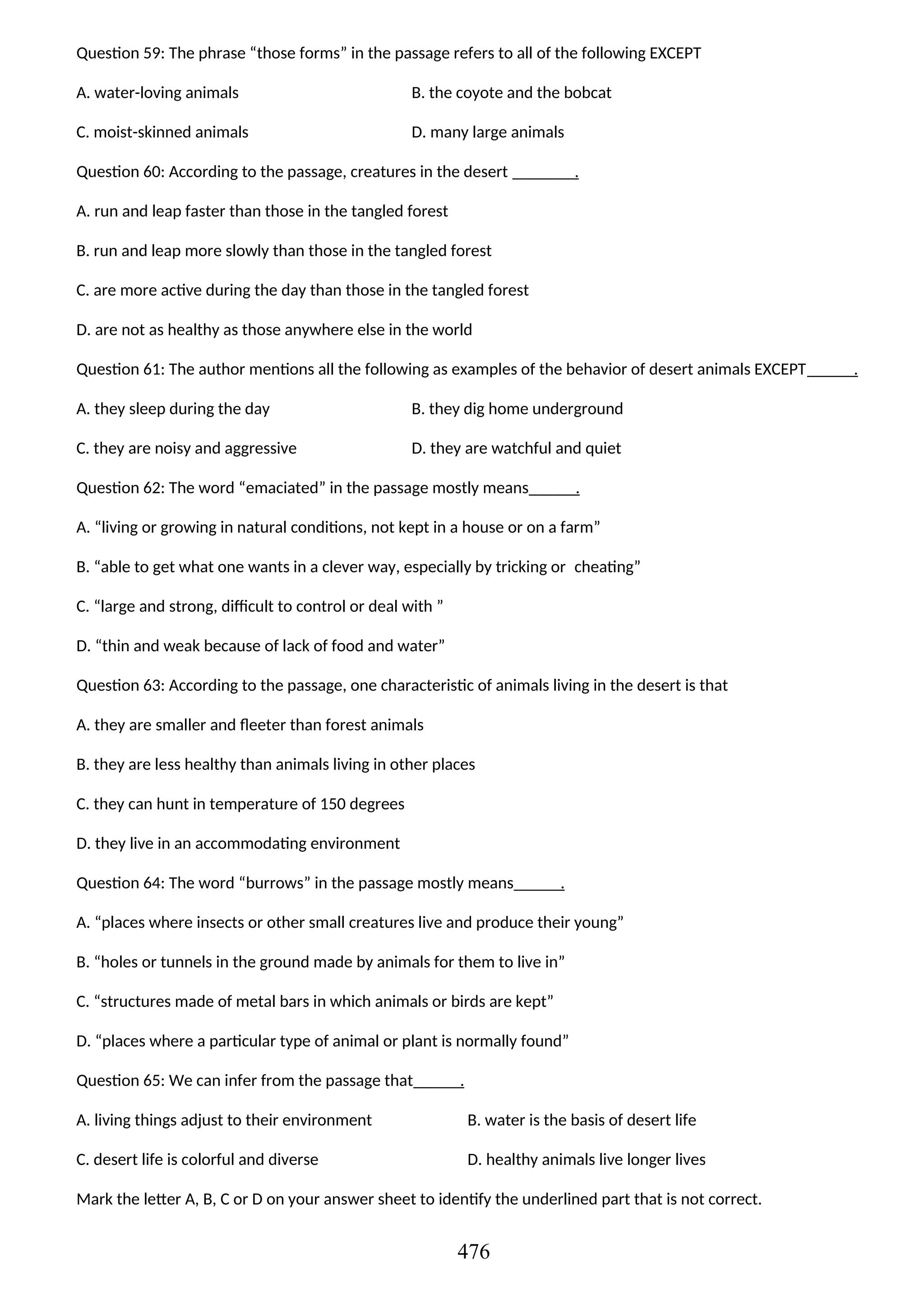Question 59: The phrase “those forms” in the passage refers to all of the following EXCEPT
A. water-loving animals B. the coyote and the bobcat
C. moist-skinned animals D. many large animals
Question 60: According to the passage, creatures in the desert .
A. run and leap faster than those in the tangled forest
B. run and leap more slowly than those in the tangled forest
C. are more active during the day than those in the tangled forest
D. are not as healthy as those anywhere else in the world
Question 61: The author mentions all the following as examples of the behavior of desert animals EXCEPT .
A. they sleep during the day B. they dig home underground
C. they are noisy and aggressive D. they are watchful and quiet
Question 62: The word “emaciated” in the passage mostly means .
A. “living or growing in natural conditions, not kept in a house or on a farm”
B. “able to get what one wants in a clever way, especially by tricking or cheating”
C. “large and strong, difficult to control or deal with ”
D. “thin and weak because of lack of food and water”
Question 63: According to the passage, one characteristic of animals living in the desert is that
A. they are smaller and fleeter than forest animals
B. they are less healthy than animals living in other places
C. they can hunt in temperature of 150 degrees
D. they live in an accommodating environment
Question 64: The word “burrows” in the passage mostly means .
A. “places where insects or other small creatures live and produce their young”
B. “holes or tunnels in the ground made by animals for them to live in”
C. “structures made of metal bars in which animals or birds are kept”
D. “places where a particular type of animal or plant is normally found”
Question 65: We can infer from the passage that .
A. living things adjust to their environment B. water is the basis of desert life
C. desert life is colorful and diverse D. healthy animals live longer lives
Mark the letter A, B, C or D on your answer sheet to identify the underlined part that is not correct.
476
 