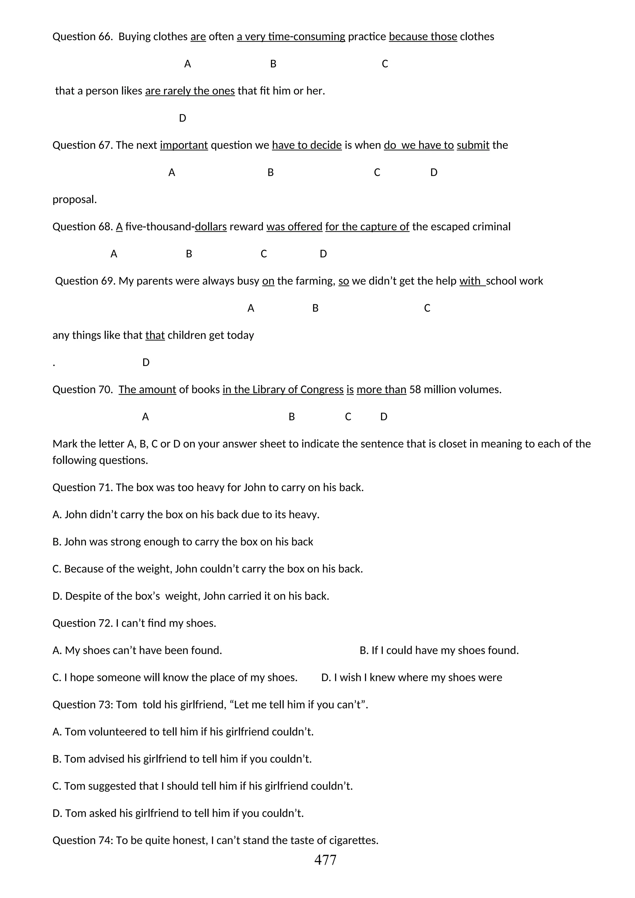 Question 66. Buying clothes are often a very time-consuming practice because those clothes
A B C
that a person likes are rarely the ones that fit him or her.
D
Question 67. The next important question we have to decide is when do we have to submit the
A B C D
proposal.
Question 68. A five-thousand-dollars reward was offered for the capture of the escaped criminal
A B C D
Question 69. My parents were always busy on the farming, so we didn’t get the help with school work
A B C
any things like that that children get today
. D
Question 70. The amount of books in the Library of Congress is more than 58 million volumes.
A B C D
Mark the letter A, B, C or D on your answer sheet to indicate the sentence that is closet in meaning to each of the
following questions.
Question 71. The box was too heavy for John to carry on his back.
A. John didn’t carry the box on his back due to its heavy.
B. John was strong enough to carry the box on his back
C. Because of the weight, John couldn’t carry the box on his back.
D. Despite of the box’s weight, John carried it on his back.
Question 72. I can’t find my shoes.
A. My shoes can’t have been found. B. If I could have my shoes found.
C. I hope someone will know the place of my shoes. D. I wish I knew where my shoes were
Question 73: Tom told his girlfriend, “Let me tell him if you can’t”.
A. Tom volunteered to tell him if his girlfriend couldn’t.
B. Tom advised his girlfriend to tell him if you couldn’t.
C. Tom suggested that I should tell him if his girlfriend couldn’t.
D. Tom asked his girlfriend to tell him if you couldn’t.
Question 74: To be quite honest, I can’t stand the taste of cigarettes.
477
 