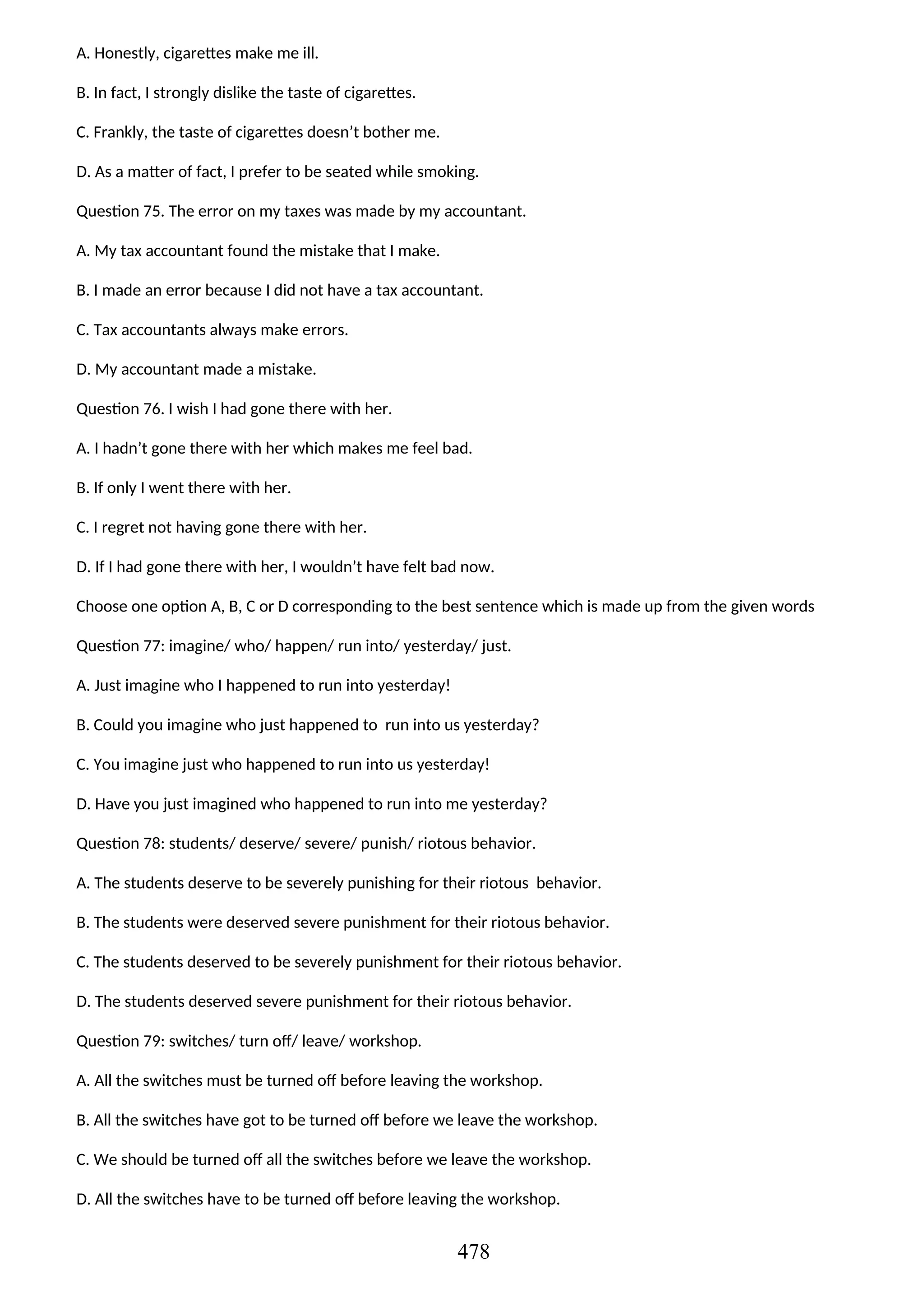 A. Honestly, cigarettes make me ill.
B. In fact, I strongly dislike the taste of cigarettes.
C. Frankly, the taste of cigarettes doesn’t bother me.
D. As a matter of fact, I prefer to be seated while smoking.
Question 75. The error on my taxes was made by my accountant.
A. My tax accountant found the mistake that I make.
B. I made an error because I did not have a tax accountant.
C. Tax accountants always make errors.
D. My accountant made a mistake.
Question 76. I wish I had gone there with her.
A. I hadn’t gone there with her which makes me feel bad.
B. If only I went there with her.
C. I regret not having gone there with her.
D. If I had gone there with her, I wouldn’t have felt bad now.
Choose one option A, B, C or D corresponding to the best sentence which is made up from the given words
Question 77: imagine/ who/ happen/ run into/ yesterday/ just.
A. Just imagine who I happened to run into yesterday!
B. Could you imagine who just happened to run into us yesterday?
C. You imagine just who happened to run into us yesterday!
D. Have you just imagined who happened to run into me yesterday?
Question 78: students/ deserve/ severe/ punish/ riotous behavior.
A. The students deserve to be severely punishing for their riotous behavior.
B. The students were deserved severe punishment for their riotous behavior.
C. The students deserved to be severely punishment for their riotous behavior.
D. The students deserved severe punishment for their riotous behavior.
Question 79: switches/ turn off/ leave/ workshop.
A. All the switches must be turned off before leaving the workshop.
B. All the switches have got to be turned off before we leave the workshop.
C. We should be turned off all the switches before we leave the workshop.
D. All the switches have to be turned off before leaving the workshop.
478
 
