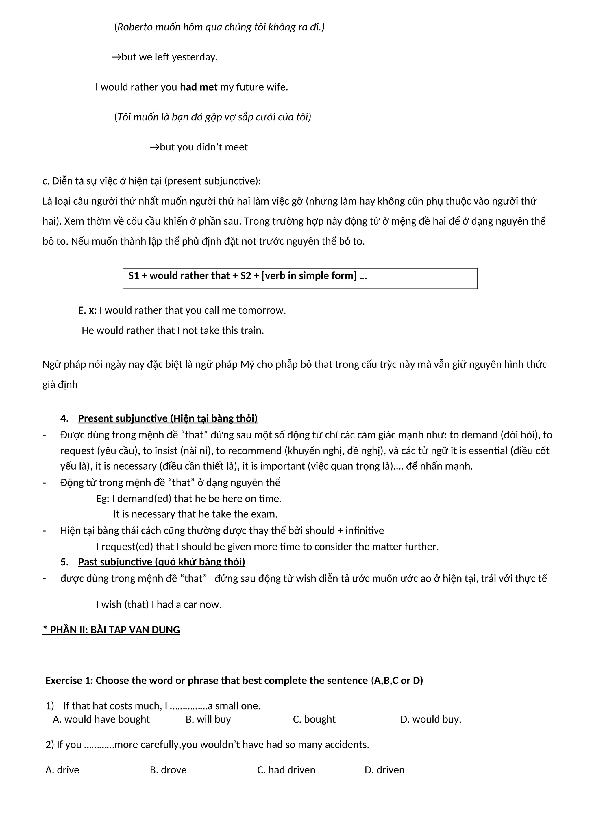 (Roberto muốn hôm qua chúng tôi không ra đi.)
→but we left yesterday.
I would rather you had met my future wife.
(Tôi muốn là bạn đó gặp vợ sắp cưới của tôi)
→but you didn’t meet
c. Diễn tả sự việc ở hiện tại (present subjunctive):
Là loại câu người thứ nhất muốn người thứ hai làm việc gỡ (nhưng làm hay không cũn phụ thuộc vào người thứ
hai). Xem thờm về cõu cầu khiến ở phần sau. Trong trường hợp này động từ ở mệng đề hai để ở dạng nguyên thể
bỏ to. Nếu muốn thành lập thể phủ định đặt not trước nguyên thể bỏ to.
S1 + would rather that + S2 + [verb in simple form] …
E. x: I would rather that you call me tomorrow.
He would rather that I not take this train.
Ngữ pháp nói ngày nay đặc biệt là ngữ pháp Mỹ cho phẫp bỏ that trong cấu trỳc này mà vẫn giữ nguyên hình thức
giả định
4. Present subjunctive (Hiện tại bàng thỏi)
- Được dùng trong mệnh đề “that” đứng sau một số động từ chỉ các cảm giác mạnh như: to demand (đòi hỏi), to
request (yêu cầu), to insist (nài nỉ), to recommend (khuyến nghị, đề nghị), và các từ ngữ it is essential (điều cốt
yếu là), it is necessary (điều cần thiết là), it is important (việc quan trọng là)…. để nhấn mạnh.
- Động từ trong mệnh đề “that” ở dạng nguyên thể
Eg: I demand(ed) that he be here on time.
It is necessary that he take the exam.
- Hiện tại bàng thái cách cũng thường được thay thế bởi should + infinitive
I request(ed) that I should be given more time to consider the matter further.
5. Past subjunctive (quỏ khứ bàng thỏi)
- được dùng trong mệnh đề “that” đứng sau động từ wish diễn tả ước muốn ước ao ở hiện tại, trái với thực tế
I wish (that) I had a car now.
* PHẦN II: BÀI TẬP VẬN DỤNG
Exercise 1: Choose the word or phrase that best complete the sentence (A,B,C or D)
1) If that hat costs much, I ……………a small one.
A. would have bought B. will buy C. bought D. would buy.
2) If you …………more carefully,you wouldn’t have had so many accidents.
A. drive B. drove C. had driven D. driven
 