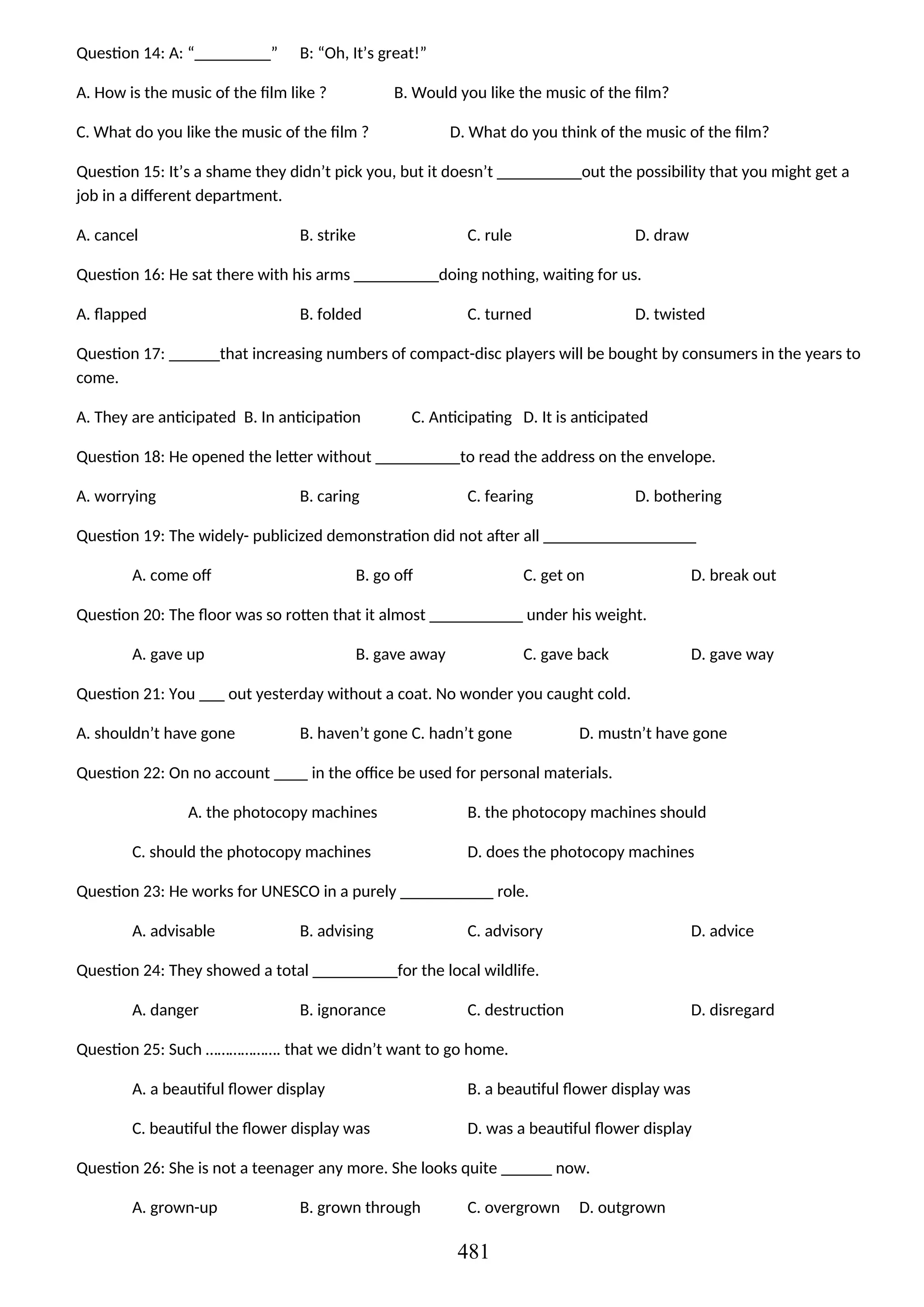 Question 14: A: “_________” B: “Oh, It’s great!”
A. How is the music of the film like ? B. Would you like the music of the film?
C. What do you like the music of the film ? D. What do you think of the music of the film?
Question 15: It’s a shame they didn’t pick you, but it doesn’t __________out the possibility that you might get a
job in a different department.
A. cancel B. strike C. rule D. draw
Question 16: He sat there with his arms __________doing nothing, waiting for us.
A. flapped B. folded C. turned D. twisted
Question 17: ______that increasing numbers of compact-disc players will be bought by consumers in the years to
come.
A. They are anticipated B. In anticipation C. Anticipating D. It is anticipated
Question 18: He opened the letter without __________to read the address on the envelope.
A. worrying B. caring C. fearing D. bothering
Question 19: The widely- publicized demonstration did not after all __________________
A. come off B. go off C. get on D. break out
Question 20: The floor was so rotten that it almost ___________ under his weight.
A. gave up B. gave away C. gave back D. gave way
Question 21: You ___ out yesterday without a coat. No wonder you caught cold.
A. shouldn’t have gone B. haven’t gone C. hadn’t gone D. mustn’t have gone
Question 22: On no account ____ in the office be used for personal materials.
A. the photocopy machines B. the photocopy machines should
C. should the photocopy machines D. does the photocopy machines
Question 23: He works for UNESCO in a purely ___________ role.
A. advisable B. advising C. advisory D. advice
Question 24: They showed a total __________for the local wildlife.
A. danger B. ignorance C. destruction D. disregard
Question 25: Such ………………. that we didn’t want to go home.
A. a beautiful flower display B. a beautiful flower display was
C. beautiful the flower display was D. was a beautiful flower display
Question 26: She is not a teenager any more. She looks quite ______ now.
A. grown-up B. grown through C. overgrown D. outgrown
481
 