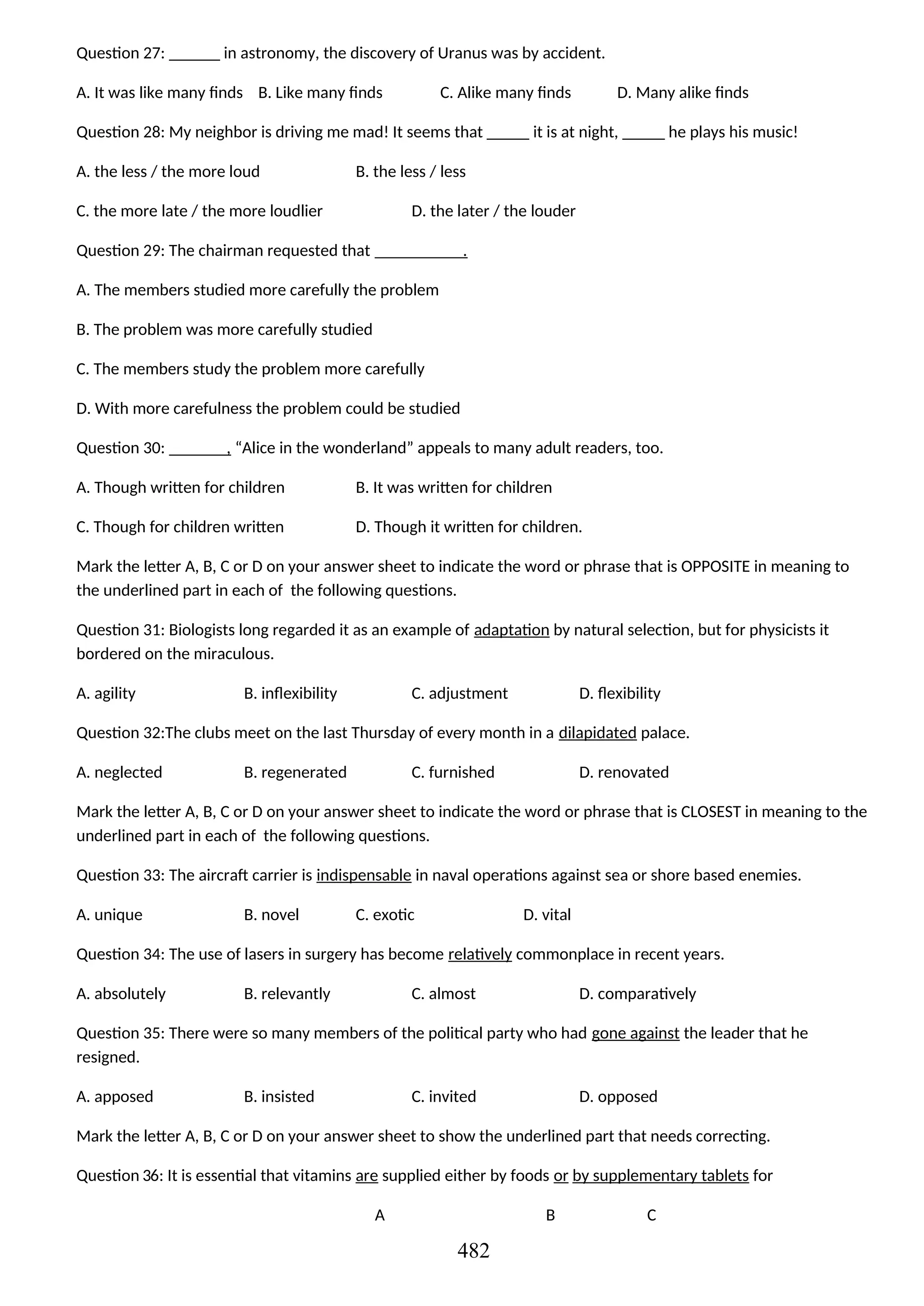 Question 27: ______ in astronomy, the discovery of Uranus was by accident.
A. It was like many finds B. Like many finds C. Alike many finds D. Many alike finds
Question 28: My neighbor is driving me mad! It seems that _____ it is at night, _____ he plays his music!
A. the less / the more loud B. the less / less
C. the more late / the more loudlier D. the later / the louder
Question 29: The chairman requested that .
A. The members studied more carefully the problem
B. The problem was more carefully studied
C. The members study the problem more carefully
D. With more carefulness the problem could be studied
Question 30: , “Alice in the wonderland” appeals to many adult readers, too.
A. Though written for children B. It was written for children
C. Though for children written D. Though it written for children.
Mark the letter A, B, C or D on your answer sheet to indicate the word or phrase that is OPPOSITE in meaning to
the underlined part in each of the following questions.
Question 31: Biologists long regarded it as an example of adaptation by natural selection, but for physicists it
bordered on the miraculous.
A. agility B. inflexibility C. adjustment D. flexibility
Question 32:The clubs meet on the last Thursday of every month in a dilapidated palace.
A. neglected B. regenerated C. furnished D. renovated
Mark the letter A, B, C or D on your answer sheet to indicate the word or phrase that is CLOSEST in meaning to the
underlined part in each of the following questions.
Question 33: The aircraft carrier is indispensable in naval operations against sea or shore based enemies.
A. unique B. novel C. exotic D. vital
Question 34: The use of lasers in surgery has become relatively commonplace in recent years.
A. absolutely B. relevantly C. almost D. comparatively
Question 35: There were so many members of the political party who had gone against the leader that he
resigned.
A. apposed B. insisted C. invited D. opposed
Mark the letter A, B, C or D on your answer sheet to show the underlined part that needs correcting.
Question 36: It is essential that vitamins are supplied either by foods or by supplementary tablets for
A B C
482
 