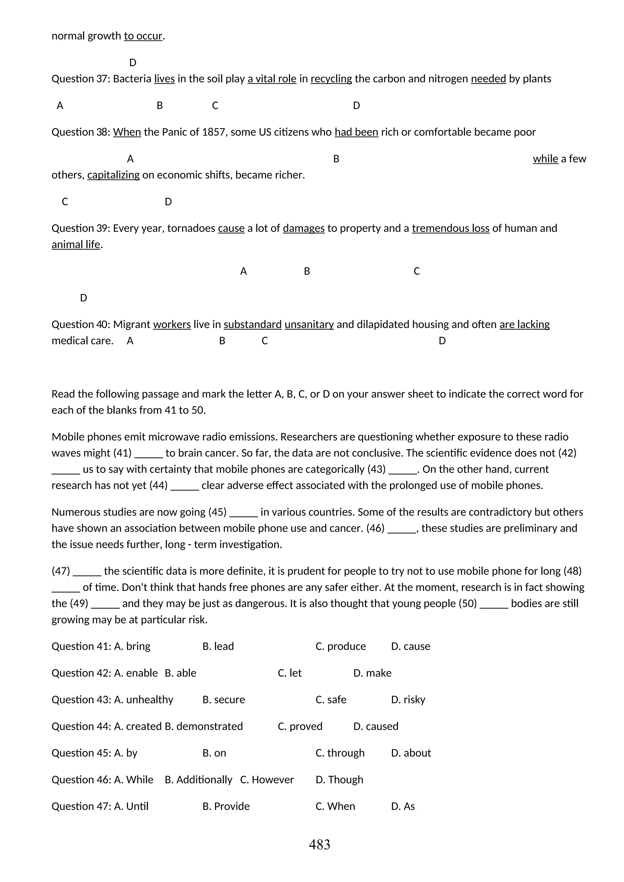 normal growth to occur.
D
Question 37: Bacteria lives in the soil play a vital role in recycling the carbon and nitrogen needed by plants
A B C D
Question 38: When the Panic of 1857, some US citizens who had been rich or comfortable became poor
A B while a few
others, capitalizing on economic shifts, became richer.
C D
Question 39: Every year, tornadoes cause a lot of damages to property and a tremendous loss of human and
animal life.
A B C
D
Question 40: Migrant workers live in substandard unsanitary and dilapidated housing and often are lacking
medical care. A B C D
Read the following passage and mark the letter A, B, C, or D on your answer sheet to indicate the correct word for
each of the blanks from 41 to 50.
Mobile phones emit microwave radio emissions. Researchers are questioning whether exposure to these radio
waves might (41) _____ to brain cancer. So far, the data are not conclusive. The scientific evidence does not (42)
_____ us to say with certainty that mobile phones are categorically (43) _____. On the other hand, current
research has not yet (44) _____ clear adverse effect associated with the prolonged use of mobile phones.
Numerous studies are now going (45) _____ in various countries. Some of the results are contradictory but others
have shown an association between mobile phone use and cancer. (46) _____, these studies are preliminary and
the issue needs further, long - term investigation.
(47) _____ the scientific data is more definite, it is prudent for people to try not to use mobile phone for long (48)
_____ of time. Don't think that hands free phones are any safer either. At the moment, research is in fact showing
the (49) _____ and they may be just as dangerous. It is also thought that young people (50) _____ bodies are still
growing may be at particular risk.
Question 41: A. bring B. lead C. produce D. cause
Question 42: A. enable B. able C. let D. make
Question 43: A. unhealthy B. secure C. safe D. risky
Question 44: A. created B. demonstrated C. proved D. caused
Question 45: A. by B. on C. through D. about
Question 46: A. While B. Additionally C. However D. Though
Question 47: A. Until B. Provide C. When D. As
483
 