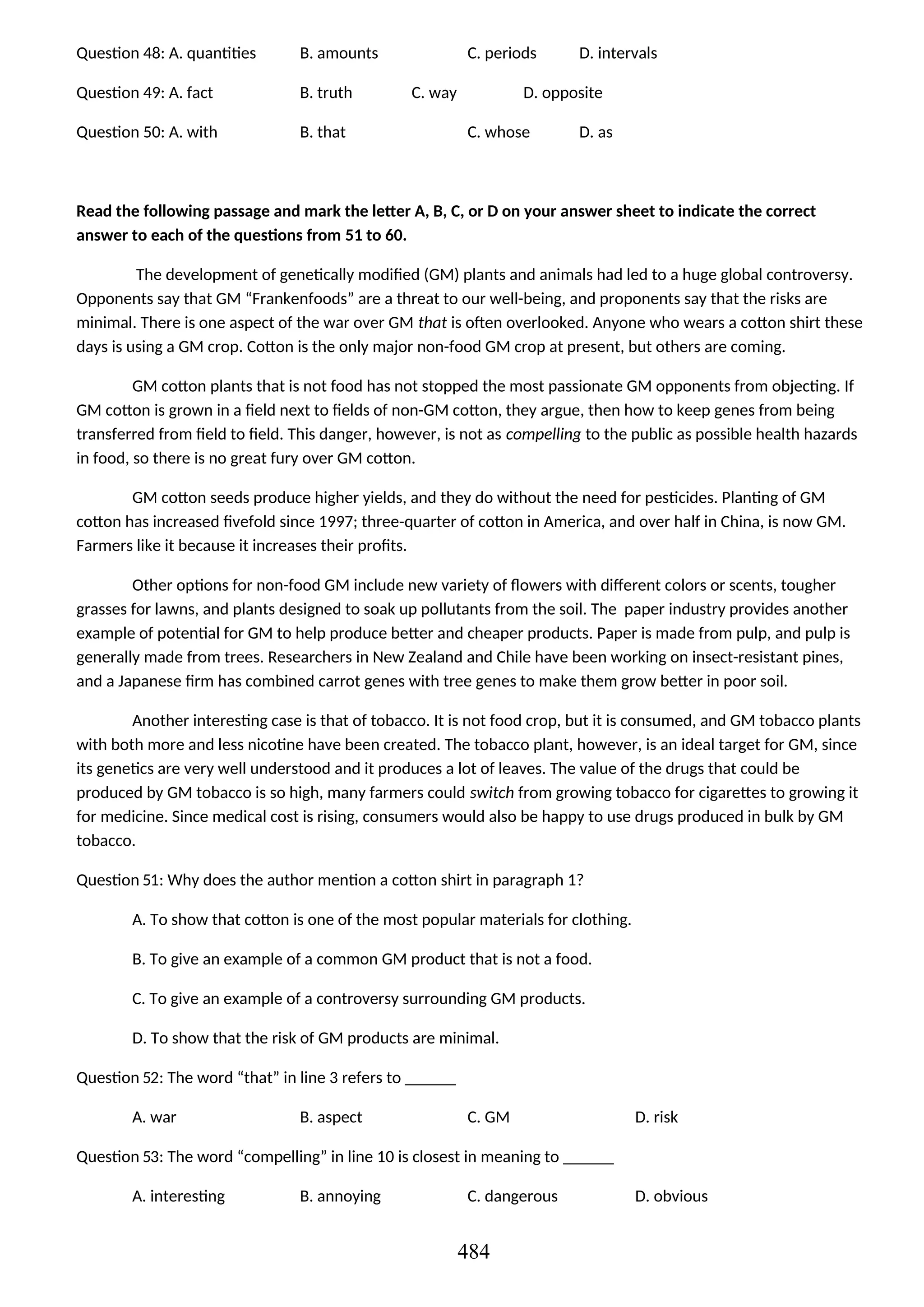 Question 48: A. quantities B. amounts C. periods D. intervals
Question 49: A. fact B. truth C. way D. opposite
Question 50: A. with B. that C. whose D. as
Read the following passage and mark the letter A, B, C, or D on your answer sheet to indicate the correct
answer to each of the questions from 51 to 60.
The development of genetically modified (GM) plants and animals had led to a huge global controversy.
Opponents say that GM “Frankenfoods” are a threat to our well-being, and proponents say that the risks are
minimal. There is one aspect of the war over GM that is often overlooked. Anyone who wears a cotton shirt these
days is using a GM crop. Cotton is the only major non-food GM crop at present, but others are coming.
GM cotton plants that is not food has not stopped the most passionate GM opponents from objecting. If
GM cotton is grown in a field next to fields of non-GM cotton, they argue, then how to keep genes from being
transferred from field to field. This danger, however, is not as compelling to the public as possible health hazards
in food, so there is no great fury over GM cotton.
GM cotton seeds produce higher yields, and they do without the need for pesticides. Planting of GM
cotton has increased fivefold since 1997; three-quarter of cotton in America, and over half in China, is now GM.
Farmers like it because it increases their profits.
Other options for non-food GM include new variety of flowers with different colors or scents, tougher
grasses for lawns, and plants designed to soak up pollutants from the soil. The paper industry provides another
example of potential for GM to help produce better and cheaper products. Paper is made from pulp, and pulp is
generally made from trees. Researchers in New Zealand and Chile have been working on insect-resistant pines,
and a Japanese firm has combined carrot genes with tree genes to make them grow better in poor soil.
Another interesting case is that of tobacco. It is not food crop, but it is consumed, and GM tobacco plants
with both more and less nicotine have been created. The tobacco plant, however, is an ideal target for GM, since
its genetics are very well understood and it produces a lot of leaves. The value of the drugs that could be
produced by GM tobacco is so high, many farmers could switch from growing tobacco for cigarettes to growing it
for medicine. Since medical cost is rising, consumers would also be happy to use drugs produced in bulk by GM
tobacco.
Question 51: Why does the author mention a cotton shirt in paragraph 1?
A. To show that cotton is one of the most popular materials for clothing.
B. To give an example of a common GM product that is not a food.
C. To give an example of a controversy surrounding GM products.
D. To show that the risk of GM products are minimal.
Question 52: The word “that” in line 3 refers to ______
A. war B. aspect C. GM D. risk
Question 53: The word “compelling” in line 10 is closest in meaning to ______
A. interesting B. annoying C. dangerous D. obvious
484
 