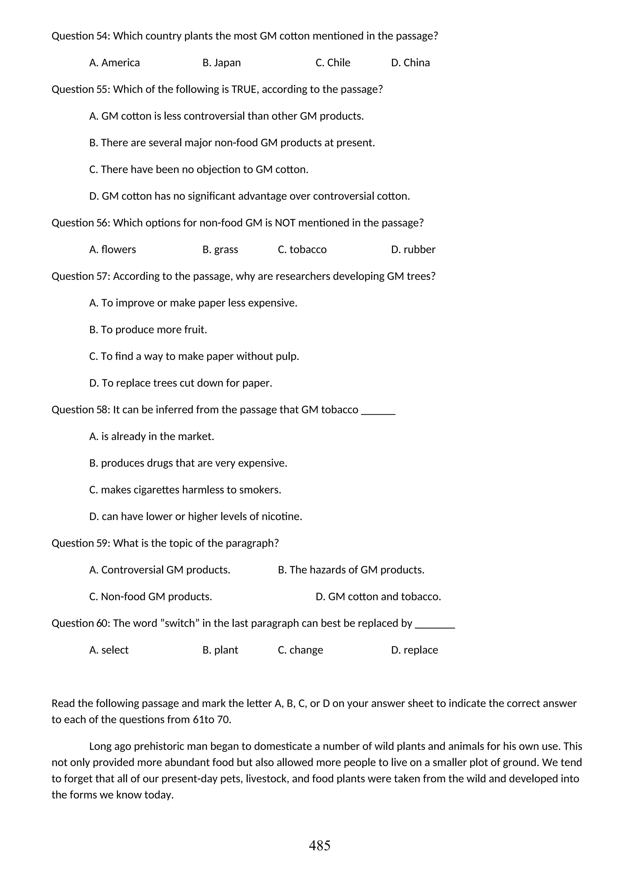Question 54: Which country plants the most GM cotton mentioned in the passage?
A. America B. Japan C. Chile D. China
Question 55: Which of the following is TRUE, according to the passage?
A. GM cotton is less controversial than other GM products.
B. There are several major non-food GM products at present.
C. There have been no objection to GM cotton.
D. GM cotton has no significant advantage over controversial cotton.
Question 56: Which options for non-food GM is NOT mentioned in the passage?
A. flowers B. grass C. tobacco D. rubber
Question 57: According to the passage, why are researchers developing GM trees?
A. To improve or make paper less expensive.
B. To produce more fruit.
C. To find a way to make paper without pulp.
D. To replace trees cut down for paper.
Question 58: It can be inferred from the passage that GM tobacco ______
A. is already in the market.
B. produces drugs that are very expensive.
C. makes cigarettes harmless to smokers.
D. can have lower or higher levels of nicotine.
Question 59: What is the topic of the paragraph?
A. Controversial GM products. B. The hazards of GM products.
C. Non-food GM products. D. GM cotton and tobacco.
Question 60: The word ”switch” in the last paragraph can best be replaced by _______
A. select B. plant C. change D. replace
Read the following passage and mark the letter A, B, C, or D on your answer sheet to indicate the correct answer
to each of the questions from 61to 70.
Long ago prehistoric man began to domesticate a number of wild plants and animals for his own use. This
not only provided more abundant food but also allowed more people to live on a smaller plot of ground. We tend
to forget that all of our present-day pets, livestock, and food plants were taken from the wild and developed into
the forms we know today.
485
 