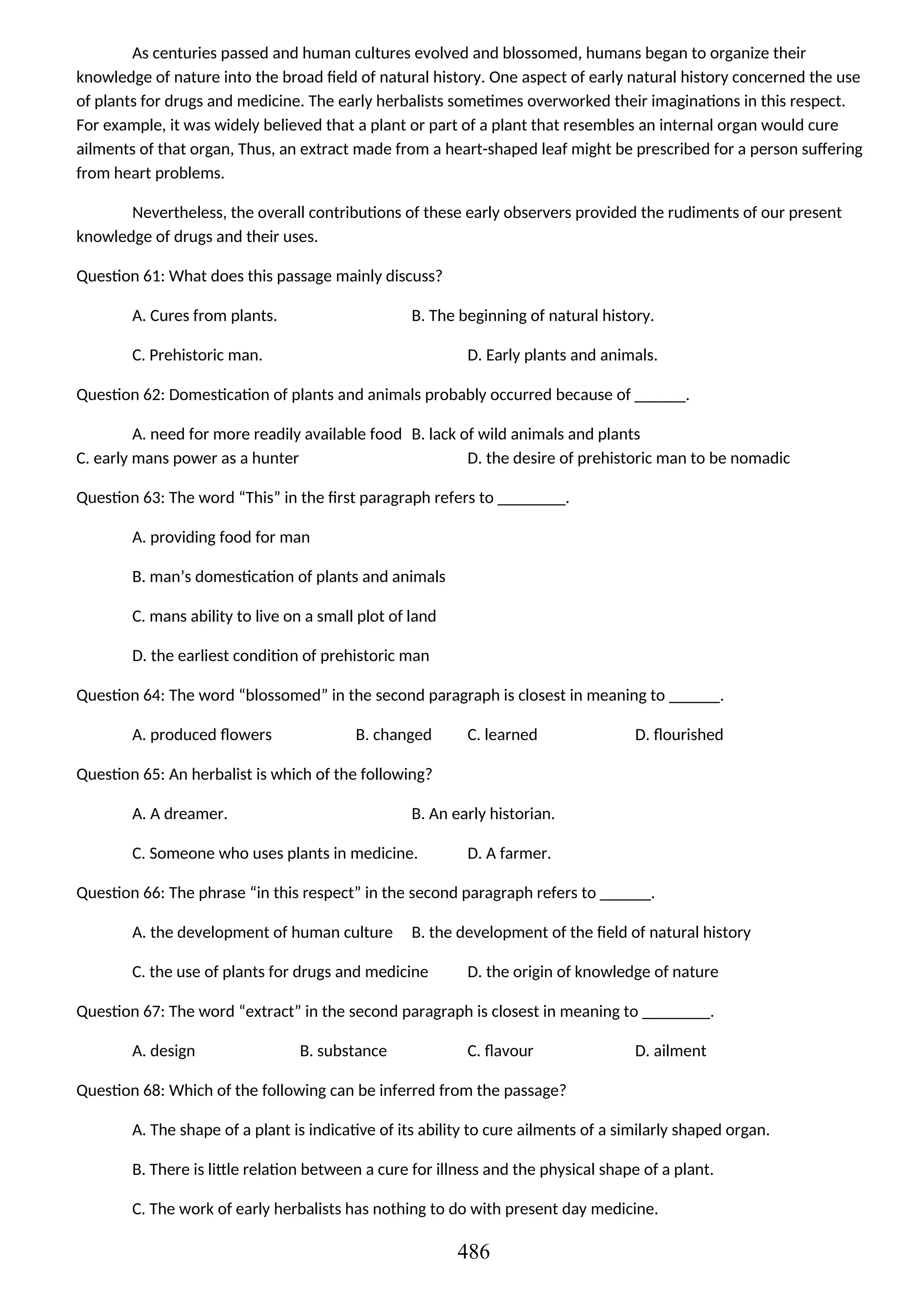 As centuries passed and human cultures evolved and blossomed, humans began to organize their
knowledge of nature into the broad field of natural history. One aspect of early natural history concerned the use
of plants for drugs and medicine. The early herbalists sometimes overworked their imaginations in this respect.
For example, it was widely believed that a plant or part of a plant that resembles an internal organ would cure
ailments of that organ, Thus, an extract made from a heart-shaped leaf might be prescribed for a person suffering
from heart problems.
Nevertheless, the overall contributions of these early observers provided the rudiments of our present
knowledge of drugs and their uses.
Question 61: What does this passage mainly discuss?
A. Cures from plants. B. The beginning of natural history.
C. Prehistoric man. D. Early plants and animals.
Question 62: Domestication of plants and animals probably occurred because of ______.
A. need for more readily available food B. lack of wild animals and plants
C. early mans power as a hunter D. the desire of prehistoric man to be nomadic
Question 63: The word “This” in the first paragraph refers to ________.
A. providing food for man
B. man’s domestication of plants and animals
C. mans ability to live on a small plot of land
D. the earliest condition of prehistoric man
Question 64: The word “blossomed” in the second paragraph is closest in meaning to ______.
A. produced flowers B. changed C. learned D. flourished
Question 65: An herbalist is which of the following?
A. A dreamer. B. An early historian.
C. Someone who uses plants in medicine. D. A farmer.
Question 66: The phrase “in this respect” in the second paragraph refers to ______.
A. the development of human culture B. the development of the field of natural history
C. the use of plants for drugs and medicine D. the origin of knowledge of nature
Question 67: The word “extract” in the second paragraph is closest in meaning to ________.
A. design B. substance C. flavour D. ailment
Question 68: Which of the following can be inferred from the passage?
A. The shape of a plant is indicative of its ability to cure ailments of a similarly shaped organ.
B. There is little relation between a cure for illness and the physical shape of a plant.
C. The work of early herbalists has nothing to do with present day medicine.
486
 