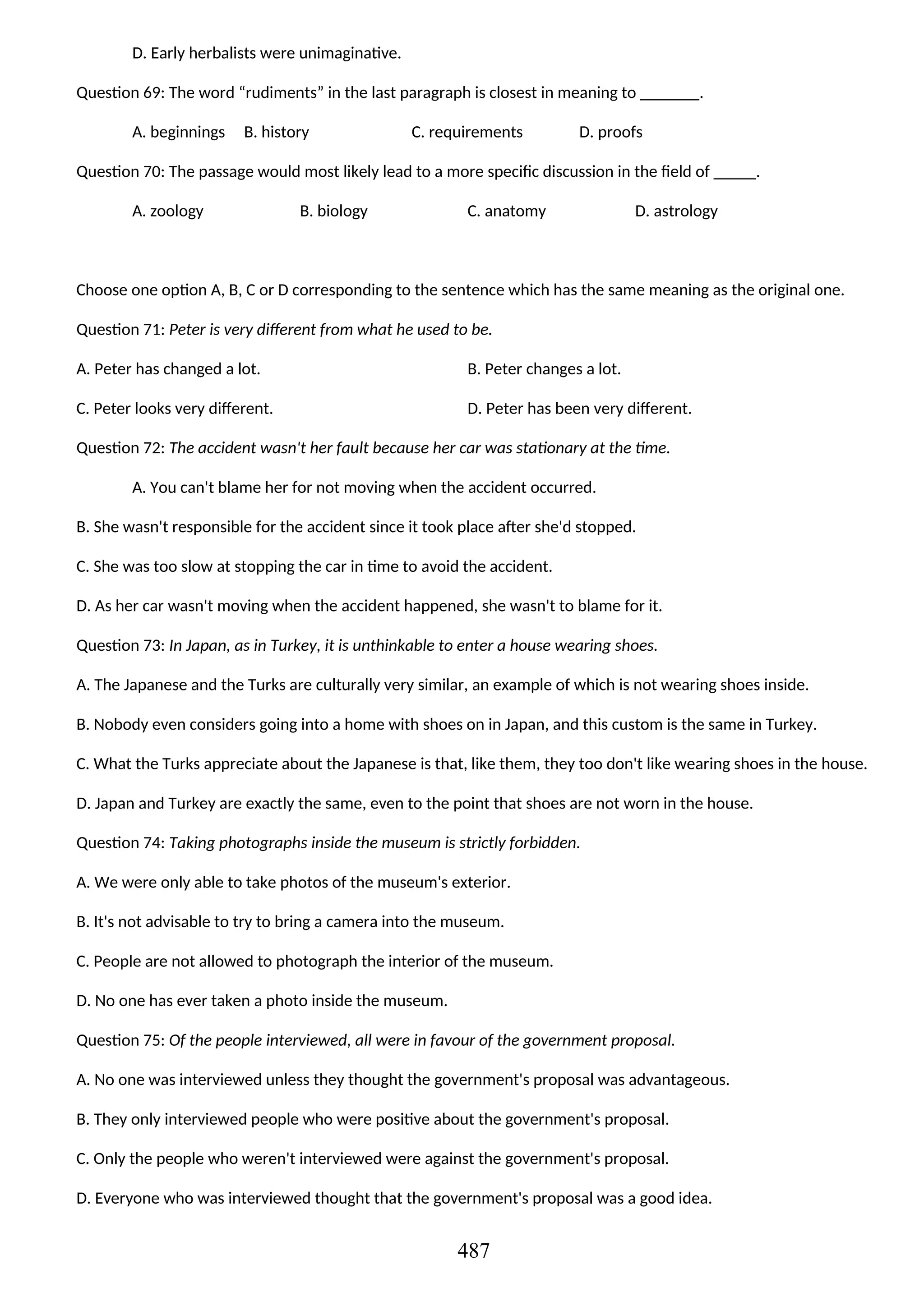 D. Early herbalists were unimaginative.
Question 69: The word “rudiments” in the last paragraph is closest in meaning to _______.
A. beginnings B. history C. requirements D. proofs
Question 70: The passage would most likely lead to a more specific discussion in the field of _____.
A. zoology B. biology C. anatomy D. astrology
Choose one option A, B, C or D corresponding to the sentence which has the same meaning as the original one.
Question 71: Peter is very different from what he used to be.
A. Peter has changed a lot. B. Peter changes a lot.
C. Peter looks very different. D. Peter has been very different.
Question 72: The accident wasn't her fault because her car was stationary at the time.
A. You can't blame her for not moving when the accident occurred.
B. She wasn't responsible for the accident since it took place after she'd stopped.
C. She was too slow at stopping the car in time to avoid the accident.
D. As her car wasn't moving when the accident happened, she wasn't to blame for it.
Question 73: In Japan, as in Turkey, it is unthinkable to enter a house wearing shoes.
A. The Japanese and the Turks are culturally very similar, an example of which is not wearing shoes inside.
B. Nobody even considers going into a home with shoes on in Japan, and this custom is the same in Turkey.
C. What the Turks appreciate about the Japanese is that, like them, they too don't like wearing shoes in the house.
D. Japan and Turkey are exactly the same, even to the point that shoes are not worn in the house.
Question 74: Taking photographs inside the museum is strictly forbidden.
A. We were only able to take photos of the museum's exterior.
B. It's not advisable to try to bring a camera into the museum.
C. People are not allowed to photograph the interior of the museum.
D. No one has ever taken a photo inside the museum.
Question 75: Of the people interviewed, all were in favour of the government proposal.
A. No one was interviewed unless they thought the government's proposal was advantageous.
B. They only interviewed people who were positive about the government's proposal.
C. Only the people who weren't interviewed were against the government's proposal.
D. Everyone who was interviewed thought that the government's proposal was a good idea.
487
 