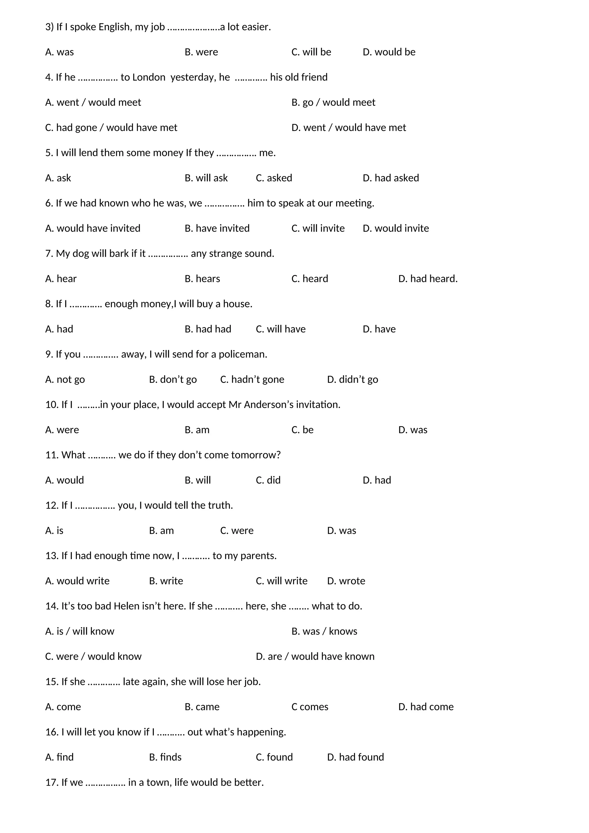 3) If I spoke English, my job …………………a lot easier.
A. was B. were C. will be D. would be
4. If he ……………. to London yesterday, he …………. his old friend
A. went / would meet B. go / would meet
C. had gone / would have met D. went / would have met
5. I will lend them some money If they ……………. me.
A. ask B. will ask C. asked D. had asked
6. If we had known who he was, we ……………. him to speak at our meeting.
A. would have invited B. have invited C. will invite D. would invite
7. My dog will bark if it ……………. any strange sound.
A. hear B. hears C. heard D. had heard.
8. If I …………. enough money,I will buy a house.
A. had B. had had C. will have D. have
9. If you ………….. away, I will send for a policeman.
A. not go B. don’t go C. hadn’t gone D. didn’t go
10. If I ………in your place, I would accept Mr Anderson’s invitation.
A. were B. am C. be D. was
11. What ……….. we do if they don’t come tomorrow?
A. would B. will C. did D. had
12. If I ……………. you, I would tell the truth.
A. is B. am C. were D. was
13. If I had enough time now, I ……….. to my parents.
A. would write B. write C. will write D. wrote
14. It’s too bad Helen isn’t here. If she ……….. here, she …….. what to do.
A. is / will know B. was / knows
C. were / would know D. are / would have known
15. If she …………. late again, she will lose her job.
A. come B. came C comes D. had come
16. I will let you know if I ……….. out what’s happening.
A. find B. finds C. found D. had found
17. If we ……………. in a town, life would be better.
 
