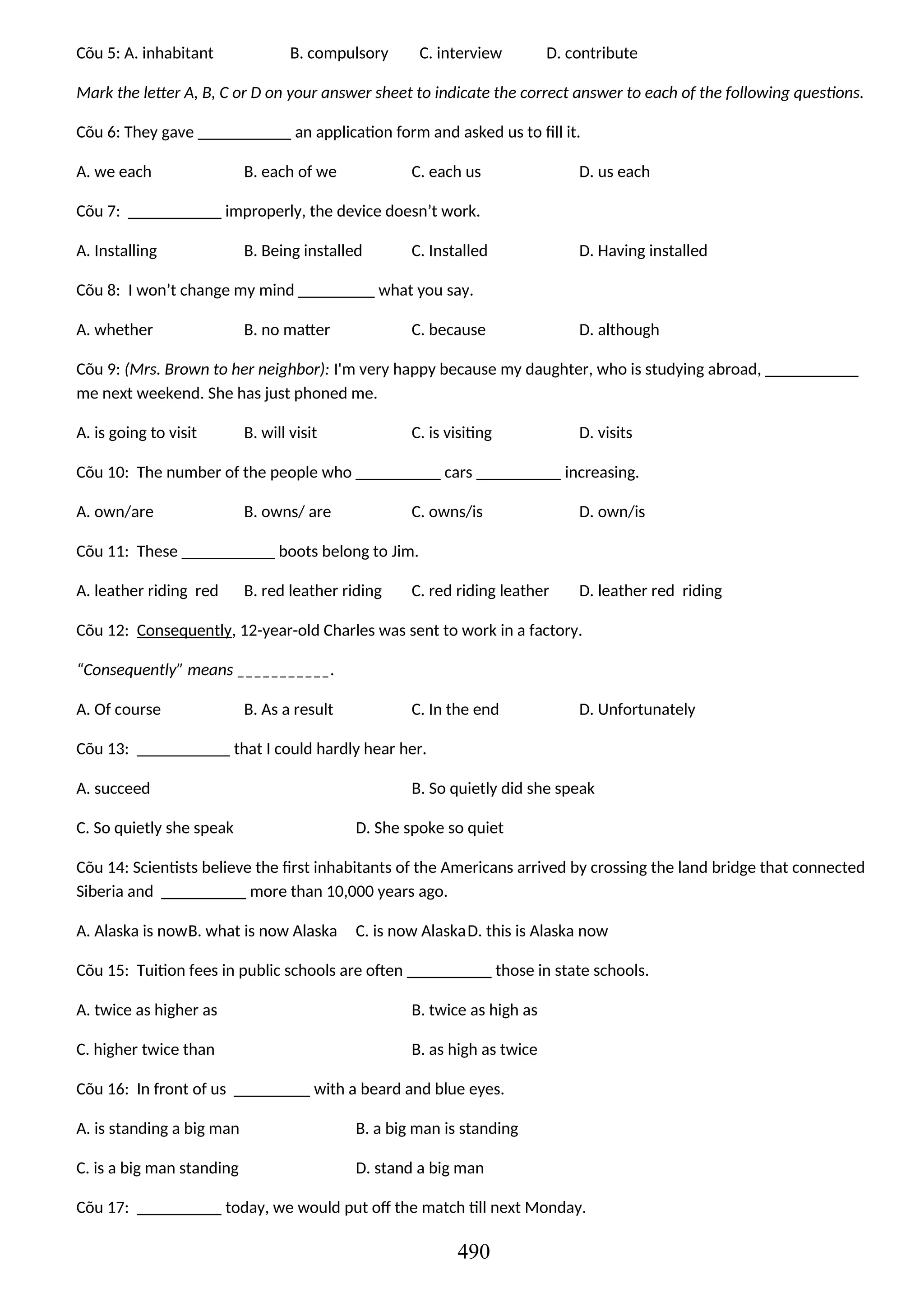 Cõu 5: A. inhabitant B. compulsory C. interview D. contribute
Mark the letter A, B, C or D on your answer sheet to indicate the correct answer to each of the following questions.
Cõu 6: They gave ___________ an application form and asked us to fill it.
A. we each B. each of we C. each us D. us each
Cõu 7: ___________ improperly, the device doesn’t work.
A. Installing B. Being installed C. Installed D. Having installed
Cõu 8: I won’t change my mind _________ what you say.
A. whether B. no matter C. because D. although
Cõu 9: (Mrs. Brown to her neighbor): I'm very happy because my daughter, who is studying abroad, ___________
me next weekend. She has just phoned me.
A. is going to visit B. will visit C. is visiting D. visits
Cõu 10: The number of the people who __________ cars __________ increasing.
A. own/are B. owns/ are C. owns/is D. own/is
Cõu 11: These ___________ boots belong to Jim.
A. leather riding red B. red leather riding C. red riding leather D. leather red riding
Cõu 12: Consequently, 12-year-old Charles was sent to work in a factory.
“Consequently” means ___________.
A. Of course B. As a result C. In the end D. Unfortunately
Cõu 13: ___________ that I could hardly hear her.
A. succeed B. So quietly did she speak
C. So quietly she speak D. She spoke so quiet
Cõu 14: Scientists believe the first inhabitants of the Americans arrived by crossing the land bridge that connected
Siberia and __________ more than 10,000 years ago.
A. Alaska is nowB. what is now Alaska C. is now AlaskaD. this is Alaska now
Cõu 15: Tuition fees in public schools are often __________ those in state schools.
A. twice as higher as B. twice as high as
C. higher twice than B. as high as twice
Cõu 16: In front of us _________ with a beard and blue eyes.
A. is standing a big man B. a big man is standing
C. is a big man standing D. stand a big man
Cõu 17: __________ today, we would put off the match till next Monday.
490
 
