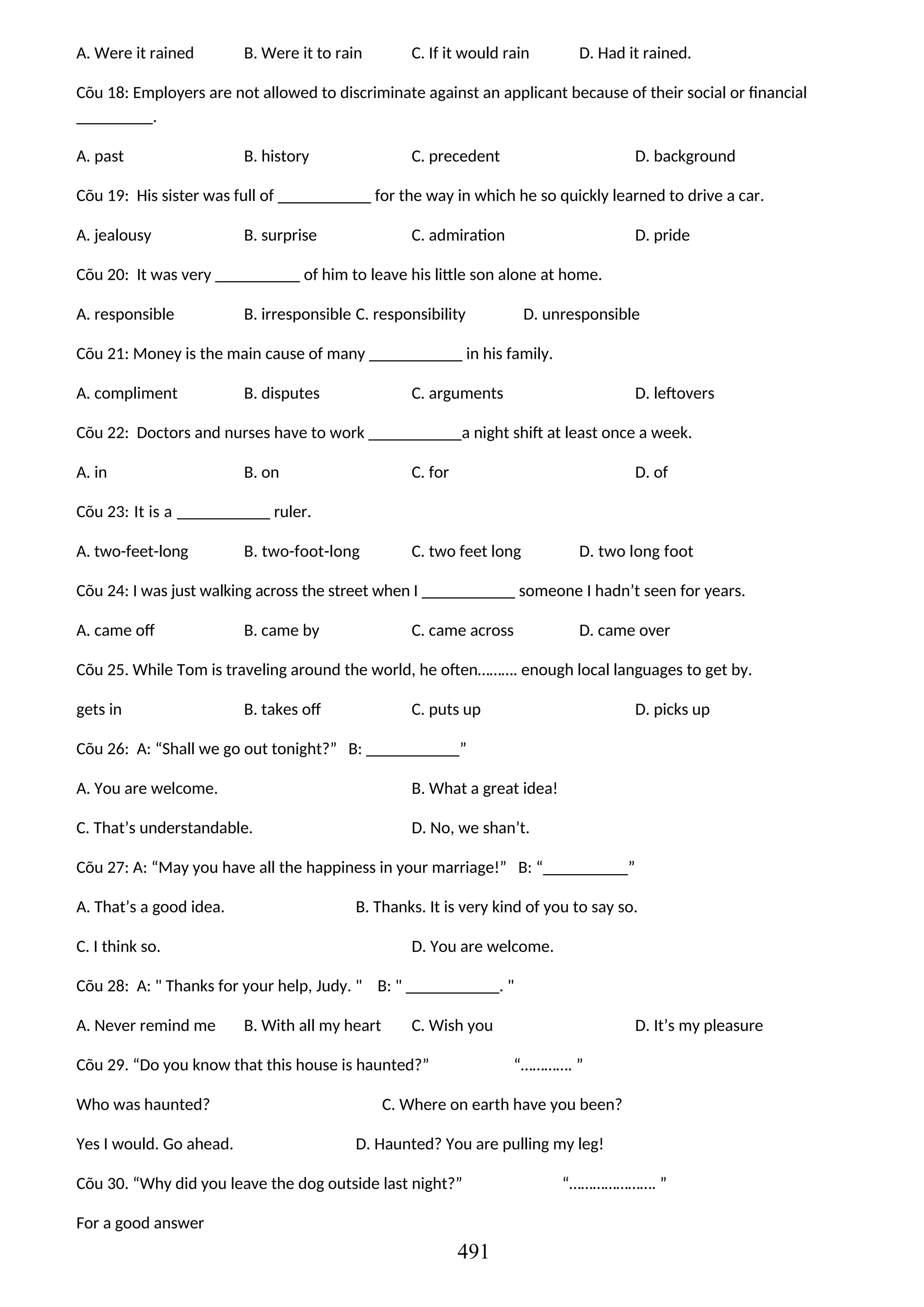 A. Were it rained B. Were it to rain C. If it would rain D. Had it rained.
Cõu 18: Employers are not allowed to discriminate against an applicant because of their social or financial
_________.
A. past B. history C. precedent D. background
Cõu 19: His sister was full of ___________ for the way in which he so quickly learned to drive a car.
A. jealousy B. surprise C. admiration D. pride
Cõu 20: It was very __________ of him to leave his little son alone at home.
A. responsible B. irresponsible C. responsibility D. unresponsible
Cõu 21: Money is the main cause of many ___________ in his family.
A. compliment B. disputes C. arguments D. leftovers
Cõu 22: Doctors and nurses have to work ___________a night shift at least once a week.
A. in B. on C. for D. of
Cõu 23: It is a ___________ ruler.
A. two-feet-long B. two-foot-long C. two feet long D. two long foot
Cõu 24: I was just walking across the street when I ___________ someone I hadn’t seen for years.
A. came off B. came by C. came across D. came over
Cõu 25. While Tom is traveling around the world, he often………. enough local languages to get by.
gets in B. takes off C. puts up D. picks up
Cõu 26: A: “Shall we go out tonight?” B: ___________”
A. You are welcome. B. What a great idea!
C. That’s understandable. D. No, we shan’t.
Cõu 27: A: “May you have all the happiness in your marriage!” B: “__________”
A. That’s a good idea. B. Thanks. It is very kind of you to say so.
C. I think so. D. You are welcome.
Cõu 28: A: " Thanks for your help, Judy. " B: " ___________. "
A. Never remind me B. With all my heart C. Wish you D. It’s my pleasure
Cõu 29. “Do you know that this house is haunted?” “…………. ”
Who was haunted? C. Where on earth have you been?
Yes I would. Go ahead. D. Haunted? You are pulling my leg!
Cõu 30. “Why did you leave the dog outside last night?” “…………………. ”
For a good answer
491
 