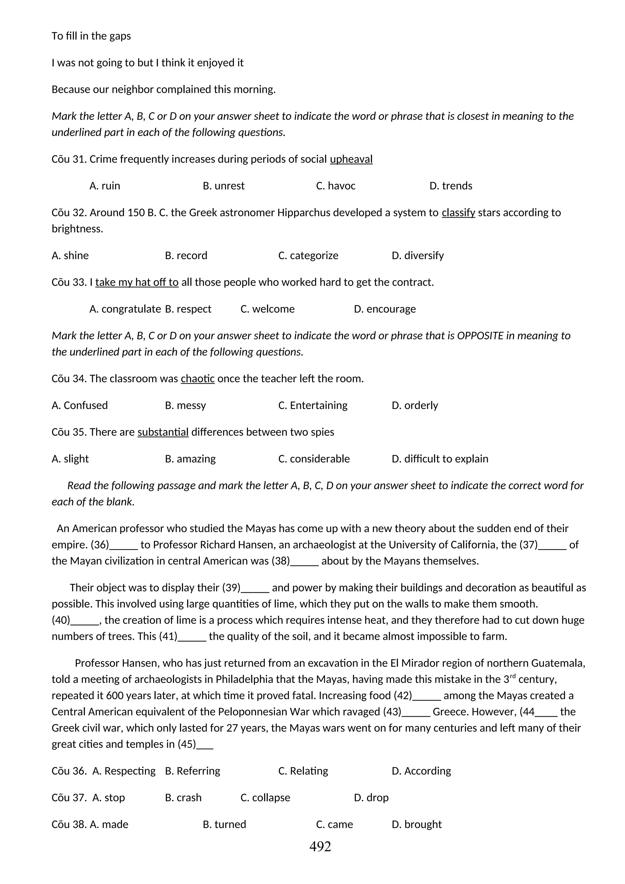 To fill in the gaps
I was not going to but I think it enjoyed it
Because our neighbor complained this morning.
Mark the letter A, B, C or D on your answer sheet to indicate the word or phrase that is closest in meaning to the
underlined part in each of the following questions.
Cõu 31. Crime frequently increases during periods of social upheaval
A. ruin B. unrest C. havoc D. trends
Cõu 32. Around 150 B. C. the Greek astronomer Hipparchus developed a system to classify stars according to
brightness.
A. shine B. record C. categorize D. diversify
Cõu 33. I take my hat off to all those people who worked hard to get the contract.
A. congratulate B. respect C. welcome D. encourage
Mark the letter A, B, C or D on your answer sheet to indicate the word or phrase that is OPPOSITE in meaning to
the underlined part in each of the following questions.
Cõu 34. The classroom was chaotic once the teacher left the room.
A. Confused B. messy C. Entertaining D. orderly
Cõu 35. There are substantial differences between two spies
A. slight B. amazing C. considerable D. difficult to explain
Read the following passage and mark the letter A, B, C, D on your answer sheet to indicate the correct word for
each of the blank.
An American professor who studied the Mayas has come up with a new theory about the sudden end of their
empire. (36)_____ to Professor Richard Hansen, an archaeologist at the University of California, the (37)_____ of
the Mayan civilization in central American was (38)_____ about by the Mayans themselves.
Their object was to display their (39)_____ and power by making their buildings and decoration as beautiful as
possible. This involved using large quantities of lime, which they put on the walls to make them smooth.
(40)_____, the creation of lime is a process which requires intense heat, and they therefore had to cut down huge
numbers of trees. This (41)_____ the quality of the soil, and it became almost impossible to farm.
Professor Hansen, who has just returned from an excavation in the El Mirador region of northern Guatemala,
told a meeting of archaeologists in Philadelphia that the Mayas, having made this mistake in the 3rd
century,
repeated it 600 years later, at which time it proved fatal. Increasing food (42)_____ among the Mayas created a
Central American equivalent of the Peloponnesian War which ravaged (43)_____ Greece. However, (44____ the
Greek civil war, which only lasted for 27 years, the Mayas wars went on for many centuries and left many of their
great cities and temples in (45)___
Cõu 36. A. Respecting B. Referring C. Relating D. According
Cõu 37. A. stop B. crash C. collapse D. drop
Cõu 38. A. made B. turned C. came D. brought
492
 