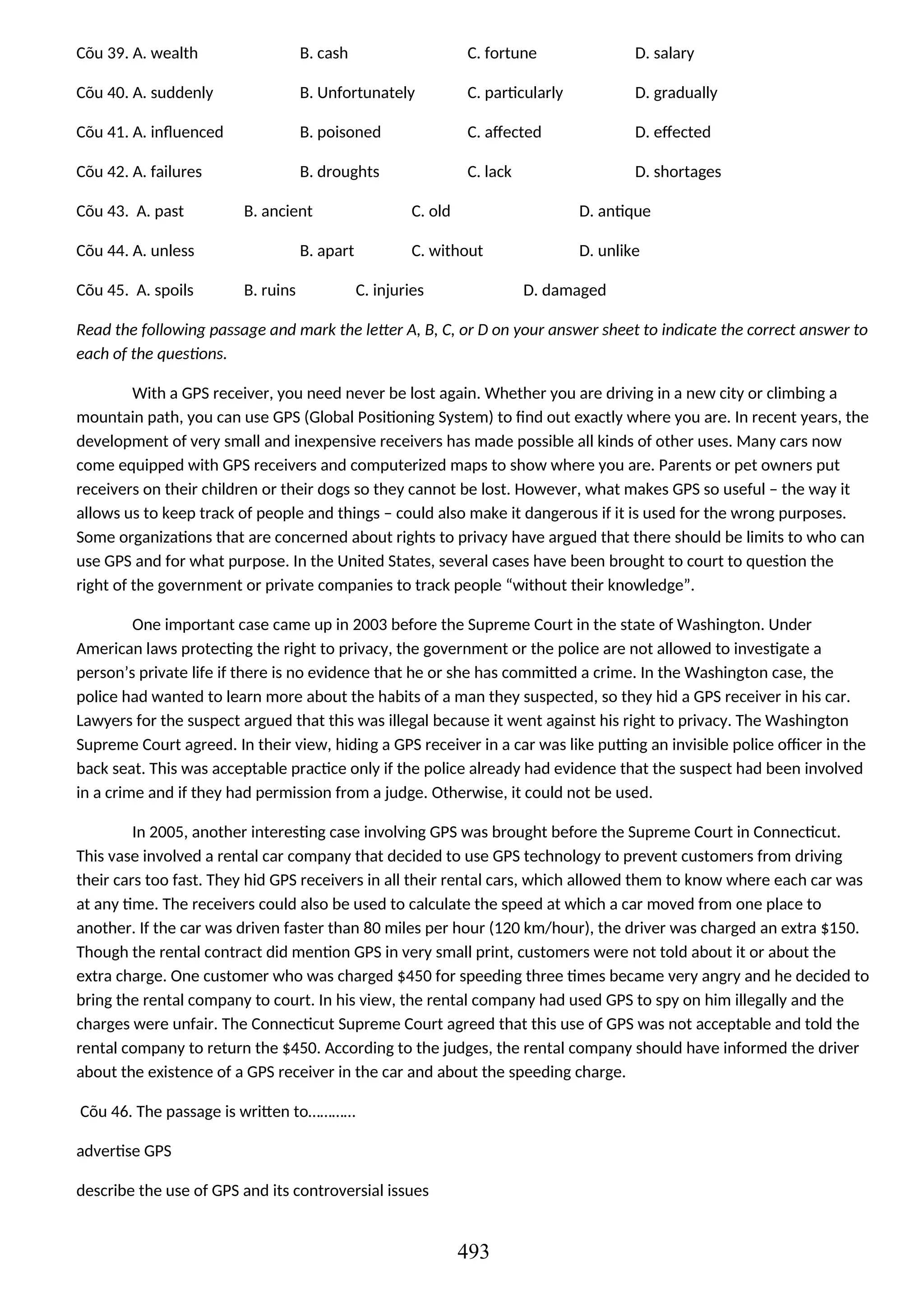 Cõu 39. A. wealth B. cash C. fortune D. salary
Cõu 40. A. suddenly B. Unfortunately C. particularly D. gradually
Cõu 41. A. influenced B. poisoned C. affected D. effected
Cõu 42. A. failures B. droughts C. lack D. shortages
Cõu 43. A. past B. ancient C. old D. antique
Cõu 44. A. unless B. apart C. without D. unlike
Cõu 45. A. spoils B. ruins C. injuries D. damaged
Read the following passage and mark the letter A, B, C, or D on your answer sheet to indicate the correct answer to
each of the questions.
With a GPS receiver, you need never be lost again. Whether you are driving in a new city or climbing a
mountain path, you can use GPS (Global Positioning System) to find out exactly where you are. In recent years, the
development of very small and inexpensive receivers has made possible all kinds of other uses. Many cars now
come equipped with GPS receivers and computerized maps to show where you are. Parents or pet owners put
receivers on their children or their dogs so they cannot be lost. However, what makes GPS so useful – the way it
allows us to keep track of people and things – could also make it dangerous if it is used for the wrong purposes.
Some organizations that are concerned about rights to privacy have argued that there should be limits to who can
use GPS and for what purpose. In the United States, several cases have been brought to court to question the
right of the government or private companies to track people “without their knowledge”.
One important case came up in 2003 before the Supreme Court in the state of Washington. Under
American laws protecting the right to privacy, the government or the police are not allowed to investigate a
person’s private life if there is no evidence that he or she has committed a crime. In the Washington case, the
police had wanted to learn more about the habits of a man they suspected, so they hid a GPS receiver in his car.
Lawyers for the suspect argued that this was illegal because it went against his right to privacy. The Washington
Supreme Court agreed. In their view, hiding a GPS receiver in a car was like putting an invisible police officer in the
back seat. This was acceptable practice only if the police already had evidence that the suspect had been involved
in a crime and if they had permission from a judge. Otherwise, it could not be used.
In 2005, another interesting case involving GPS was brought before the Supreme Court in Connecticut.
This vase involved a rental car company that decided to use GPS technology to prevent customers from driving
their cars too fast. They hid GPS receivers in all their rental cars, which allowed them to know where each car was
at any time. The receivers could also be used to calculate the speed at which a car moved from one place to
another. If the car was driven faster than 80 miles per hour (120 km/hour), the driver was charged an extra $150.
Though the rental contract did mention GPS in very small print, customers were not told about it or about the
extra charge. One customer who was charged $450 for speeding three times became very angry and he decided to
bring the rental company to court. In his view, the rental company had used GPS to spy on him illegally and the
charges were unfair. The Connecticut Supreme Court agreed that this use of GPS was not acceptable and told the
rental company to return the $450. According to the judges, the rental company should have informed the driver
about the existence of a GPS receiver in the car and about the speeding charge.
Cõu 46. The passage is written to…………
advertise GPS
describe the use of GPS and its controversial issues
493
 