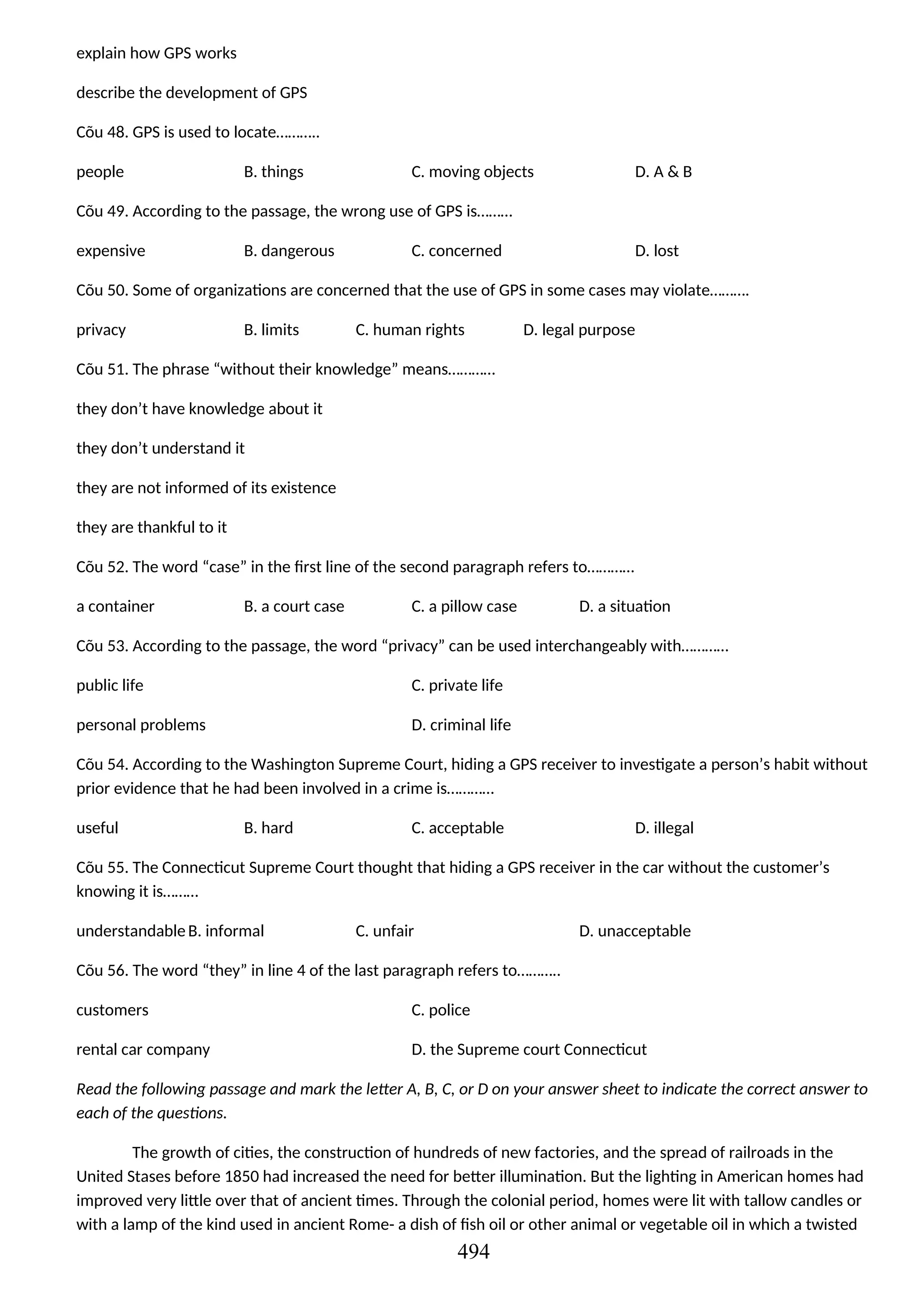 explain how GPS works
describe the development of GPS
Cõu 48. GPS is used to locate………..
people B. things C. moving objects D. A & B
Cõu 49. According to the passage, the wrong use of GPS is………
expensive B. dangerous C. concerned D. lost
Cõu 50. Some of organizations are concerned that the use of GPS in some cases may violate……….
privacy B. limits C. human rights D. legal purpose
Cõu 51. The phrase “without their knowledge” means…………
they don’t have knowledge about it
they don’t understand it
they are not informed of its existence
they are thankful to it
Cõu 52. The word “case” in the first line of the second paragraph refers to…………
a container B. a court case C. a pillow case D. a situation
Cõu 53. According to the passage, the word “privacy” can be used interchangeably with…………
public life C. private life
personal problems D. criminal life
Cõu 54. According to the Washington Supreme Court, hiding a GPS receiver to investigate a person’s habit without
prior evidence that he had been involved in a crime is…………
useful B. hard C. acceptable D. illegal
Cõu 55. The Connecticut Supreme Court thought that hiding a GPS receiver in the car without the customer’s
knowing it is………
understandableB. informal C. unfair D. unacceptable
Cõu 56. The word “they” in line 4 of the last paragraph refers to………..
customers C. police
rental car company D. the Supreme court Connecticut
Read the following passage and mark the letter A, B, C, or D on your answer sheet to indicate the correct answer to
each of the questions.
The growth of cities, the construction of hundreds of new factories, and the spread of railroads in the
United Stases before 1850 had increased the need for better illumination. But the lighting in American homes had
improved very little over that of ancient times. Through the colonial period, homes were lit with tallow candles or
with a lamp of the kind used in ancient Rome- a dish of fish oil or other animal or vegetable oil in which a twisted
494
 