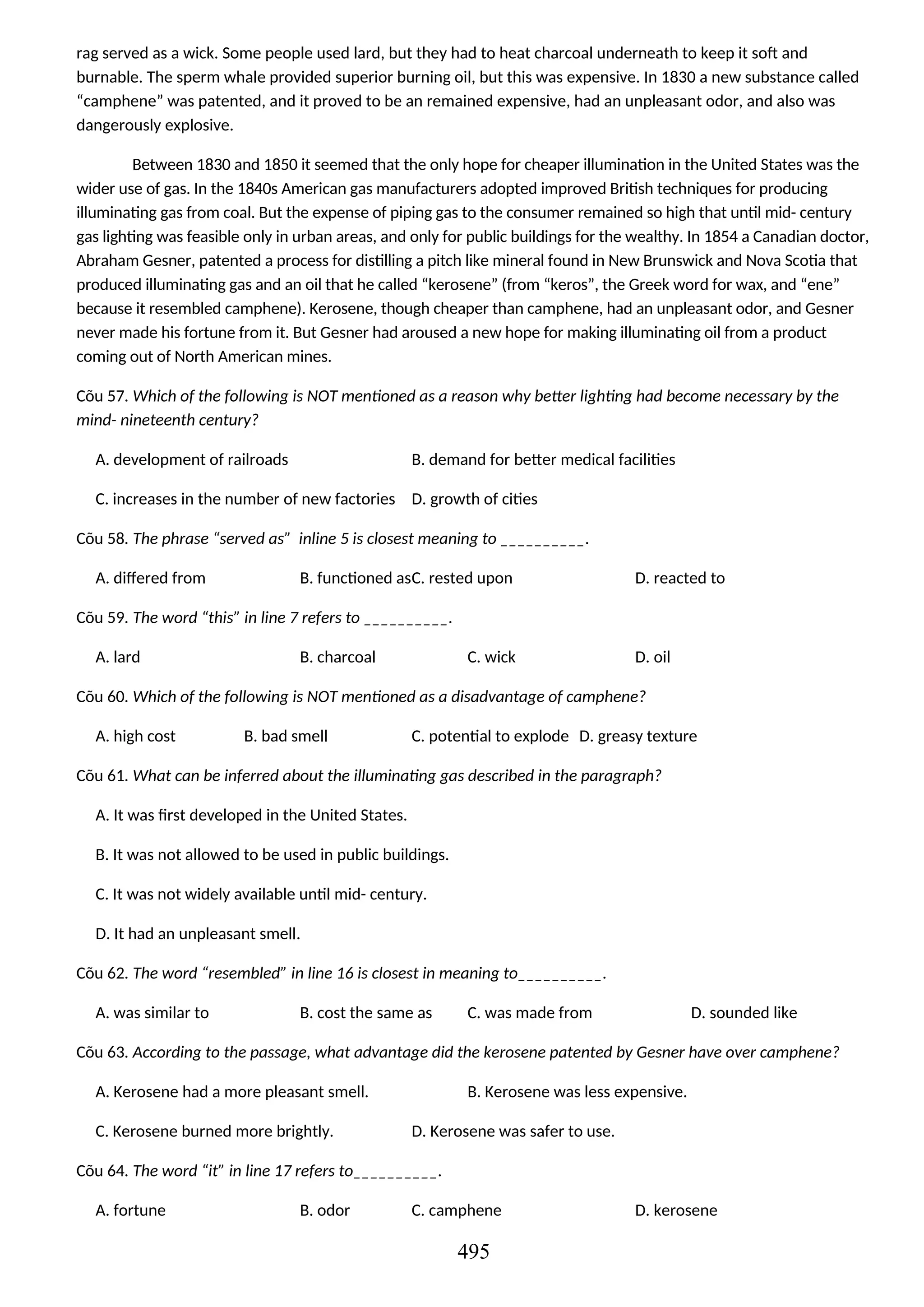 rag served as a wick. Some people used lard, but they had to heat charcoal underneath to keep it soft and
burnable. The sperm whale provided superior burning oil, but this was expensive. In 1830 a new substance called
“camphene” was patented, and it proved to be an remained expensive, had an unpleasant odor, and also was
dangerously explosive.
Between 1830 and 1850 it seemed that the only hope for cheaper illumination in the United States was the
wider use of gas. In the 1840s American gas manufacturers adopted improved British techniques for producing
illuminating gas from coal. But the expense of piping gas to the consumer remained so high that until mid- century
gas lighting was feasible only in urban areas, and only for public buildings for the wealthy. In 1854 a Canadian doctor,
Abraham Gesner, patented a process for distilling a pitch like mineral found in New Brunswick and Nova Scotia that
produced illuminating gas and an oil that he called “kerosene” (from “keros”, the Greek word for wax, and “ene”
because it resembled camphene). Kerosene, though cheaper than camphene, had an unpleasant odor, and Gesner
never made his fortune from it. But Gesner had aroused a new hope for making illuminating oil from a product
coming out of North American mines.
Cõu 57. Which of the following is NOT mentioned as a reason why better lighting had become necessary by the
mind- nineteenth century?
A. development of railroads B. demand for better medical facilities
C. increases in the number of new factories D. growth of cities
Cõu 58. The phrase “served as” inline 5 is closest meaning to __________.
A. differed from B. functioned asC. rested upon D. reacted to
Cõu 59. The word “this” in line 7 refers to __________.
A. lard B. charcoal C. wick D. oil
Cõu 60. Which of the following is NOT mentioned as a disadvantage of camphene?
A. high cost B. bad smell C. potential to explode D. greasy texture
Cõu 61. What can be inferred about the illuminating gas described in the paragraph?
A. It was first developed in the United States.
B. It was not allowed to be used in public buildings.
C. It was not widely available until mid- century.
D. It had an unpleasant smell.
Cõu 62. The word “resembled” in line 16 is closest in meaning to__________.
A. was similar to B. cost the same as C. was made from D. sounded like
Cõu 63. According to the passage, what advantage did the kerosene patented by Gesner have over camphene?
A. Kerosene had a more pleasant smell. B. Kerosene was less expensive.
C. Kerosene burned more brightly. D. Kerosene was safer to use.
Cõu 64. The word “it” in line 17 refers to__________.
A. fortune B. odor C. camphene D. kerosene
495
 