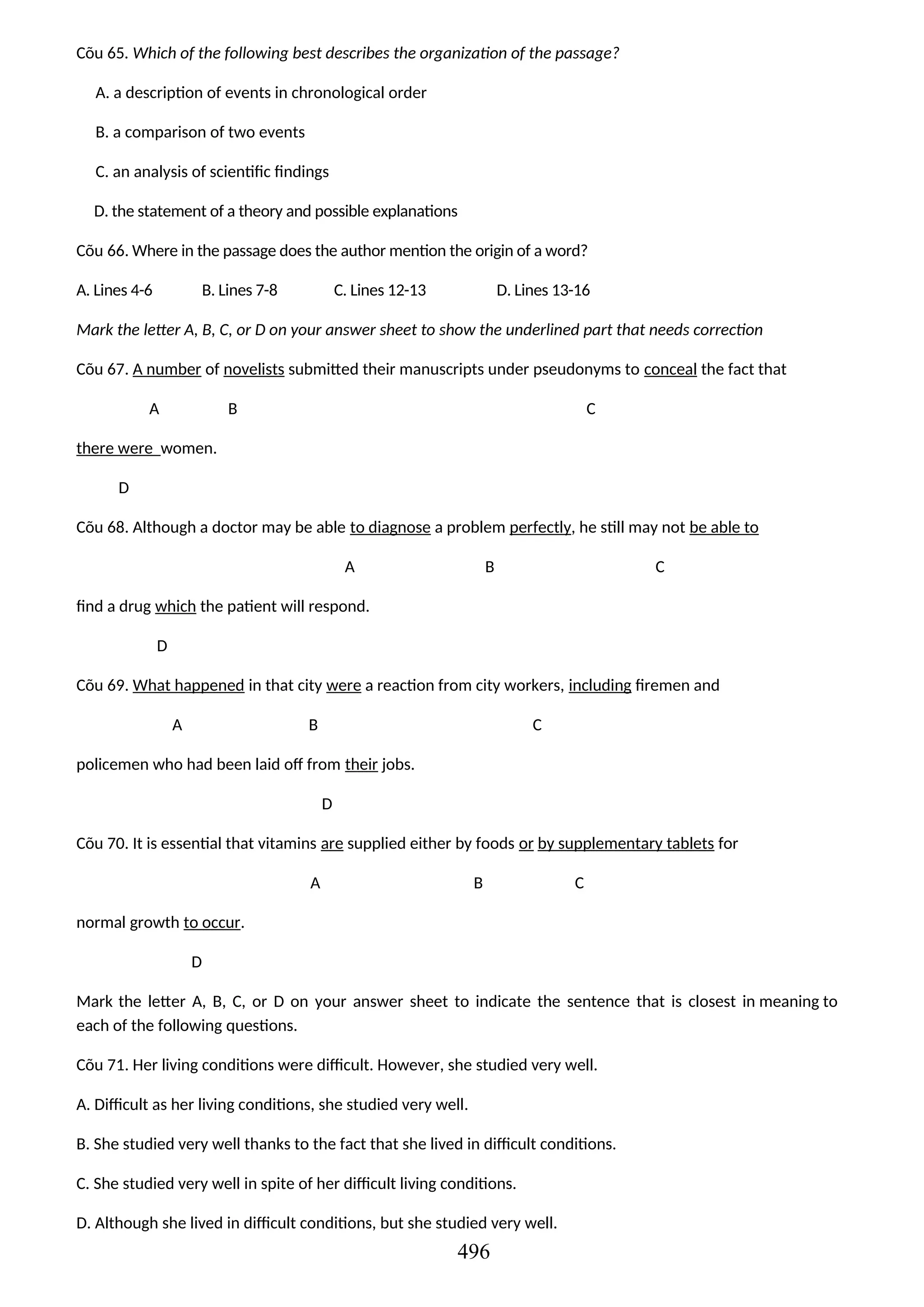 Cõu 65. Which of the following best describes the organization of the passage?
A. a description of events in chronological order
B. a comparison of two events
C. an analysis of scientific findings
D. the statement of a theory and possible explanations
Cõu 66. Where in the passage does the author mention the origin of a word?
A. Lines 4-6 B. Lines 7-8 C. Lines 12-13 D. Lines 13-16
Mark the letter A, B, C, or D on your answer sheet to show the underlined part that needs correction
Cõu 67. A number of novelists submitted their manuscripts under pseudonyms to conceal the fact that
A B C
there were women.
D
Cõu 68. Although a doctor may be able to diagnose a problem perfectly, he still may not be able to
A B C
find a drug which the patient will respond.
D
Cõu 69. What happened in that city were a reaction from city workers, including firemen and
A B C
policemen who had been laid off from their jobs.
D
Cõu 70. It is essential that vitamins are supplied either by foods or by supplementary tablets for
A B C
normal growth to occur.
D
Mark the letter A, B, C, or D on your answer sheet to indicate the sentence that is closest in meaning to
each of the following questions.
Cõu 71. Her living conditions were difficult. However, she studied very well.
A. Difficult as her living conditions, she studied very well.
B. She studied very well thanks to the fact that she lived in difficult conditions.
C. She studied very well in spite of her difficult living conditions.
D. Although she lived in difficult conditions, but she studied very well.
496
 