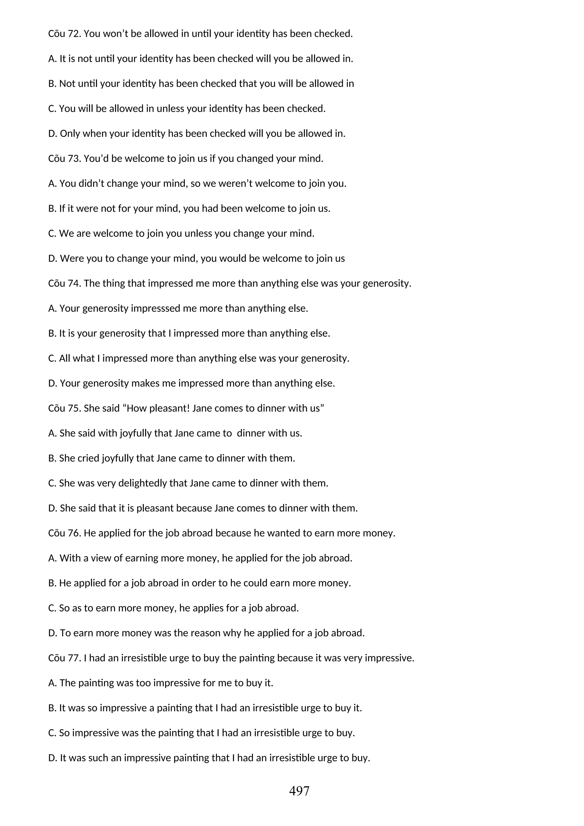 Cõu 72. You won’t be allowed in until your identity has been checked.
A. It is not until your identity has been checked will you be allowed in.
B. Not until your identity has been checked that you will be allowed in
C. You will be allowed in unless your identity has been checked.
D. Only when your identity has been checked will you be allowed in.
Cõu 73. You’d be welcome to join us if you changed your mind.
A. You didn’t change your mind, so we weren’t welcome to join you.
B. If it were not for your mind, you had been welcome to join us.
C. We are welcome to join you unless you change your mind.
D. Were you to change your mind, you would be welcome to join us
Cõu 74. The thing that impressed me more than anything else was your generosity.
A. Your generosity impresssed me more than anything else.
B. It is your generosity that I impressed more than anything else.
C. All what I impressed more than anything else was your generosity.
D. Your generosity makes me impressed more than anything else.
Cõu 75. She said “How pleasant! Jane comes to dinner with us”
A. She said with joyfully that Jane came to dinner with us.
B. She cried joyfully that Jane came to dinner with them.
C. She was very delightedly that Jane came to dinner with them.
D. She said that it is pleasant because Jane comes to dinner with them.
Cõu 76. He applied for the job abroad because he wanted to earn more money.
A. With a view of earning more money, he applied for the job abroad.
B. He applied for a job abroad in order to he could earn more money.
C. So as to earn more money, he applies for a job abroad.
D. To earn more money was the reason why he applied for a job abroad.
Cõu 77. I had an irresistible urge to buy the painting because it was very impressive.
A. The painting was too impressive for me to buy it.
B. It was so impressive a painting that I had an irresistible urge to buy it.
C. So impressive was the painting that I had an irresistible urge to buy.
D. It was such an impressive painting that I had an irresistible urge to buy.
497
 