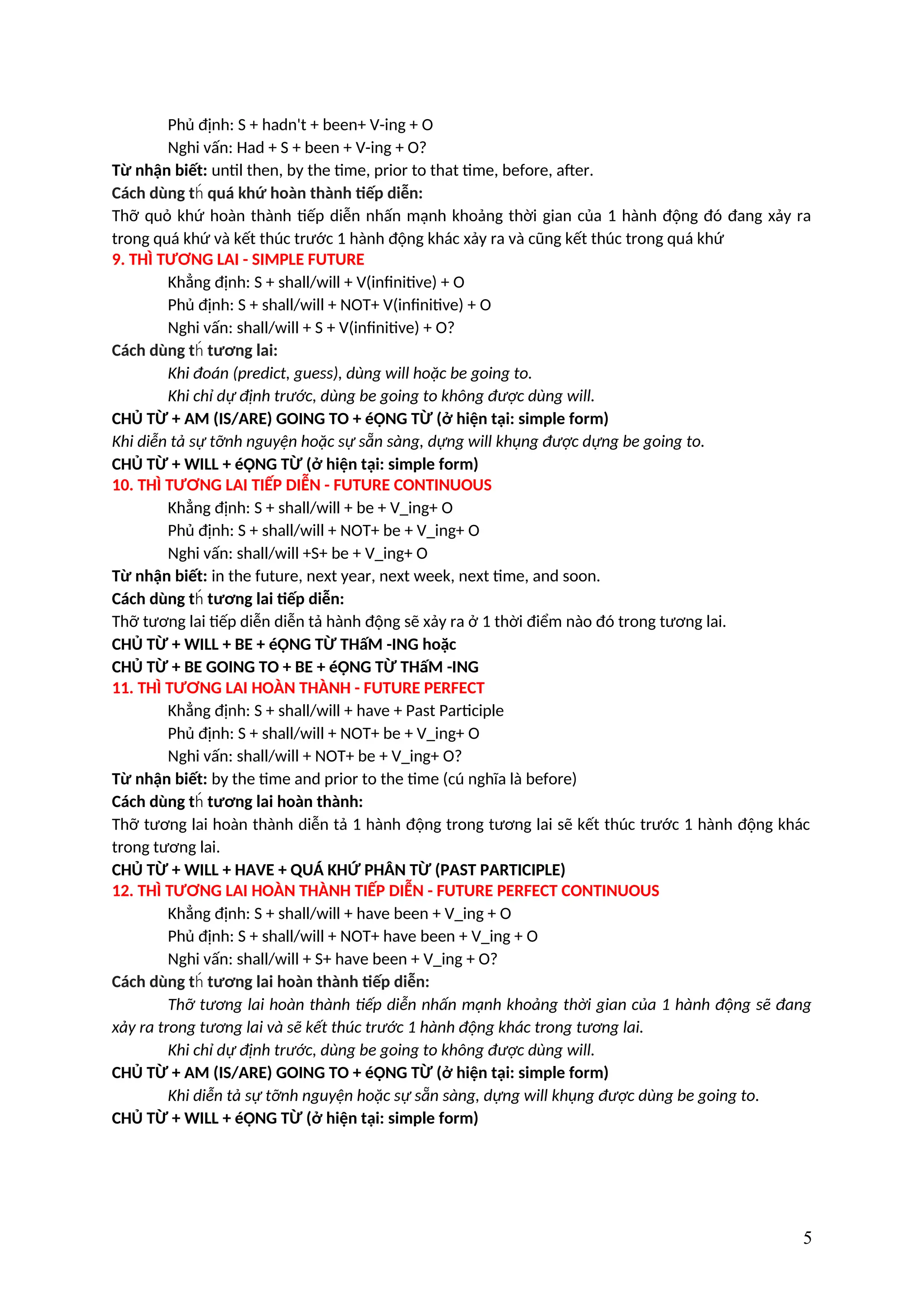 Phủ định: S + hadn't + been+ V-ing + O
Nghi vấn: Had + S + been + V-ing + O?
Từ nhận biết: until then, by the time, prior to that time, before, after.
Cách dùng t quá khứ hoàn thành tiếp diễn:
h́
Thỡ quỏ khứ hoàn thành tiếp diễn nhấn mạnh khoảng thời gian của 1 hành động đó đang xảy ra
trong quá khứ và kết thúc trước 1 hành động khác xảy ra và cũng kết thúc trong quá khứ
9. THÌ TƯƠNG LAI - SIMPLE FUTURE
Khẳng định: S + shall/will + V(infinitive) + O
Phủ định: S + shall/will + NOT+ V(infinitive) + O
Nghi vấn: shall/will + S + V(infinitive) + O?
Cách dùng t tương lai:
h́
Khi đoán (predict, guess), dùng will hoặc be going to.
Khi chỉ dự định trước, dùng be going to không được dùng will.
CHỦ TỪ + AM (IS/ARE) GOING TO + éỘNG TỪ (ở hiện tại: simple form)
Khi diễn tả sự tỡnh nguyện hoặc sự sẵn sàng, dựng will khụng được dựng be going to.
CHỦ TỪ + WILL + éỘNG TỪ (ở hiện tại: simple form)
10. THÌ TƯƠNG LAI TIẾP DIỄN - FUTURE CONTINUOUS
Khẳng định: S + shall/will + be + V_ing+ O
Phủ định: S + shall/will + NOT+ be + V_ing+ O
Nghi vấn: shall/will +S+ be + V_ing+ O
Từ nhận biết: in the future, next year, next week, next time, and soon.
Cách dùng t tương lai tiếp diễn:
h́
Thỡ tương lai tiếp diễn diễn tả hành động sẽ xảy ra ở 1 thời điểm nào đó trong tương lai.
CHỦ TỪ + WILL + BE + éỘNG TỪ THấM -ING hoặc
CHỦ TỪ + BE GOING TO + BE + éỘNG TỪ THấM -ING
11. THÌ TƯƠNG LAI HOÀN THÀNH - FUTURE PERFECT
Khẳng định: S + shall/will + have + Past Participle
Phủ định: S + shall/will + NOT+ be + V_ing+ O
Nghi vấn: shall/will + NOT+ be + V_ing+ O?
Từ nhận biết: by the time and prior to the time (cú nghĩa là before)
Cách dùng t tương lai hoàn thành:
h́
Thỡ tương lai hoàn thành diễn tả 1 hành động trong tương lai sẽ kết thúc trước 1 hành động khác
trong tương lai.
CHỦ TỪ + WILL + HAVE + QUÁ KHỨ PHÂN TỪ (PAST PARTICIPLE)
12. THÌ TƯƠNG LAI HOÀN THÀNH TIẾP DIỄN - FUTURE PERFECT CONTINUOUS
Khẳng định: S + shall/will + have been + V_ing + O
Phủ định: S + shall/will + NOT+ have been + V_ing + O
Nghi vấn: shall/will + S+ have been + V_ing + O?
Cách dùng t tương lai hoàn thành tiếp diễn:
h́
Thỡ tương lai hoàn thành tiếp diễn nhấn mạnh khoảng thời gian của 1 hành động sẽ đang
xảy ra trong tương lai và sẽ kết thúc trước 1 hành động khác trong tương lai.
Khi chỉ dự định trước, dùng be going to không được dùng will.
CHỦ TỪ + AM (IS/ARE) GOING TO + éỘNG TỪ (ở hiện tại: simple form)
Khi diễn tả sự tỡnh nguyện hoặc sự sẵn sàng, dựng will khụng được dùng be going to.
CHỦ TỪ + WILL + éỘNG TỪ (ở hiện tại: simple form)
5
 