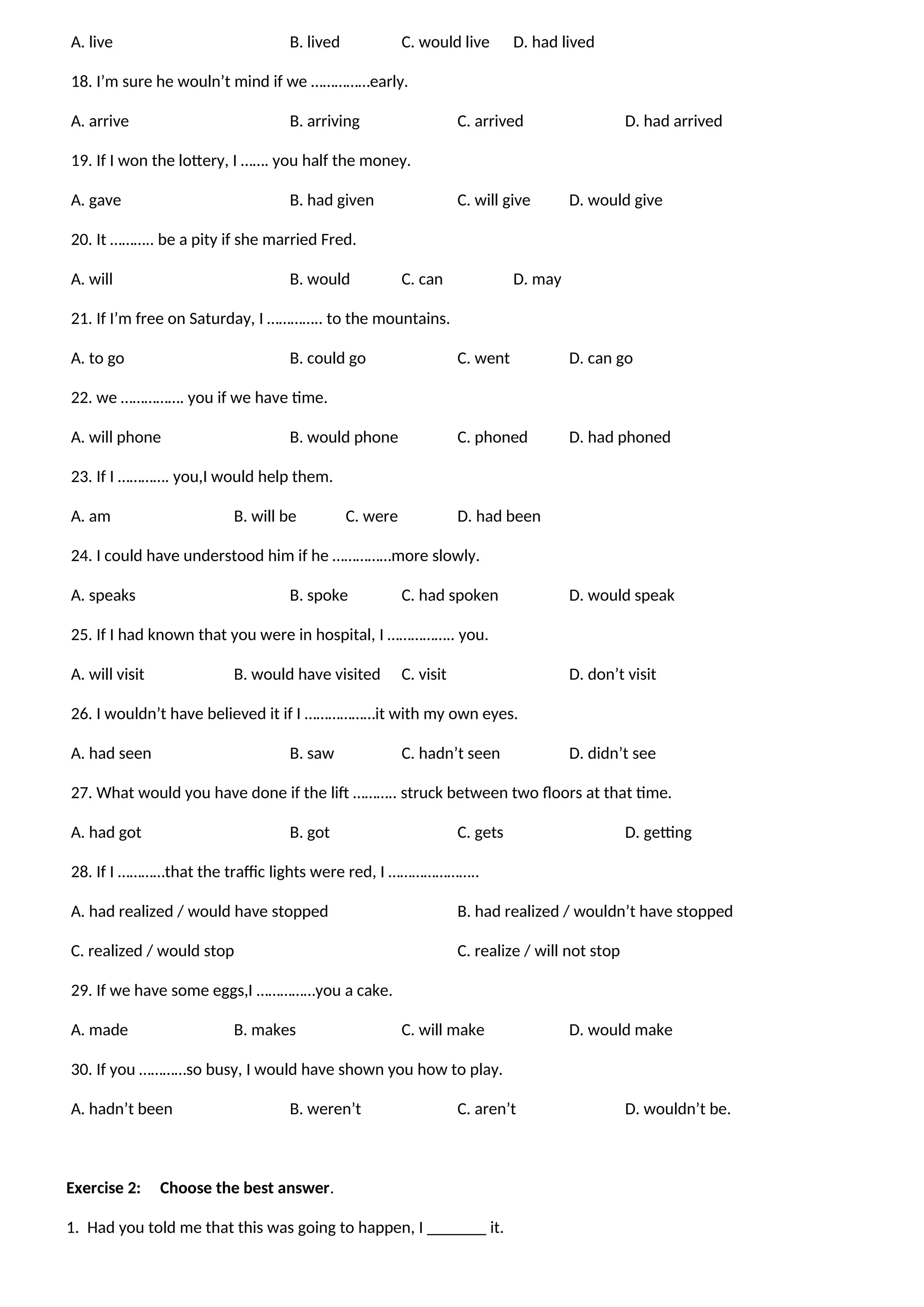 A. live B. lived C. would live D. had lived
18. I’m sure he wouln’t mind if we ……………early.
A. arrive B. arriving C. arrived D. had arrived
19. If I won the lottery, I ……. you half the money.
A. gave B. had given C. will give D. would give
20. It ……….. be a pity if she married Fred.
A. will B. would C. can D. may
21. If I’m free on Saturday, I ………….. to the mountains.
A. to go B. could go C. went D. can go
22. we ……………. you if we have time.
A. will phone B. would phone C. phoned D. had phoned
23. If I …………. you,I would help them.
A. am B. will be C. were D. had been
24. I could have understood him if he ……………more slowly.
A. speaks B. spoke C. had spoken D. would speak
25. If I had known that you were in hospital, I …………….. you.
A. will visit B. would have visited C. visit D. don’t visit
26. I wouldn’t have believed it if I ………………it with my own eyes.
A. had seen B. saw C. hadn’t seen D. didn’t see
27. What would you have done if the lift ……….. struck between two floors at that time.
A. had got B. got C. gets D. getting
28. If I …………that the traffic lights were red, I …………………..
A. had realized / would have stopped B. had realized / wouldn’t have stopped
C. realized / would stop C. realize / will not stop
29. If we have some eggs,I ……………you a cake.
A. made B. makes C. will make D. would make
30. If you …………so busy, I would have shown you how to play.
A. hadn’t been B. weren’t C. aren’t D. wouldn’t be.
Exercise 2: Choose the best answer.
1. Had you told me that this was going to happen, I _______ it.
 