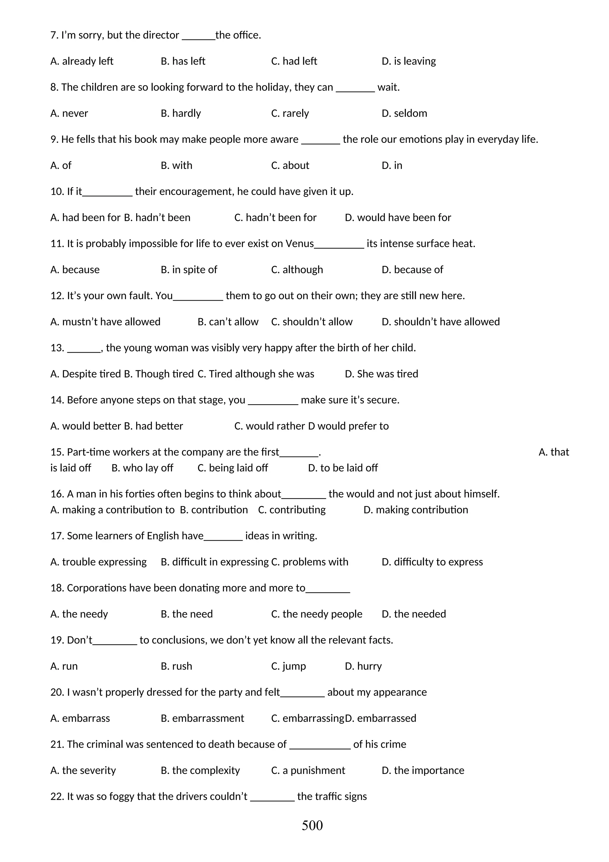 7. I’m sorry, but the director ______the office.
A. already left B. has left C. had left D. is leaving
8. The children are so looking forward to the holiday, they can _______ wait.
A. never B. hardly C. rarely D. seldom
9. He fells that his book may make people more aware _______ the role our emotions play in everyday life.
A. of B. with C. about D. in
10. If it_________ their encouragement, he could have given it up.
A. had been for B. hadn’t been C. hadn’t been for D. would have been for
11. It is probably impossible for life to ever exist on Venus_________ its intense surface heat.
A. because B. in spite of C. although D. because of
12. It’s your own fault. You_________ them to go out on their own; they are still new here.
A. mustn’t have allowed B. can’t allow C. shouldn’t allow D. shouldn’t have allowed
13. ______, the young woman was visibly very happy after the birth of her child.
A. Despite tired B. Though tired C. Tired although she was D. She was tired
14. Before anyone steps on that stage, you _________ make sure it’s secure.
A. would better B. had better C. would rather D would prefer to
15. Part-time workers at the company are the first_______. A. that
is laid off B. who lay off C. being laid off D. to be laid off
16. A man in his forties often begins to think about________ the would and not just about himself.
A. making a contribution to B. contribution C. contributing D. making contribution
17. Some learners of English have_______ ideas in writing.
A. trouble expressing B. difficult in expressing C. problems with D. difficulty to express
18. Corporations have been donating more and more to________
A. the needy B. the need C. the needy people D. the needed
19. Don’t________ to conclusions, we don’t yet know all the relevant facts.
A. run B. rush C. jump D. hurry
20. I wasn’t properly dressed for the party and felt________ about my appearance
A. embarrass B. embarrassment C. embarrassingD. embarrassed
21. The criminal was sentenced to death because of ___________ of his crime
A. the severity B. the complexity C. a punishment D. the importance
22. It was so foggy that the drivers couldn’t ________ the traffic signs
500
 