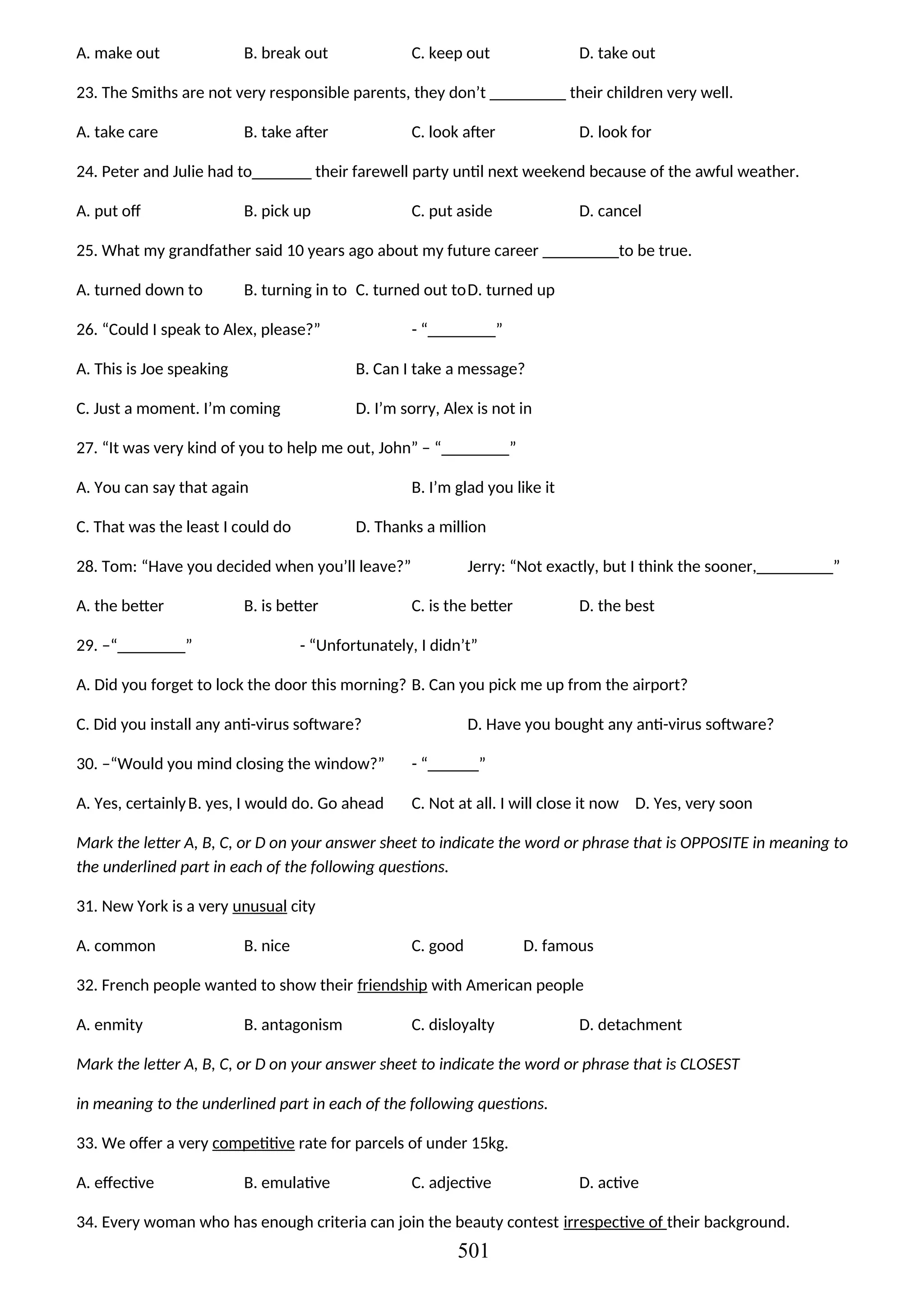 A. make out B. break out C. keep out D. take out
23. The Smiths are not very responsible parents, they don’t _________ their children very well.
A. take care B. take after C. look after D. look for
24. Peter and Julie had to_______ their farewell party until next weekend because of the awful weather.
A. put off B. pick up C. put aside D. cancel
25. What my grandfather said 10 years ago about my future career _________to be true.
A. turned down to B. turning in to C. turned out toD. turned up
26. “Could I speak to Alex, please?” - “________”
A. This is Joe speaking B. Can I take a message?
C. Just a moment. I’m coming D. I’m sorry, Alex is not in
27. “It was very kind of you to help me out, John” – “________”
A. You can say that again B. I’m glad you like it
C. That was the least I could do D. Thanks a million
28. Tom: “Have you decided when you’ll leave?” Jerry: “Not exactly, but I think the sooner,_________”
A. the better B. is better C. is the better D. the best
29. –“________” - “Unfortunately, I didn’t”
A. Did you forget to lock the door this morning? B. Can you pick me up from the airport?
C. Did you install any anti-virus software? D. Have you bought any anti-virus software?
30. –“Would you mind closing the window?” - “______”
A. Yes, certainlyB. yes, I would do. Go ahead C. Not at all. I will close it now D. Yes, very soon
Mark the letter A, B, C, or D on your answer sheet to indicate the word or phrase that is OPPOSITE in meaning to
the underlined part in each of the following questions.
31. New York is a very unusual city
A. common B. nice C. good D. famous
32. French people wanted to show their friendship with American people
A. enmity B. antagonism C. disloyalty D. detachment
Mark the letter A, B, C, or D on your answer sheet to indicate the word or phrase that is CLOSEST
in meaning to the underlined part in each of the following questions.
33. We offer a very competitive rate for parcels of under 15kg.
A. effective B. emulative C. adjective D. active
34. Every woman who has enough criteria can join the beauty contest irrespective of their background.
501
 