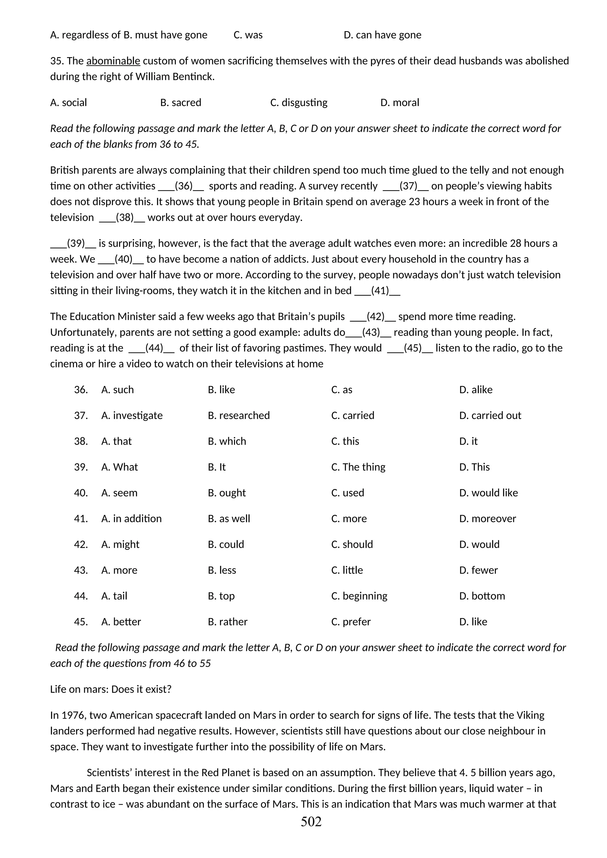 A. regardless of B. must have gone C. was D. can have gone
35. The abominable custom of women sacrificing themselves with the pyres of their dead husbands was abolished
during the right of William Bentinck.
A. social B. sacred C. disgusting D. moral
Read the following passage and mark the letter A, B, C or D on your answer sheet to indicate the correct word for
each of the blanks from 36 to 45.
British parents are always complaining that their children spend too much time glued to the telly and not enough
time on other activities ___(36)__ sports and reading. A survey recently ___(37)__ on people’s viewing habits
does not disprove this. It shows that young people in Britain spend on average 23 hours a week in front of the
television ___(38)__ works out at over hours everyday.
___(39)__ is surprising, however, is the fact that the average adult watches even more: an incredible 28 hours a
week. We ___(40)__ to have become a nation of addicts. Just about every household in the country has a
television and over half have two or more. According to the survey, people nowadays don’t just watch television
sitting in their living-rooms, they watch it in the kitchen and in bed ___(41)__
The Education Minister said a few weeks ago that Britain’s pupils ___(42)__ spend more time reading.
Unfortunately, parents are not setting a good example: adults do___(43)__ reading than young people. In fact,
reading is at the ___(44)__ of their list of favoring pastimes. They would ___(45)__ listen to the radio, go to the
cinema or hire a video to watch on their televisions at home
36. A. such B. like C. as D. alike
37. A. investigate B. researched C. carried D. carried out
38. A. that B. which C. this D. it
39. A. What B. It C. The thing D. This
40. A. seem B. ought C. used D. would like
41. A. in addition B. as well C. more D. moreover
42. A. might B. could C. should D. would
43. A. more B. less C. little D. fewer
44. A. tail B. top C. beginning D. bottom
45. A. better B. rather C. prefer D. like
Read the following passage and mark the letter A, B, C or D on your answer sheet to indicate the correct word for
each of the questions from 46 to 55
Life on mars: Does it exist?
In 1976, two American spacecraft landed on Mars in order to search for signs of life. The tests that the Viking
landers performed had negative results. However, scientists still have questions about our close neighbour in
space. They want to investigate further into the possibility of life on Mars.
Scientists’ interest in the Red Planet is based on an assumption. They believe that 4. 5 billion years ago,
Mars and Earth began their existence under similar conditions. During the first billion years, liquid water – in
contrast to ice – was abundant on the surface of Mars. This is an indication that Mars was much warmer at that
502
 