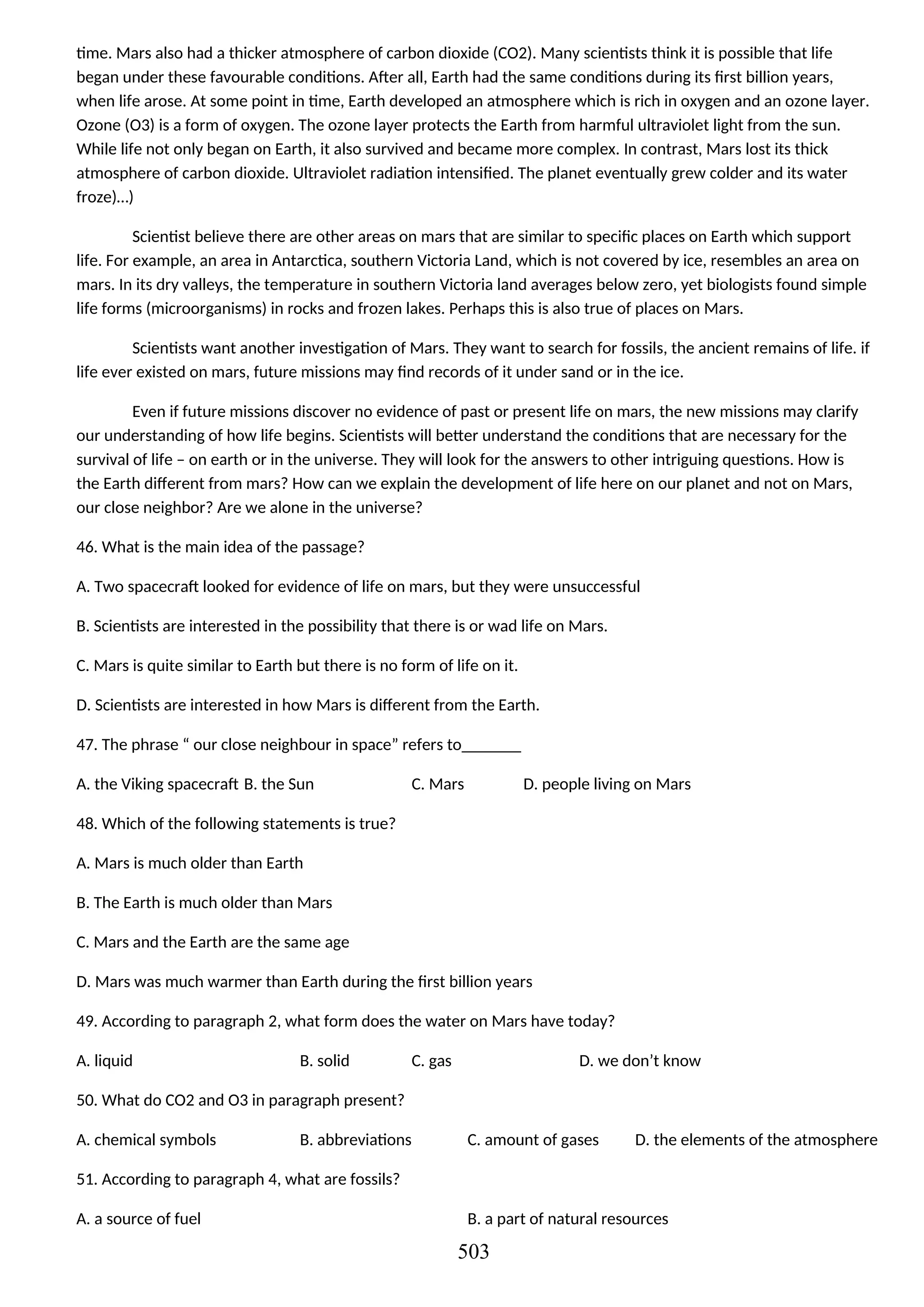 time. Mars also had a thicker atmosphere of carbon dioxide (CO2). Many scientists think it is possible that life
began under these favourable conditions. After all, Earth had the same conditions during its first billion years,
when life arose. At some point in time, Earth developed an atmosphere which is rich in oxygen and an ozone layer.
Ozone (O3) is a form of oxygen. The ozone layer protects the Earth from harmful ultraviolet light from the sun.
While life not only began on Earth, it also survived and became more complex. In contrast, Mars lost its thick
atmosphere of carbon dioxide. Ultraviolet radiation intensified. The planet eventually grew colder and its water
froze)…)
Scientist believe there are other areas on mars that are similar to specific places on Earth which support
life. For example, an area in Antarctica, southern Victoria Land, which is not covered by ice, resembles an area on
mars. In its dry valleys, the temperature in southern Victoria land averages below zero, yet biologists found simple
life forms (microorganisms) in rocks and frozen lakes. Perhaps this is also true of places on Mars.
Scientists want another investigation of Mars. They want to search for fossils, the ancient remains of life. if
life ever existed on mars, future missions may find records of it under sand or in the ice.
Even if future missions discover no evidence of past or present life on mars, the new missions may clarify
our understanding of how life begins. Scientists will better understand the conditions that are necessary for the
survival of life – on earth or in the universe. They will look for the answers to other intriguing questions. How is
the Earth different from mars? How can we explain the development of life here on our planet and not on Mars,
our close neighbor? Are we alone in the universe?
46. What is the main idea of the passage?
A. Two spacecraft looked for evidence of life on mars, but they were unsuccessful
B. Scientists are interested in the possibility that there is or wad life on Mars.
C. Mars is quite similar to Earth but there is no form of life on it.
D. Scientists are interested in how Mars is different from the Earth.
47. The phrase “ our close neighbour in space” refers to_______
A. the Viking spacecraft B. the Sun C. Mars D. people living on Mars
48. Which of the following statements is true?
A. Mars is much older than Earth
B. The Earth is much older than Mars
C. Mars and the Earth are the same age
D. Mars was much warmer than Earth during the first billion years
49. According to paragraph 2, what form does the water on Mars have today?
A. liquid B. solid C. gas D. we don’t know
50. What do CO2 and O3 in paragraph present?
A. chemical symbols B. abbreviations C. amount of gases D. the elements of the atmosphere
51. According to paragraph 4, what are fossils?
A. a source of fuel B. a part of natural resources
503
 