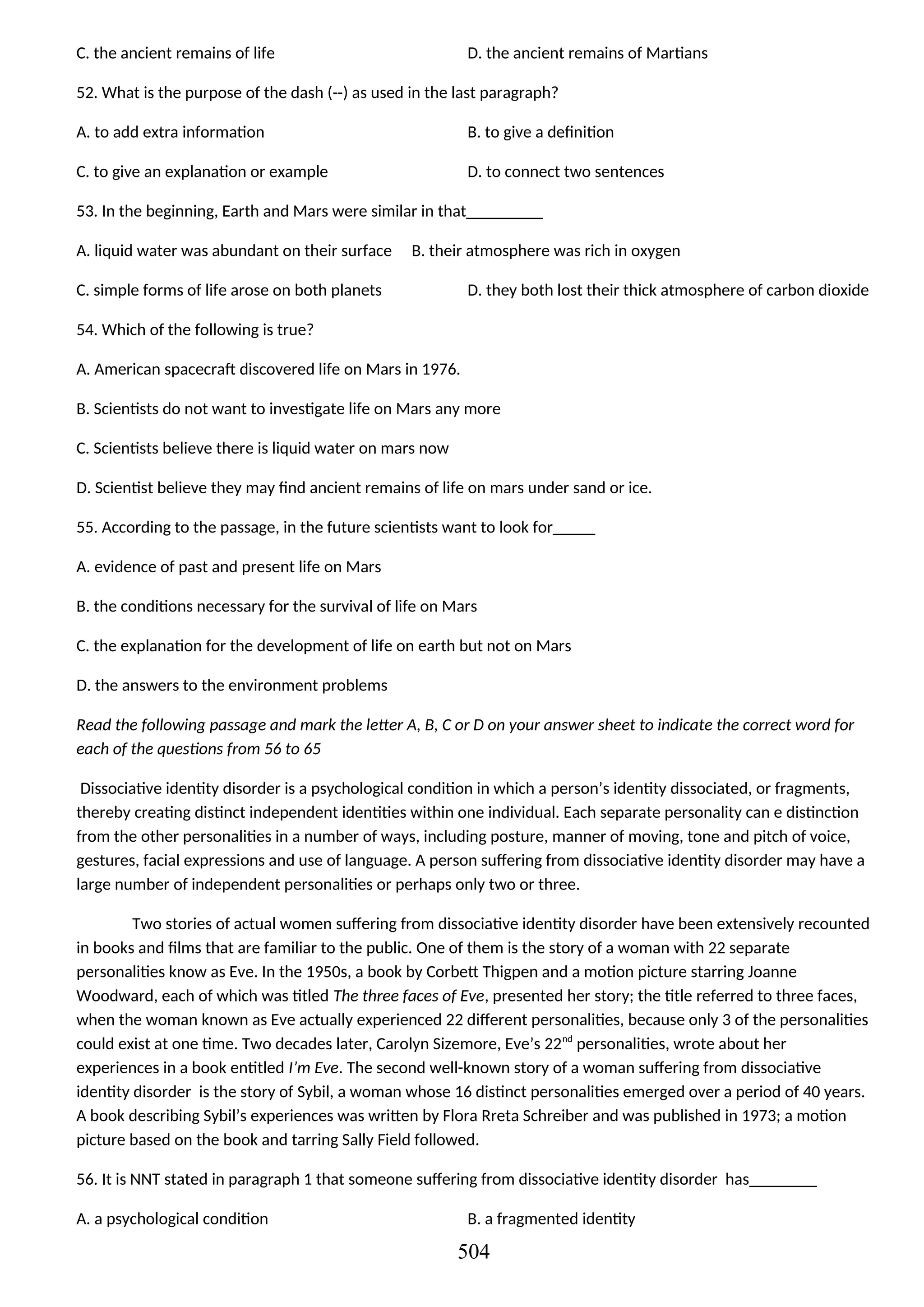 C. the ancient remains of life D. the ancient remains of Martians
52. What is the purpose of the dash (--) as used in the last paragraph?
A. to add extra information B. to give a definition
C. to give an explanation or example D. to connect two sentences
53. In the beginning, Earth and Mars were similar in that_________
A. liquid water was abundant on their surface B. their atmosphere was rich in oxygen
C. simple forms of life arose on both planets D. they both lost their thick atmosphere of carbon dioxide
54. Which of the following is true?
A. American spacecraft discovered life on Mars in 1976.
B. Scientists do not want to investigate life on Mars any more
C. Scientists believe there is liquid water on mars now
D. Scientist believe they may find ancient remains of life on mars under sand or ice.
55. According to the passage, in the future scientists want to look for_____
A. evidence of past and present life on Mars
B. the conditions necessary for the survival of life on Mars
C. the explanation for the development of life on earth but not on Mars
D. the answers to the environment problems
Read the following passage and mark the letter A, B, C or D on your answer sheet to indicate the correct word for
each of the questions from 56 to 65
Dissociative identity disorder is a psychological condition in which a person’s identity dissociated, or fragments,
thereby creating distinct independent identities within one individual. Each separate personality can e distinction
from the other personalities in a number of ways, including posture, manner of moving, tone and pitch of voice,
gestures, facial expressions and use of language. A person suffering from dissociative identity disorder may have a
large number of independent personalities or perhaps only two or three.
Two stories of actual women suffering from dissociative identity disorder have been extensively recounted
in books and films that are familiar to the public. One of them is the story of a woman with 22 separate
personalities know as Eve. In the 1950s, a book by Corbett Thigpen and a motion picture starring Joanne
Woodward, each of which was titled The three faces of Eve, presented her story; the title referred to three faces,
when the woman known as Eve actually experienced 22 different personalities, because only 3 of the personalities
could exist at one time. Two decades later, Carolyn Sizemore, Eve’s 22nd
personalities, wrote about her
experiences in a book entitled I’m Eve. The second well-known story of a woman suffering from dissociative
identity disorder is the story of Sybil, a woman whose 16 distinct personalities emerged over a period of 40 years.
A book describing Sybil’s experiences was written by Flora Rreta Schreiber and was published in 1973; a motion
picture based on the book and tarring Sally Field followed.
56. It is NNT stated in paragraph 1 that someone suffering from dissociative identity disorder has________
A. a psychological condition B. a fragmented identity
504
 