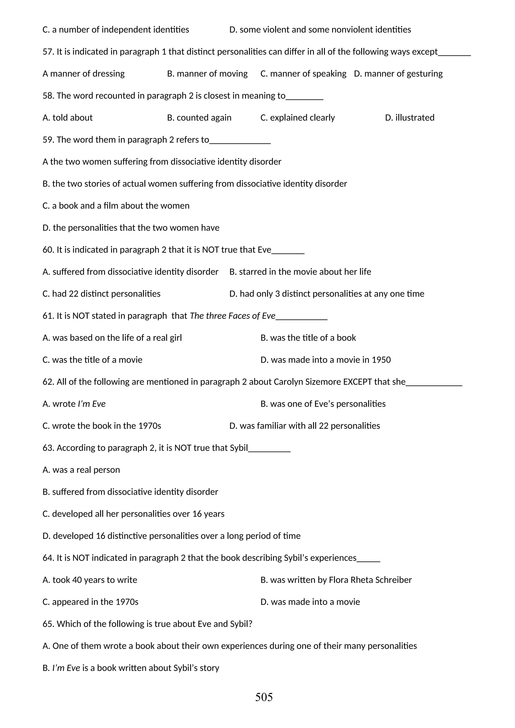 C. a number of independent identities D. some violent and some nonviolent identities
57. It is indicated in paragraph 1 that distinct personalities can differ in all of the following ways except_______
A manner of dressing B. manner of moving C. manner of speaking D. manner of gesturing
58. The word recounted in paragraph 2 is closest in meaning to________
A. told about B. counted again C. explained clearly D. illustrated
59. The word them in paragraph 2 refers to_____________
A the two women suffering from dissociative identity disorder
B. the two stories of actual women suffering from dissociative identity disorder
C. a book and a film about the women
D. the personalities that the two women have
60. It is indicated in paragraph 2 that it is NOT true that Eve_______
A. suffered from dissociative identity disorder B. starred in the movie about her life
C. had 22 distinct personalities D. had only 3 distinct personalities at any one time
61. It is NOT stated in paragraph that The three Faces of Eve___________
A. was based on the life of a real girl B. was the title of a book
C. was the title of a movie D. was made into a movie in 1950
62. All of the following are mentioned in paragraph 2 about Carolyn Sizemore EXCEPT that she____________
A. wrote I’m Eve B. was one of Eve’s personalities
C. wrote the book in the 1970s D. was familiar with all 22 personalities
63. According to paragraph 2, it is NOT true that Sybil_________
A. was a real person
B. suffered from dissociative identity disorder
C. developed all her personalities over 16 years
D. developed 16 distinctive personalities over a long period of time
64. It is NOT indicated in paragraph 2 that the book describing Sybil’s experiences_____
A. took 40 years to write B. was written by Flora Rheta Schreiber
C. appeared in the 1970s D. was made into a movie
65. Which of the following is true about Eve and Sybil?
A. One of them wrote a book about their own experiences during one of their many personalities
B. I’m Eve is a book written about Sybil’s story
505
 