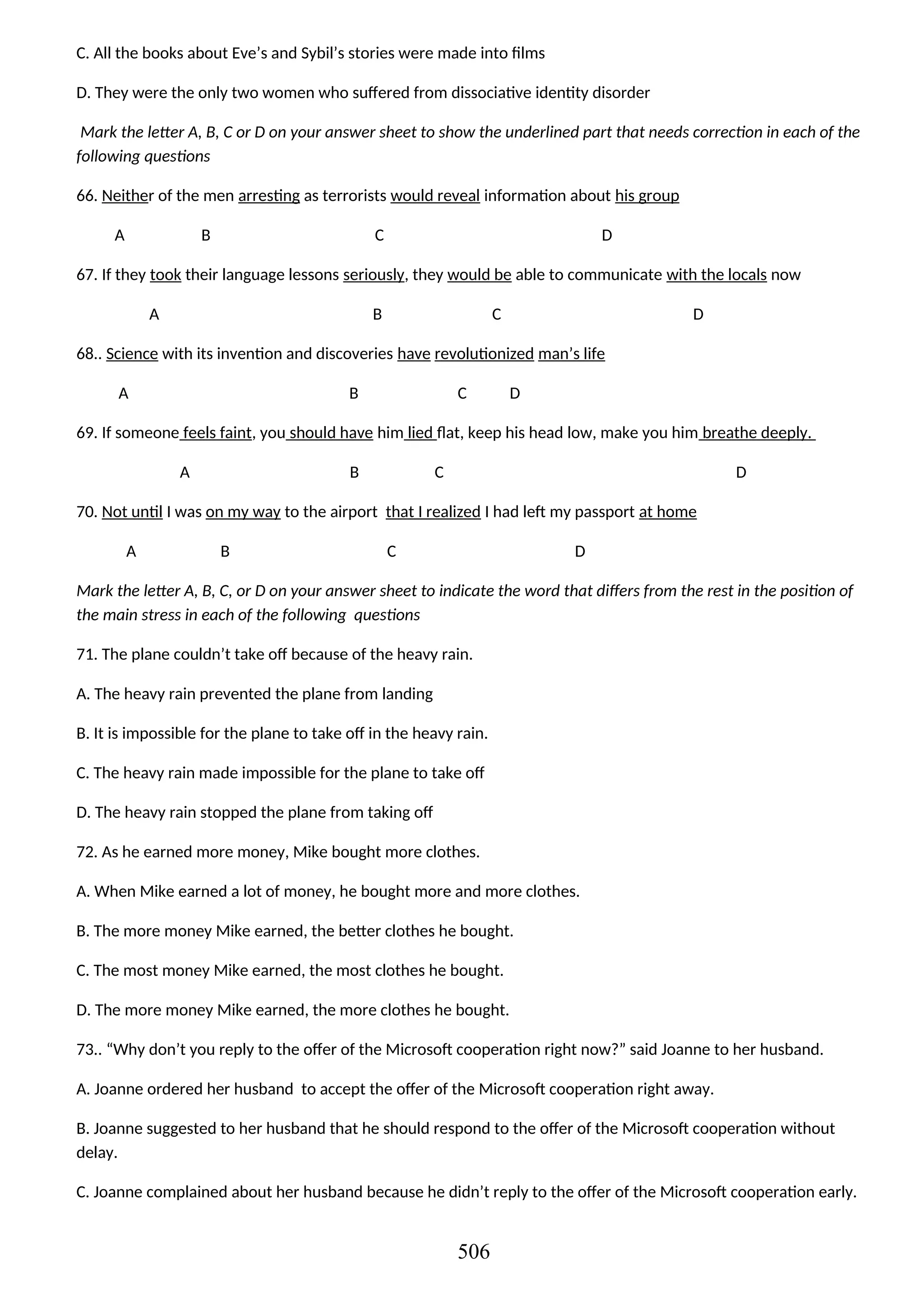 C. All the books about Eve’s and Sybil’s stories were made into films
D. They were the only two women who suffered from dissociative identity disorder
Mark the letter A, B, C or D on your answer sheet to show the underlined part that needs correction in each of the
following questions
66. Neither of the men arresting as terrorists would reveal information about his group
A B C D
67. If they took their language lessons seriously, they would be able to communicate with the locals now
A B C D
68.. Science with its invention and discoveries have revolutionized man’s life
A B C D
69. If someone feels faint, you should have him lied flat, keep his head low, make you him breathe deeply.
A B C D
70. Not until I was on my way to the airport that I realized I had left my passport at home
A B C D
Mark the letter A, B, C, or D on your answer sheet to indicate the word that differs from the rest in the position of
the main stress in each of the following questions
71. The plane couldn’t take off because of the heavy rain.
A. The heavy rain prevented the plane from landing
B. It is impossible for the plane to take off in the heavy rain.
C. The heavy rain made impossible for the plane to take off
D. The heavy rain stopped the plane from taking off
72. As he earned more money, Mike bought more clothes.
A. When Mike earned a lot of money, he bought more and more clothes.
B. The more money Mike earned, the better clothes he bought.
C. The most money Mike earned, the most clothes he bought.
D. The more money Mike earned, the more clothes he bought.
73.. “Why don’t you reply to the offer of the Microsoft cooperation right now?” said Joanne to her husband.
A. Joanne ordered her husband to accept the offer of the Microsoft cooperation right away.
B. Joanne suggested to her husband that he should respond to the offer of the Microsoft cooperation without
delay.
C. Joanne complained about her husband because he didn’t reply to the offer of the Microsoft cooperation early.
506
 