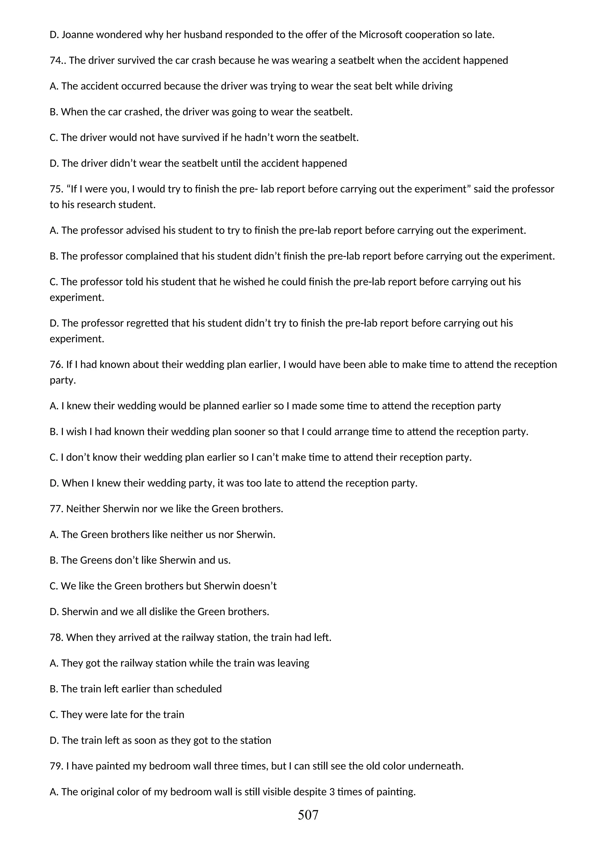 D. Joanne wondered why her husband responded to the offer of the Microsoft cooperation so late.
74.. The driver survived the car crash because he was wearing a seatbelt when the accident happened
A. The accident occurred because the driver was trying to wear the seat belt while driving
B. When the car crashed, the driver was going to wear the seatbelt.
C. The driver would not have survived if he hadn’t worn the seatbelt.
D. The driver didn’t wear the seatbelt until the accident happened
75. “If I were you, I would try to finish the pre- lab report before carrying out the experiment” said the professor
to his research student.
A. The professor advised his student to try to finish the pre-lab report before carrying out the experiment.
B. The professor complained that his student didn’t finish the pre-lab report before carrying out the experiment.
C. The professor told his student that he wished he could finish the pre-lab report before carrying out his
experiment.
D. The professor regretted that his student didn’t try to finish the pre-lab report before carrying out his
experiment.
76. If I had known about their wedding plan earlier, I would have been able to make time to attend the reception
party.
A. I knew their wedding would be planned earlier so I made some time to attend the reception party
B. I wish I had known their wedding plan sooner so that I could arrange time to attend the reception party.
C. I don’t know their wedding plan earlier so I can’t make time to attend their reception party.
D. When I knew their wedding party, it was too late to attend the reception party.
77. Neither Sherwin nor we like the Green brothers.
A. The Green brothers like neither us nor Sherwin.
B. The Greens don’t like Sherwin and us.
C. We like the Green brothers but Sherwin doesn’t
D. Sherwin and we all dislike the Green brothers.
78. When they arrived at the railway station, the train had left.
A. They got the railway station while the train was leaving
B. The train left earlier than scheduled
C. They were late for the train
D. The train left as soon as they got to the station
79. I have painted my bedroom wall three times, but I can still see the old color underneath.
A. The original color of my bedroom wall is still visible despite 3 times of painting.
507
 