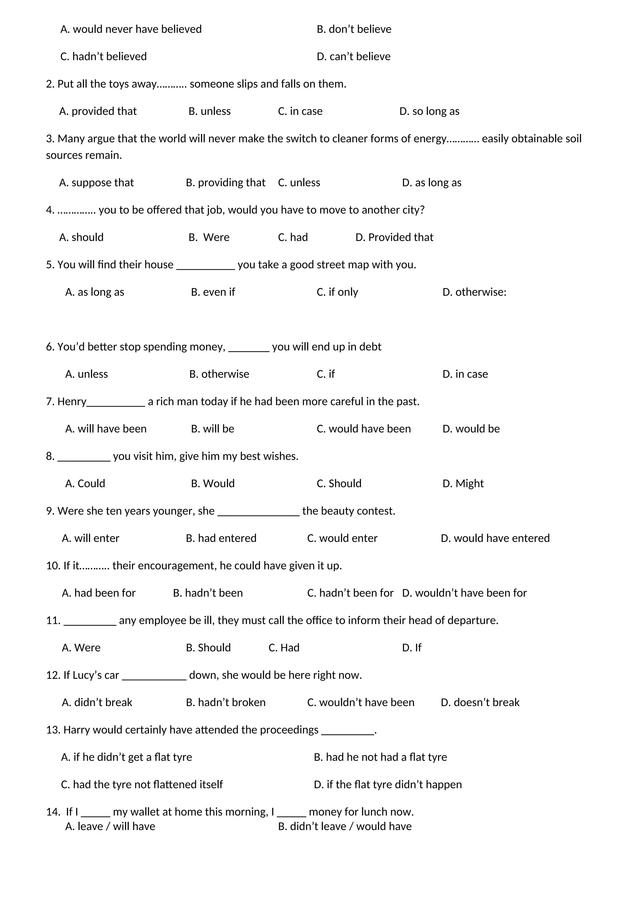 A. would never have believed B. don’t believe
C. hadn’t believed D. can’t believe
2. Put all the toys away……….. someone slips and falls on them.
A. provided that B. unless C. in case D. so long as
3. Many argue that the world will never make the switch to cleaner forms of energy………… easily obtainable soil
sources remain.
A. suppose that B. providing that C. unless D. as long as
4. ………….. you to be offered that job, would you have to move to another city?
A. should B. Were C. had D. Provided that
5. You will find their house __________ you take a good street map with you.
A. as long as B. even if C. if only D. otherwise:
6. You’d better stop spending money, _______ you will end up in debt
A. unless B. otherwise C. if D. in case
7. Henry__________ a rich man today if he had been more careful in the past.
A. will have been B. will be C. would have been D. would be
8. _________ you visit him, give him my best wishes.
A. Could B. Would C. Should D. Might
9. Were she ten years younger, she ______________ the beauty contest.
A. will enter B. had entered C. would enter D. would have entered
10. If it……….. their encouragement, he could have given it up.
A. had been for B. hadn’t been C. hadn’t been for D. wouldn’t have been for
11. _________ any employee be ill, they must call the office to inform their head of departure.
A. Were B. Should C. Had D. If
12. If Lucy’s car ___________ down, she would be here right now.
A. didn’t break B. hadn’t broken C. wouldn’t have been D. doesn’t break
13. Harry would certainly have attended the proceedings _________.
A. if he didn’t get a flat tyre B. had he not had a flat tyre
C. had the tyre not flattened itself D. if the flat tyre didn’t happen
14. If I _____ my wallet at home this morning, I _____ money for lunch now.
A. leave / will have B. didn’t leave / would have
 