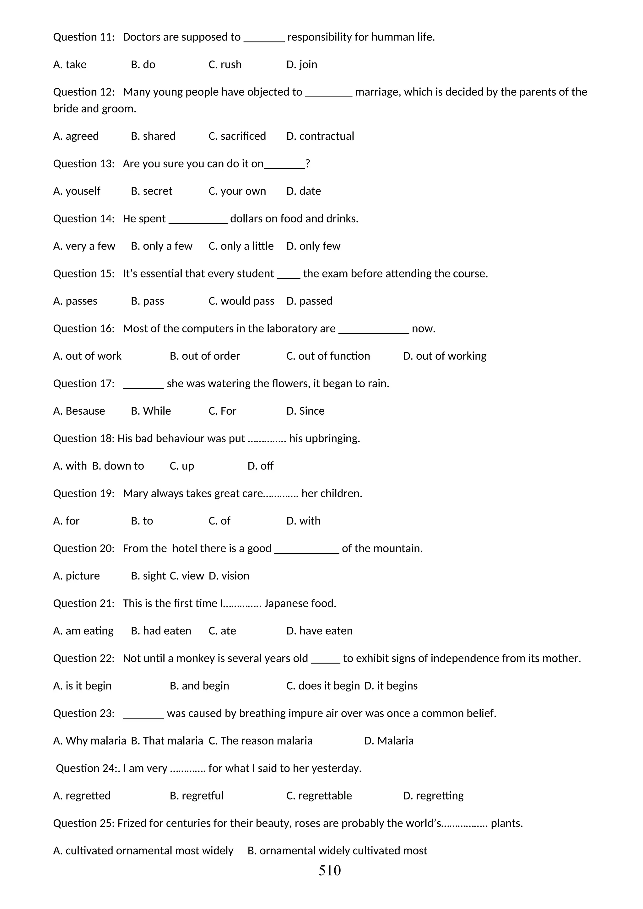 Question 11: Doctors are supposed to _______ responsibility for humman life.
A. take B. do C. rush D. join
Question 12: Many young people have objected to ________ marriage, which is decided by the parents of the
bride and groom.
A. agreed B. shared C. sacrificed D. contractual
Question 13: Are you sure you can do it on_______?
A. youself B. secret C. your own D. date
Question 14: He spent __________ dollars on food and drinks.
A. very a few B. only a few C. only a little D. only few
Question 15: It’s essential that every student ____ the exam before attending the course.
A. passes B. pass C. would pass D. passed
Question 16: Most of the computers in the laboratory are ____________ now.
A. out of work B. out of order C. out of function D. out of working
Question 17: _______ she was watering the flowers, it began to rain.
A. Besause B. While C. For D. Since
Question 18: His bad behaviour was put ………….. his upbringing.
A. with B. down to C. up D. off
Question 19: Mary always takes great care…………. her children.
A. for B. to C. of D. with
Question 20: From the hotel there is a good ___________ of the mountain.
A. picture B. sight C. view D. vision
Question 21: This is the first time I………….. Japanese food.
A. am eating B. had eaten C. ate D. have eaten
Question 22: Not until a monkey is several years old _____ to exhibit signs of independence from its mother.
A. is it begin B. and begin C. does it begin D. it begins
Question 23: _______ was caused by breathing impure air over was once a common belief.
A. Why malaria B. That malaria C. The reason malaria D. Malaria
Question 24:. I am very …………. for what I said to her yesterday.
A. regretted B. regretful C. regrettable D. regretting
Question 25: Frized for centuries for their beauty, roses are probably the world’s…………….. plants.
A. cultivated ornamental most widely B. ornamental widely cultivated most
510
 