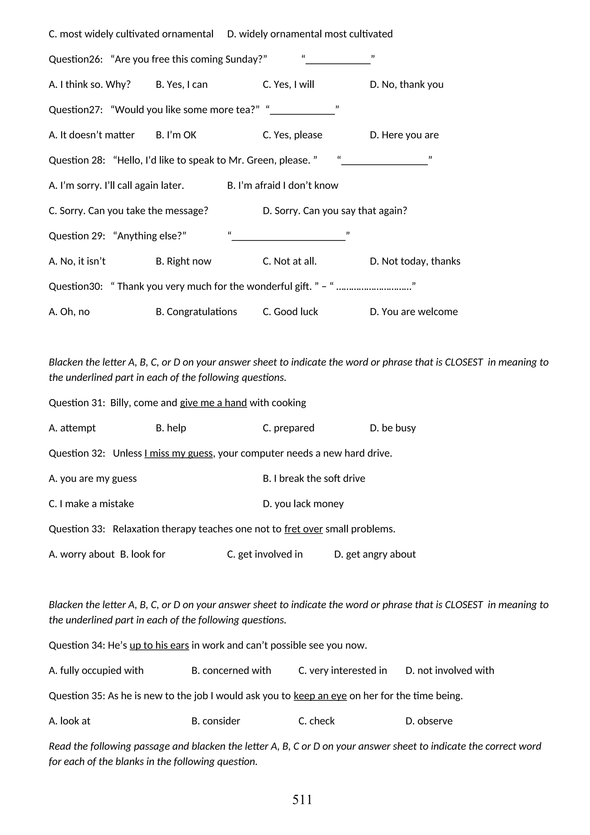 C. most widely cultivated ornamental D. widely ornamental most cultivated
Question26: “Are you free this coming Sunday?” “____________”
A. I think so. Why? B. Yes, I can C. Yes, I will D. No, thank you
Question27: “Would you like some more tea?” “____________”
A. It doesn’t matter B. I’m OK C. Yes, please D. Here you are
Question 28: “Hello, I’d like to speak to Mr. Green, please. ” “________________”
A. I’m sorry. I’ll call again later. B. I’m afraid I don’t know
C. Sorry. Can you take the message? D. Sorry. Can you say that again?
Question 29: “Anything else?” “_____________________”
A. No, it isn’t B. Right now C. Not at all. D. Not today, thanks
Question30: “ Thank you very much for the wonderful gift. ” – “ …………………………”
A. Oh, no B. Congratulations C. Good luck D. You are welcome
Blacken the letter A, B, C, or D on your answer sheet to indicate the word or phrase that is CLOSEST in meaning to
the underlined part in each of the following questions.
Question 31: Billy, come and give me a hand with cooking
A. attempt B. help C. prepared D. be busy
Question 32: Unless I miss my guess, your computer needs a new hard drive.
A. you are my guess B. I break the soft drive
C. I make a mistake D. you lack money
Question 33: Relaxation therapy teaches one not to fret over small problems.
A. worry about B. look for C. get involved in D. get angry about
Blacken the letter A, B, C, or D on your answer sheet to indicate the word or phrase that is CLOSEST in meaning to
the underlined part in each of the following questions.
Question 34: He’s up to his ears in work and can’t possible see you now.
A. fully occupied with B. concerned with C. very interested in D. not involved with
Question 35: As he is new to the job I would ask you to keep an eye on her for the time being.
A. look at B. consider C. check D. observe
Read the following passage and blacken the letter A, B, C or D on your answer sheet to indicate the correct word
for each of the blanks in the following question.
511
 