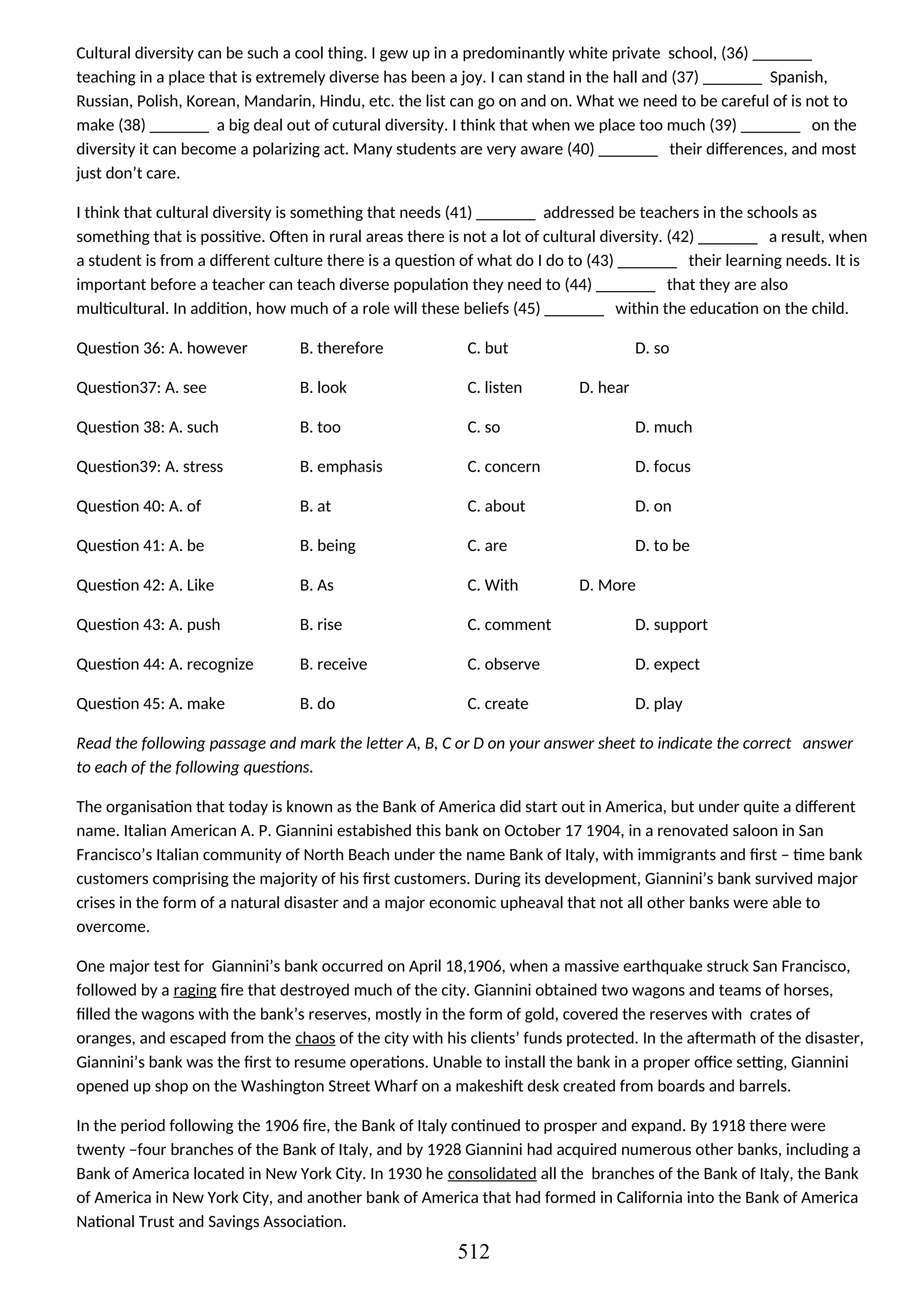 Cultural diversity can be such a cool thing. I gew up in a predominantly white private school, (36) _______
teaching in a place that is extremely diverse has been a joy. I can stand in the hall and (37) _______ Spanish,
Russian, Polish, Korean, Mandarin, Hindu, etc. the list can go on and on. What we need to be careful of is not to
make (38) _______ a big deal out of cutural diversity. I think that when we place too much (39) _______ on the
diversity it can become a polarizing act. Many students are very aware (40) _______ their differences, and most
just don’t care.
I think that cultural diversity is something that needs (41) _______ addressed be teachers in the schools as
something that is possitive. Often in rural areas there is not a lot of cultural diversity. (42) _______ a result, when
a student is from a different culture there is a question of what do I do to (43) _______ their learning needs. It is
important before a teacher can teach diverse population they need to (44) _______ that they are also
multicultural. In addition, how much of a role will these beliefs (45) _______ within the education on the child.
Question 36: A. however B. therefore C. but D. so
Question37: A. see B. look C. listen D. hear
Question 38: A. such B. too C. so D. much
Question39: A. stress B. emphasis C. concern D. focus
Question 40: A. of B. at C. about D. on
Question 41: A. be B. being C. are D. to be
Question 42: A. Like B. As C. With D. More
Question 43: A. push B. rise C. comment D. support
Question 44: A. recognize B. receive C. observe D. expect
Question 45: A. make B. do C. create D. play
Read the following passage and mark the letter A, B, C or D on your answer sheet to indicate the correct answer
to each of the following questions.
The organisation that today is known as the Bank of America did start out in America, but under quite a different
name. Italian American A. P. Giannini estabished this bank on October 17 1904, in a renovated saloon in San
Francisco’s Italian community of North Beach under the name Bank of Italy, with immigrants and first – time bank
customers comprising the majority of his first customers. During its development, Giannini’s bank survived major
crises in the form of a natural disaster and a major economic upheaval that not all other banks were able to
overcome.
One major test for Giannini’s bank occurred on April 18,1906, when a massive earthquake struck San Francisco,
followed by a raging fire that destroyed much of the city. Giannini obtained two wagons and teams of horses,
filled the wagons with the bank’s reserves, mostly in the form of gold, covered the reserves with crates of
oranges, and escaped from the chaos of the city with his clients’ funds protected. In the aftermath of the disaster,
Giannini’s bank was the first to resume operations. Unable to install the bank in a proper office setting, Giannini
opened up shop on the Washington Street Wharf on a makeshift desk created from boards and barrels.
In the period following the 1906 fire, the Bank of Italy continued to prosper and expand. By 1918 there were
twenty –four branches of the Bank of Italy, and by 1928 Giannini had acquired numerous other banks, including a
Bank of America located in New York City. In 1930 he consolidated all the branches of the Bank of Italy, the Bank
of America in New York City, and another bank of America that had formed in California into the Bank of America
National Trust and Savings Association.
512
 