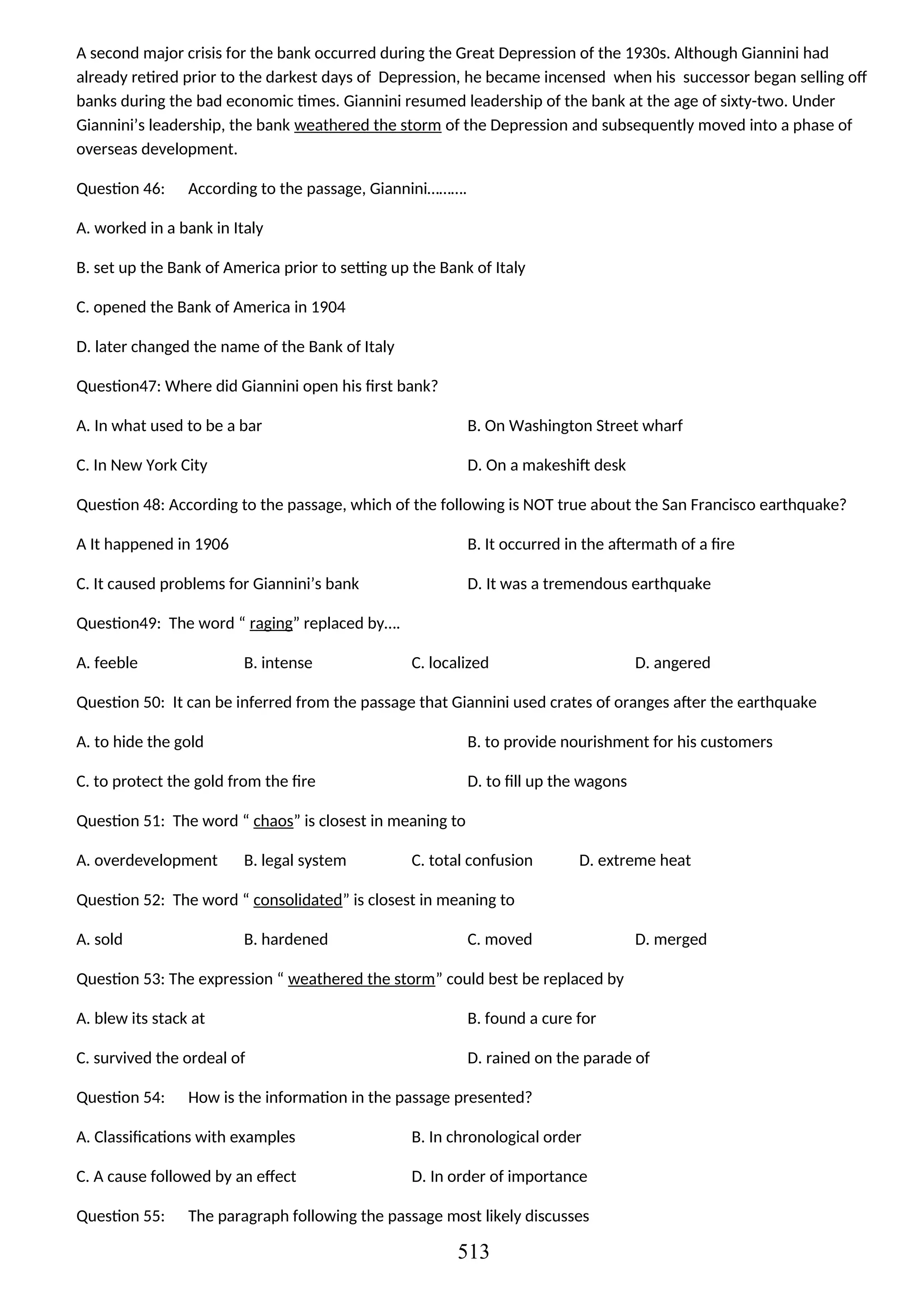 A second major crisis for the bank occurred during the Great Depression of the 1930s. Although Giannini had
already retired prior to the darkest days of Depression, he became incensed when his successor began selling off
banks during the bad economic times. Giannini resumed leadership of the bank at the age of sixty-two. Under
Giannini’s leadership, the bank weathered the storm of the Depression and subsequently moved into a phase of
overseas development.
Question 46: According to the passage, Giannini……….
A. worked in a bank in Italy
B. set up the Bank of America prior to setting up the Bank of Italy
C. opened the Bank of America in 1904
D. later changed the name of the Bank of Italy
Question47: Where did Giannini open his first bank?
A. In what used to be a bar B. On Washington Street wharf
C. In New York City D. On a makeshift desk
Question 48: According to the passage, which of the following is NOT true about the San Francisco earthquake?
A It happened in 1906 B. It occurred in the aftermath of a fire
C. It caused problems for Giannini’s bank D. It was a tremendous earthquake
Question49: The word “ raging” replaced by….
A. feeble B. intense C. localized D. angered
Question 50: It can be inferred from the passage that Giannini used crates of oranges after the earthquake
A. to hide the gold B. to provide nourishment for his customers
C. to protect the gold from the fire D. to fill up the wagons
Question 51: The word “ chaos” is closest in meaning to
A. overdevelopment B. legal system C. total confusion D. extreme heat
Question 52: The word “ consolidated” is closest in meaning to
A. sold B. hardened C. moved D. merged
Question 53: The expression “ weathered the storm” could best be replaced by
A. blew its stack at B. found a cure for
C. survived the ordeal of D. rained on the parade of
Question 54: How is the information in the passage presented?
A. Classifications with examples B. In chronological order
C. A cause followed by an effect D. In order of importance
Question 55: The paragraph following the passage most likely discusses
513
 
