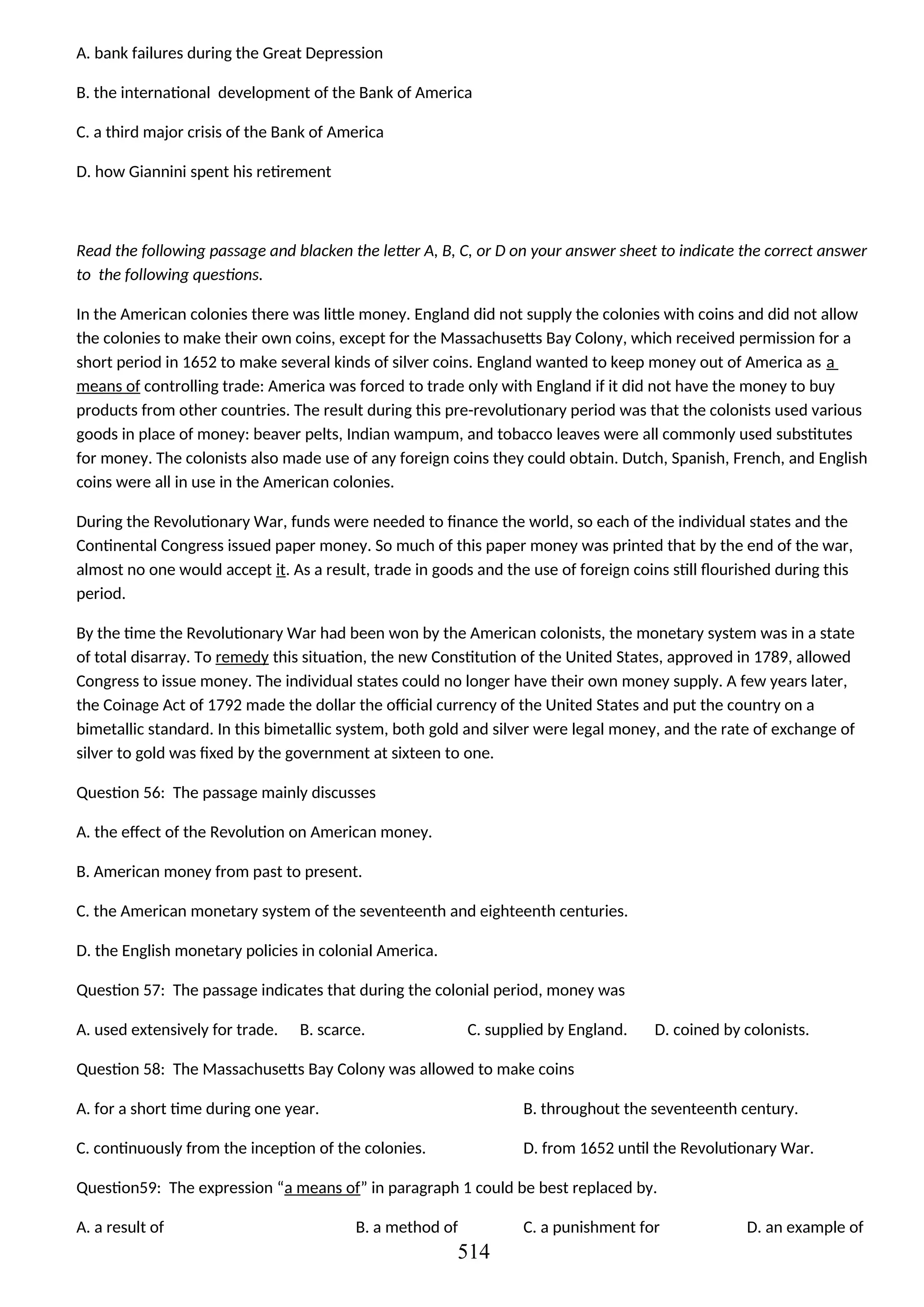 A. bank failures during the Great Depression
B. the international development of the Bank of America
C. a third major crisis of the Bank of America
D. how Giannini spent his retirement
Read the following passage and blacken the letter A, B, C, or D on your answer sheet to indicate the correct answer
to the following questions.
In the American colonies there was little money. England did not supply the colonies with coins and did not allow
the colonies to make their own coins, except for the Massachusetts Bay Colony, which received permission for a
short period in 1652 to make several kinds of silver coins. England wanted to keep money out of America as a
means of controlling trade: America was forced to trade only with England if it did not have the money to buy
products from other countries. The result during this pre-revolutionary period was that the colonists used various
goods in place of money: beaver pelts, Indian wampum, and tobacco leaves were all commonly used substitutes
for money. The colonists also made use of any foreign coins they could obtain. Dutch, Spanish, French, and English
coins were all in use in the American colonies.
During the Revolutionary War, funds were needed to finance the world, so each of the individual states and the
Continental Congress issued paper money. So much of this paper money was printed that by the end of the war,
almost no one would accept it. As a result, trade in goods and the use of foreign coins still flourished during this
period.
By the time the Revolutionary War had been won by the American colonists, the monetary system was in a state
of total disarray. To remedy this situation, the new Constitution of the United States, approved in 1789, allowed
Congress to issue money. The individual states could no longer have their own money supply. A few years later,
the Coinage Act of 1792 made the dollar the official currency of the United States and put the country on a
bimetallic standard. In this bimetallic system, both gold and silver were legal money, and the rate of exchange of
silver to gold was fixed by the government at sixteen to one.
Question 56: The passage mainly discusses
A. the effect of the Revolution on American money.
B. American money from past to present.
C. the American monetary system of the seventeenth and eighteenth centuries.
D. the English monetary policies in colonial America.
Question 57: The passage indicates that during the colonial period, money was
A. used extensively for trade. B. scarce. C. supplied by England. D. coined by colonists.
Question 58: The Massachusetts Bay Colony was allowed to make coins
A. for a short time during one year. B. throughout the seventeenth century.
C. continuously from the inception of the colonies. D. from 1652 until the Revolutionary War.
Question59: The expression “a means of” in paragraph 1 could be best replaced by.
A. a result of B. a method of C. a punishment for D. an example of
514
 