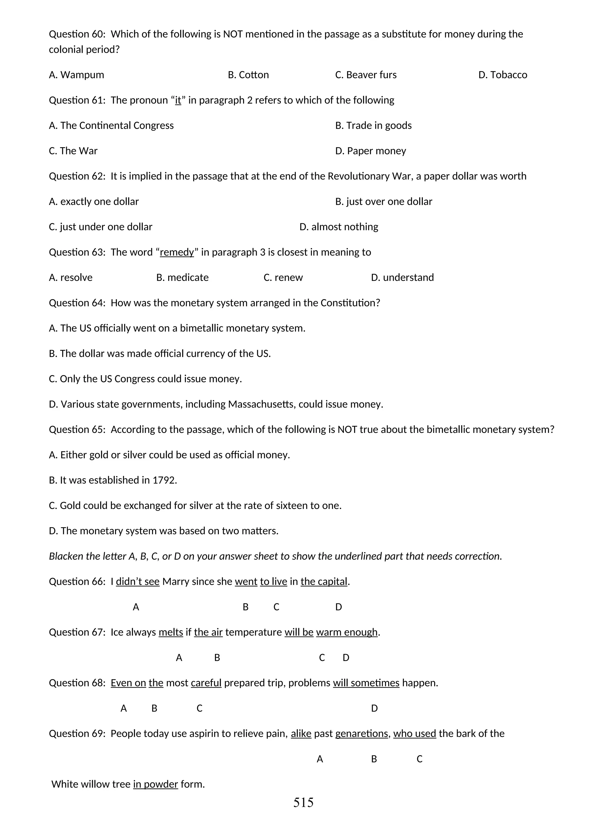 Question 60: Which of the following is NOT mentioned in the passage as a substitute for money during the
colonial period?
A. Wampum B. Cotton C. Beaver furs D. Tobacco
Question 61: The pronoun “it” in paragraph 2 refers to which of the following
A. The Continental Congress B. Trade in goods
C. The War D. Paper money
Question 62: It is implied in the passage that at the end of the Revolutionary War, a paper dollar was worth
A. exactly one dollar B. just over one dollar
C. just under one dollar D. almost nothing
Question 63: The word “remedy” in paragraph 3 is closest in meaning to
A. resolve B. medicate C. renew D. understand
Question 64: How was the monetary system arranged in the Constitution?
A. The US officially went on a bimetallic monetary system.
B. The dollar was made official currency of the US.
C. Only the US Congress could issue money.
D. Various state governments, including Massachusetts, could issue money.
Question 65: According to the passage, which of the following is NOT true about the bimetallic monetary system?
A. Either gold or silver could be used as official money.
B. It was established in 1792.
C. Gold could be exchanged for silver at the rate of sixteen to one.
D. The monetary system was based on two matters.
Blacken the letter A, B, C, or D on your answer sheet to show the underlined part that needs correction.
Question 66: I didn’t see Marry since she went to live in the capital.
A B C D
Question 67: Ice always melts if the air temperature will be warm enough.
A B C D
Question 68: Even on the most careful prepared trip, problems will sometimes happen.
A B C D
Question 69: People today use aspirin to relieve pain, alike past genaretions, who used the bark of the
A B C
White willow tree in powder form.
515
 