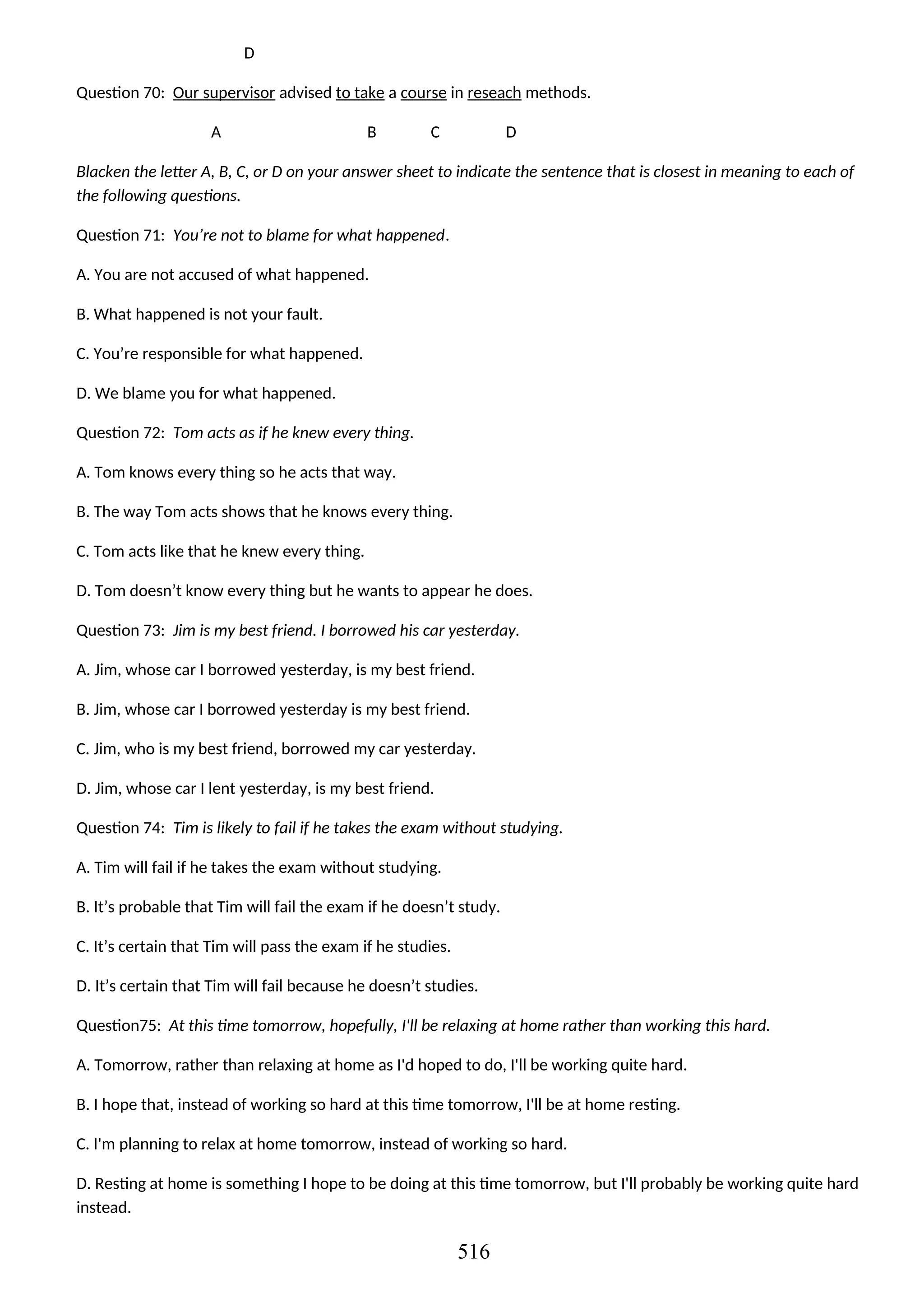 D
Question 70: Our supervisor advised to take a course in reseach methods.
A B C D
Blacken the letter A, B, C, or D on your answer sheet to indicate the sentence that is closest in meaning to each of
the following questions.
Question 71: You’re not to blame for what happened.
A. You are not accused of what happened.
B. What happened is not your fault.
C. You’re responsible for what happened.
D. We blame you for what happened.
Question 72: Tom acts as if he knew every thing.
A. Tom knows every thing so he acts that way.
B. The way Tom acts shows that he knows every thing.
C. Tom acts like that he knew every thing.
D. Tom doesn’t know every thing but he wants to appear he does.
Question 73: Jim is my best friend. I borrowed his car yesterday.
A. Jim, whose car I borrowed yesterday, is my best friend.
B. Jim, whose car I borrowed yesterday is my best friend.
C. Jim, who is my best friend, borrowed my car yesterday.
D. Jim, whose car I lent yesterday, is my best friend.
Question 74: Tim is likely to fail if he takes the exam without studying.
A. Tim will fail if he takes the exam without studying.
B. It’s probable that Tim will fail the exam if he doesn’t study.
C. It’s certain that Tim will pass the exam if he studies.
D. It’s certain that Tim will fail because he doesn’t studies.
Question75: At this time tomorrow, hopefully, I'll be relaxing at home rather than working this hard.
A. Tomorrow, rather than relaxing at home as I'd hoped to do, I'll be working quite hard.
B. I hope that, instead of working so hard at this time tomorrow, I'll be at home resting.
C. I'm planning to relax at home tomorrow, instead of working so hard.
D. Resting at home is something I hope to be doing at this time tomorrow, but I'll probably be working quite hard
instead.
516
 