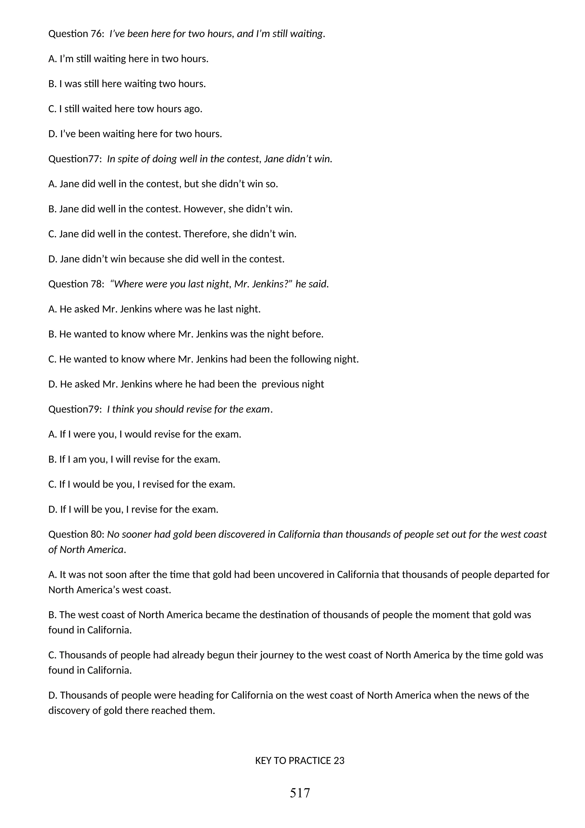 Question 76: I’ve been here for two hours, and I’m still waiting.
A. I’m still waiting here in two hours.
B. I was still here waiting two hours.
C. I still waited here tow hours ago.
D. I’ve been waiting here for two hours.
Question77: In spite of doing well in the contest, Jane didn’t win.
A. Jane did well in the contest, but she didn’t win so.
B. Jane did well in the contest. However, she didn’t win.
C. Jane did well in the contest. Therefore, she didn’t win.
D. Jane didn’t win because she did well in the contest.
Question 78: “Where were you last night, Mr. Jenkins?” he said.
A. He asked Mr. Jenkins where was he last night.
B. He wanted to know where Mr. Jenkins was the night before.
C. He wanted to know where Mr. Jenkins had been the following night.
D. He asked Mr. Jenkins where he had been the previous night
Question79: I think you should revise for the exam.
A. If I were you, I would revise for the exam.
B. If I am you, I will revise for the exam.
C. If I would be you, I revised for the exam.
D. If I will be you, I revise for the exam.
Question 80: No sooner had gold been discovered in California than thousands of people set out for the west coast
of North America.
A. It was not soon after the time that gold had been uncovered in California that thousands of people departed for
North America’s west coast.
B. The west coast of North America became the destination of thousands of people the moment that gold was
found in California.
C. Thousands of people had already begun their journey to the west coast of North America by the time gold was
found in California.
D. Thousands of people were heading for California on the west coast of North America when the news of the
discovery of gold there reached them.
KEY TO PRACTICE 23
517
 