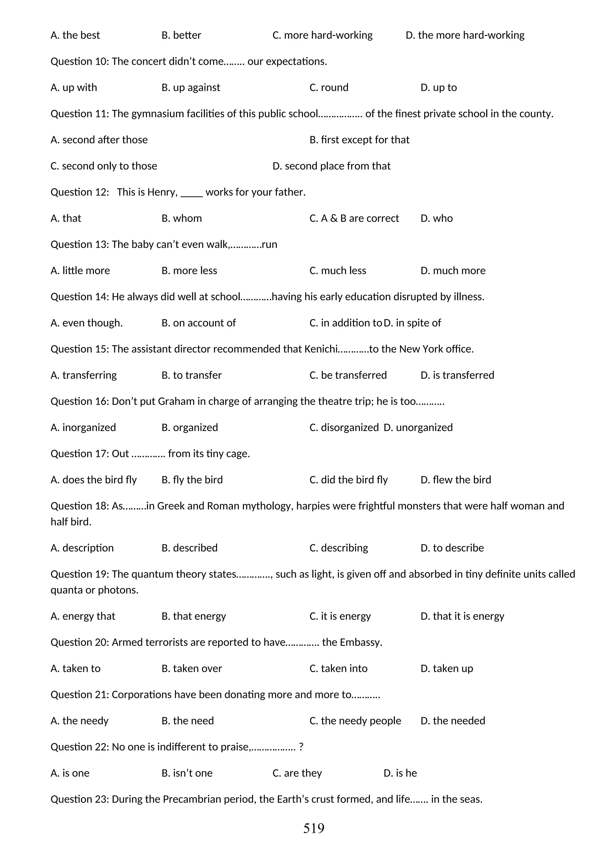 A. the best B. better C. more hard-working D. the more hard-working
Question 10: The concert didn’t come…….. our expectations.
A. up with B. up against C. round D. up to
Question 11: The gymnasium facilities of this public school…………….. of the finest private school in the county.
A. second after those B. first except for that
C. second only to those D. second place from that
Question 12: This is Henry, ____ works for your father.
A. that B. whom C. A & B are correct D. who
Question 13: The baby can’t even walk,…………run
A. little more B. more less C. much less D. much more
Question 14: He always did well at school…………having his early education disrupted by illness.
A. even though. B. on account of C. in addition toD. in spite of
Question 15: The assistant director recommended that Kenichi…………to the New York office.
A. transferring B. to transfer C. be transferred D. is transferred
Question 16: Don’t put Graham in charge of arranging the theatre trip; he is too………..
A. inorganized B. organized C. disorganized D. unorganized
Question 17: Out …………. from its tiny cage.
A. does the bird fly B. fly the bird C. did the bird fly D. flew the bird
Question 18: As………in Greek and Roman mythology, harpies were frightful monsters that were half woman and
half bird.
A. description B. described C. describing D. to describe
Question 19: The quantum theory states…………., such as light, is given off and absorbed in tiny definite units called
quanta or photons.
A. energy that B. that energy C. it is energy D. that it is energy
Question 20: Armed terrorists are reported to have…………. the Embassy.
A. taken to B. taken over C. taken into D. taken up
Question 21: Corporations have been donating more and more to………..
A. the needy B. the need C. the needy people D. the needed
Question 22: No one is indifferent to praise,…………….. ?
A. is one B. isn’t one C. are they D. is he
Question 23: During the Precambrian period, the Earth’s crust formed, and life……. in the seas.
519
 