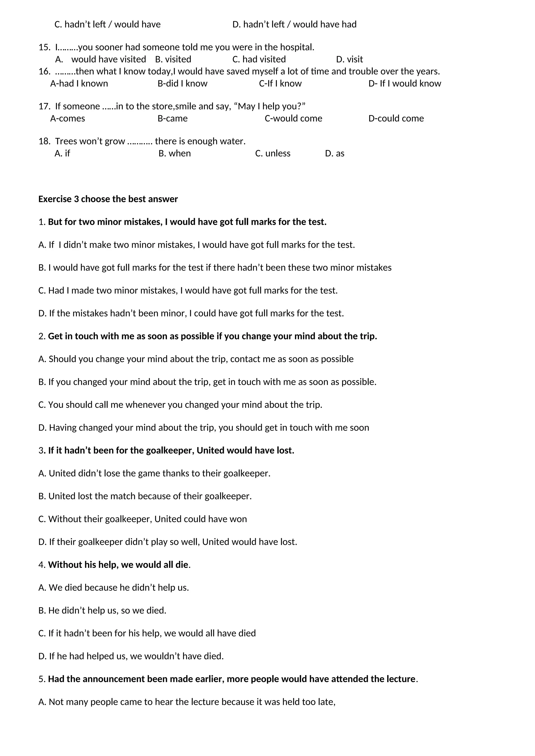 C. hadn’t left / would have D. hadn’t left / would have had
15. I………you sooner had someone told me you were in the hospital.
A. would have visited B. visited C. had visited D. visit
16. ………then what I know today,I would have saved myself a lot of time and trouble over the years.
A-had I known B-did I know C-If I know D- If I would know
17. If someone ……in to the store,smile and say, “May I help you?”
A-comes B-came C-would come D-could come
18. Trees won’t grow ……….. there is enough water.
A. if B. when C. unless D. as
Exercise 3 choose the best answer
1. But for two minor mistakes, I would have got full marks for the test.
A. If I didn’t make two minor mistakes, I would have got full marks for the test.
B. I would have got full marks for the test if there hadn’t been these two minor mistakes
C. Had I made two minor mistakes, I would have got full marks for the test.
D. If the mistakes hadn’t been minor, I could have got full marks for the test.
2. Get in touch with me as soon as possible if you change your mind about the trip.
A. Should you change your mind about the trip, contact me as soon as possible
B. If you changed your mind about the trip, get in touch with me as soon as possible.
C. You should call me whenever you changed your mind about the trip.
D. Having changed your mind about the trip, you should get in touch with me soon
3. If it hadn’t been for the goalkeeper, United would have lost.
A. United didn’t lose the game thanks to their goalkeeper.
B. United lost the match because of their goalkeeper.
C. Without their goalkeeper, United could have won
D. If their goalkeeper didn’t play so well, United would have lost.
4. Without his help, we would all die.
A. We died because he didn’t help us.
B. He didn’t help us, so we died.
C. If it hadn’t been for his help, we would all have died
D. If he had helped us, we wouldn’t have died.
5. Had the announcement been made earlier, more people would have attended the lecture.
A. Not many people came to hear the lecture because it was held too late,
 