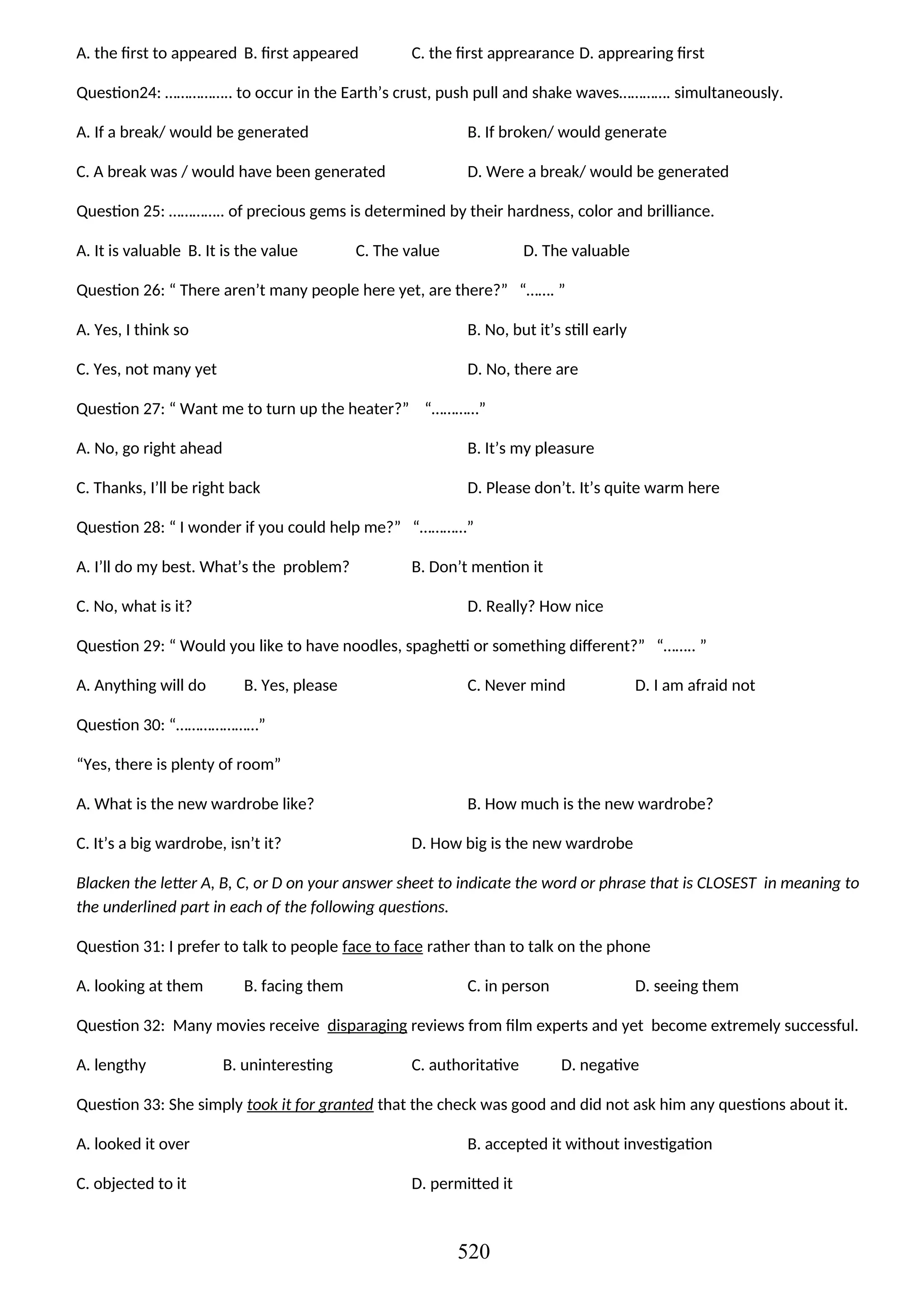 A. the first to appeared B. first appeared C. the first apprearance D. apprearing first
Question24: …………….. to occur in the Earth’s crust, push pull and shake waves…………. simultaneously.
A. If a break/ would be generated B. If broken/ would generate
C. A break was / would have been generated D. Were a break/ would be generated
Question 25: ………….. of precious gems is determined by their hardness, color and brilliance.
A. It is valuable B. It is the value C. The value D. The valuable
Question 26: “ There aren’t many people here yet, are there?” “……. ”
A. Yes, I think so B. No, but it’s still early
C. Yes, not many yet D. No, there are
Question 27: “ Want me to turn up the heater?” “…………”
A. No, go right ahead B. It’s my pleasure
C. Thanks, I’ll be right back D. Please don’t. It’s quite warm here
Question 28: “ I wonder if you could help me?” “…………”
A. I’ll do my best. What’s the problem? B. Don’t mention it
C. No, what is it? D. Really? How nice
Question 29: “ Would you like to have noodles, spaghetti or something different?” “…….. ”
A. Anything will do B. Yes, please C. Never mind D. I am afraid not
Question 30: “…………………”
“Yes, there is plenty of room”
A. What is the new wardrobe like? B. How much is the new wardrobe?
C. It’s a big wardrobe, isn’t it? D. How big is the new wardrobe
Blacken the letter A, B, C, or D on your answer sheet to indicate the word or phrase that is CLOSEST in meaning to
the underlined part in each of the following questions.
Question 31: I prefer to talk to people face to face rather than to talk on the phone
A. looking at them B. facing them C. in person D. seeing them
Question 32: Many movies receive disparaging reviews from film experts and yet become extremely successful.
A. lengthy B. uninteresting C. authoritative D. negative
Question 33: She simply took it for granted that the check was good and did not ask him any questions about it.
A. looked it over B. accepted it without investigation
C. objected to it D. permitted it
520
 