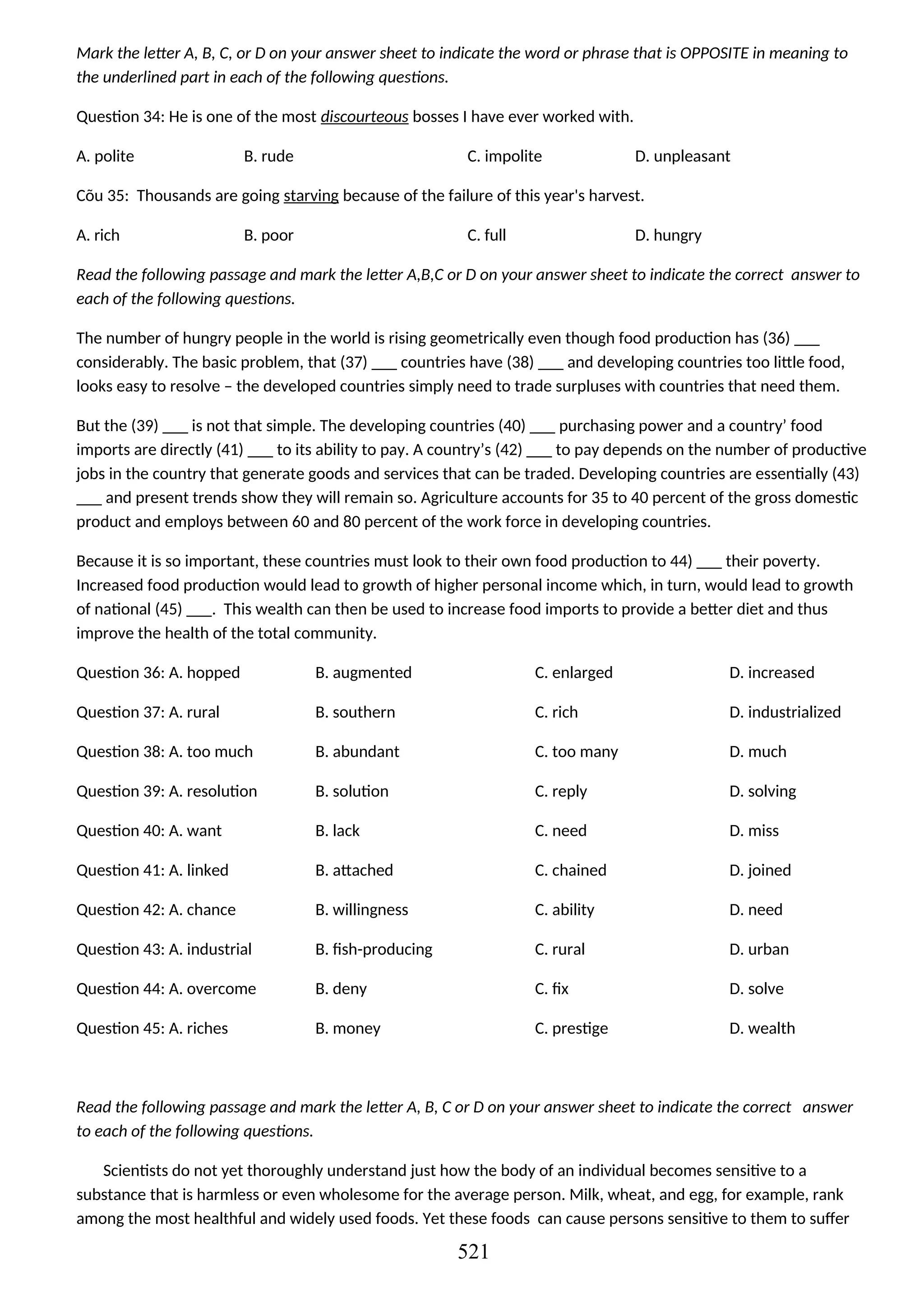 Mark the letter A, B, C, or D on your answer sheet to indicate the word or phrase that is OPPOSITE in meaning to
the underlined part in each of the following questions.
Question 34: He is one of the most discourteous bosses I have ever worked with.
A. polite B. rude C. impolite D. unpleasant
Cõu 35: Thousands are going starving because of the failure of this year's harvest.
A. rich B. poor C. full D. hungry
Read the following passage and mark the letter A,B,C or D on your answer sheet to indicate the correct answer to
each of the following questions.
The number of hungry people in the world is rising geometrically even though food production has (36) ___
considerably. The basic problem, that (37) ___ countries have (38) ___ and developing countries too little food,
looks easy to resolve – the developed countries simply need to trade surpluses with countries that need them.
But the (39) ___ is not that simple. The developing countries (40) ___ purchasing power and a country’ food
imports are directly (41) ___ to its ability to pay. A country’s (42) ___ to pay depends on the number of productive
jobs in the country that generate goods and services that can be traded. Developing countries are essentially (43)
___ and present trends show they will remain so. Agriculture accounts for 35 to 40 percent of the gross domestic
product and employs between 60 and 80 percent of the work force in developing countries.
Because it is so important, these countries must look to their own food production to 44) ___ their poverty.
Increased food production would lead to growth of higher personal income which, in turn, would lead to growth
of national (45) ___. This wealth can then be used to increase food imports to provide a better diet and thus
improve the health of the total community.
Question 36: A. hopped
Question 37: A. rural
Question 38: A. too much
Question 39: A. resolution
Question 40: A. want
Question 41: A. linked
Question 42: A. chance
Question 43: A. industrial
Question 44: A. overcome
Question 45: A. riches
B. augmented
B. southern
B. abundant
B. solution
B. lack
B. attached
B. willingness
B. fish-producing
B. deny
B. money
C. enlarged
C. rich
C. too many
C. reply
C. need
C. chained
C. ability
C. rural
C. fix
C. prestige
D. increased
D. industrialized
D. much
D. solving
D. miss
D. joined
D. need
D. urban
D. solve
D. wealth
Read the following passage and mark the letter A, B, C or D on your answer sheet to indicate the correct answer
to each of the following questions.
Scientists do not yet thoroughly understand just how the body of an individual becomes sensitive to a
substance that is harmless or even wholesome for the average person. Milk, wheat, and egg, for example, rank
among the most healthful and widely used foods. Yet these foods can cause persons sensitive to them to suffer
521
 