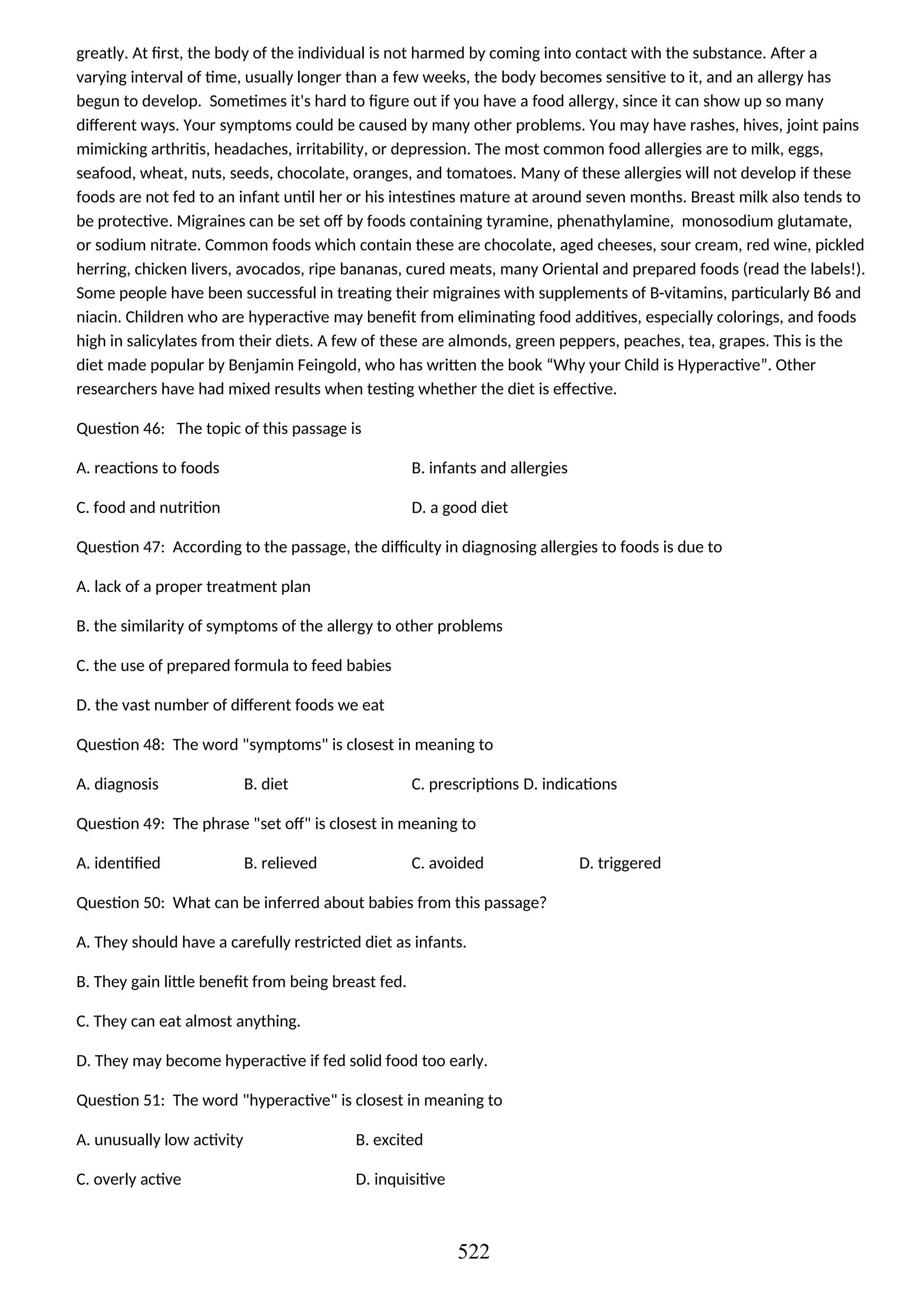 greatly. At first, the body of the individual is not harmed by coming into contact with the substance. After a
varying interval of time, usually longer than a few weeks, the body becomes sensitive to it, and an allergy has
begun to develop. Sometimes it's hard to figure out if you have a food allergy, since it can show up so many
different ways. Your symptoms could be caused by many other problems. You may have rashes, hives, joint pains
mimicking arthritis, headaches, irritability, or depression. The most common food allergies are to milk, eggs,
seafood, wheat, nuts, seeds, chocolate, oranges, and tomatoes. Many of these allergies will not develop if these
foods are not fed to an infant until her or his intestines mature at around seven months. Breast milk also tends to
be protective. Migraines can be set off by foods containing tyramine, phenathylamine, monosodium glutamate,
or sodium nitrate. Common foods which contain these are chocolate, aged cheeses, sour cream, red wine, pickled
herring, chicken livers, avocados, ripe bananas, cured meats, many Oriental and prepared foods (read the labels!).
Some people have been successful in treating their migraines with supplements of B-vitamins, particularly B6 and
niacin. Children who are hyperactive may benefit from eliminating food additives, especially colorings, and foods
high in salicylates from their diets. A few of these are almonds, green peppers, peaches, tea, grapes. This is the
diet made popular by Benjamin Feingold, who has written the book “Why your Child is Hyperactive”. Other
researchers have had mixed results when testing whether the diet is effective.
Question 46: The topic of this passage is
A. reactions to foods B. infants and allergies
C. food and nutrition D. a good diet
Question 47: According to the passage, the difficulty in diagnosing allergies to foods is due to
A. lack of a proper treatment plan
B. the similarity of symptoms of the allergy to other problems
C. the use of prepared formula to feed babies
D. the vast number of different foods we eat
Question 48: The word "symptoms" is closest in meaning to
A. diagnosis B. diet C. prescriptions D. indications
Question 49: The phrase "set off" is closest in meaning to
A. identified B. relieved C. avoided D. triggered
Question 50: What can be inferred about babies from this passage?
A. They should have a carefully restricted diet as infants.
B. They gain little benefit from being breast fed.
C. They can eat almost anything.
D. They may become hyperactive if fed solid food too early.
Question 51: The word "hyperactive" is closest in meaning to
A. unusually low activity B. excited
C. overly active D. inquisitive
522
 