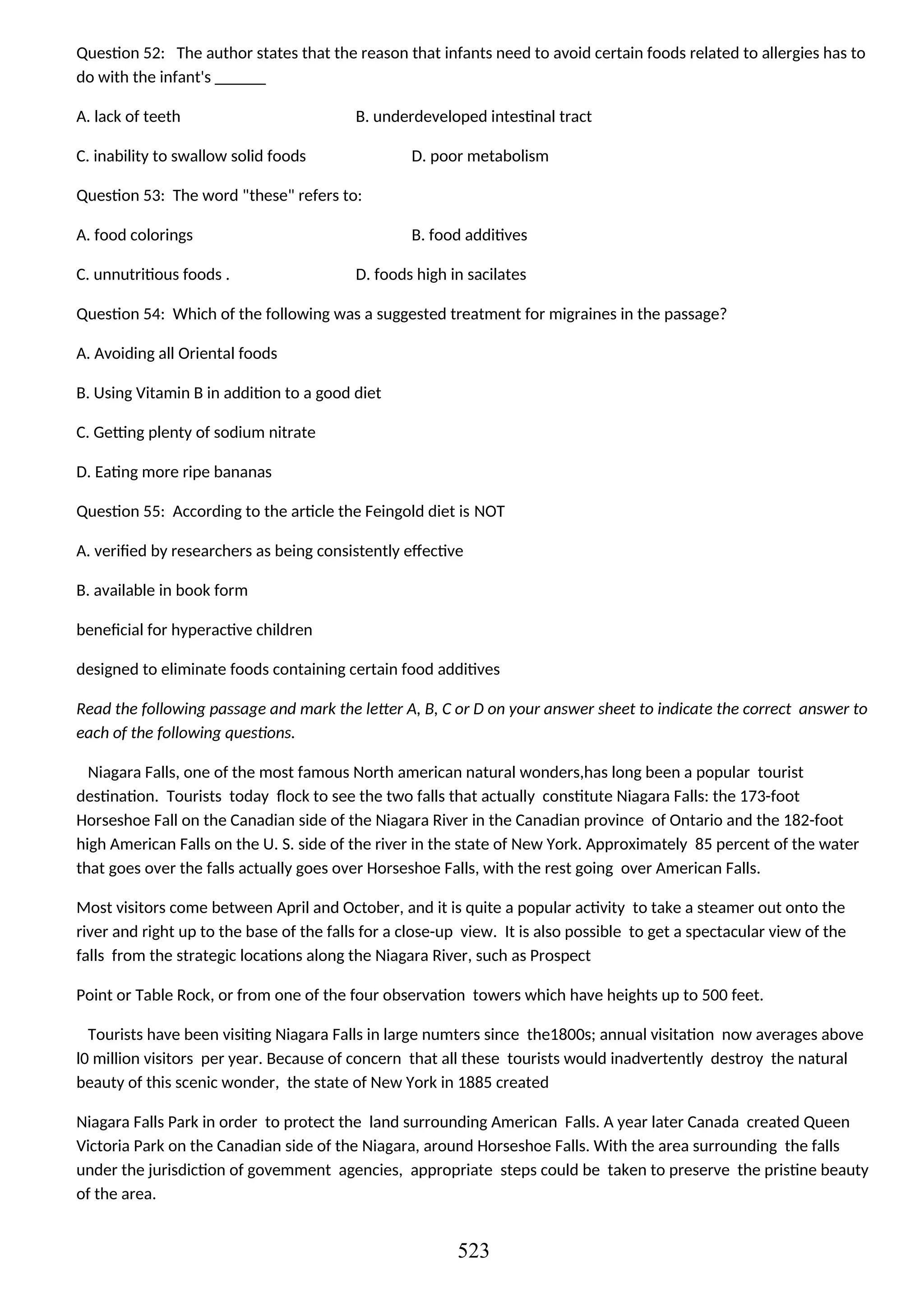 Question 52: The author states that the reason that infants need to avoid certain foods related to allergies has to
do with the infant's ______
A. lack of teeth B. underdeveloped intestinal tract
C. inability to swallow solid foods D. poor metabolism
Question 53: The word "these" refers to:
A. food colorings B. food additives
C. unnutritious foods . D. foods high in sacilates
Question 54: Which of the following was a suggested treatment for migraines in the passage?
A. Avoiding all Oriental foods
B. Using Vitamin B in addition to a good diet
C. Getting plenty of sodium nitrate
D. Eating more ripe bananas
Question 55: According to the article the Feingold diet is NOT
A. verified by researchers as being consistently effective
B. available in book form
beneficial for hyperactive children
designed to eliminate foods containing certain food additives
Read the following passage and mark the letter A, B, C or D on your answer sheet to indicate the correct answer to
each of the following questions.
Niagara Falls, one of the most famous North american natural wonders,has long been a popular tourist
destination. Tourists today flock to see the two falls that actually constitute Niagara Falls: the 173-foot
Horseshoe Fall on the Canadian side of the Niagara River in the Canadian province of Ontario and the 182-foot
high American Falls on the U. S. side of the river in the state of New York. Approximately 85 percent of the water
that goes over the falls actually goes over Horseshoe Falls, with the rest going over American Falls.
Most visitors come between April and October, and it is quite a popular activity to take a steamer out onto the
river and right up to the base of the falls for a close-up view. It is also possible to get a spectacular view of the
falls from the strategic locations along the Niagara River, such as Prospect
Point or Table Rock, or from one of the four observation towers which have heights up to 500 feet.
Tourists have been visiting Niagara Falls in large numters since the1800s; annual visitation now averages above
l0 million visitors per year. Because of concern that all these tourists would inadvertently destroy the natural
beauty of this scenic wonder, the state of New York in 1885 created
Niagara Falls Park in order to protect the land surrounding American Falls. A year later Canada created Queen
Victoria Park on the Canadian side of the Niagara, around Horseshoe Falls. With the area surrounding the falls
under the jurisdiction of govemment agencies, appropriate steps could be taken to preserve the pristine beauty
of the area.
523
 