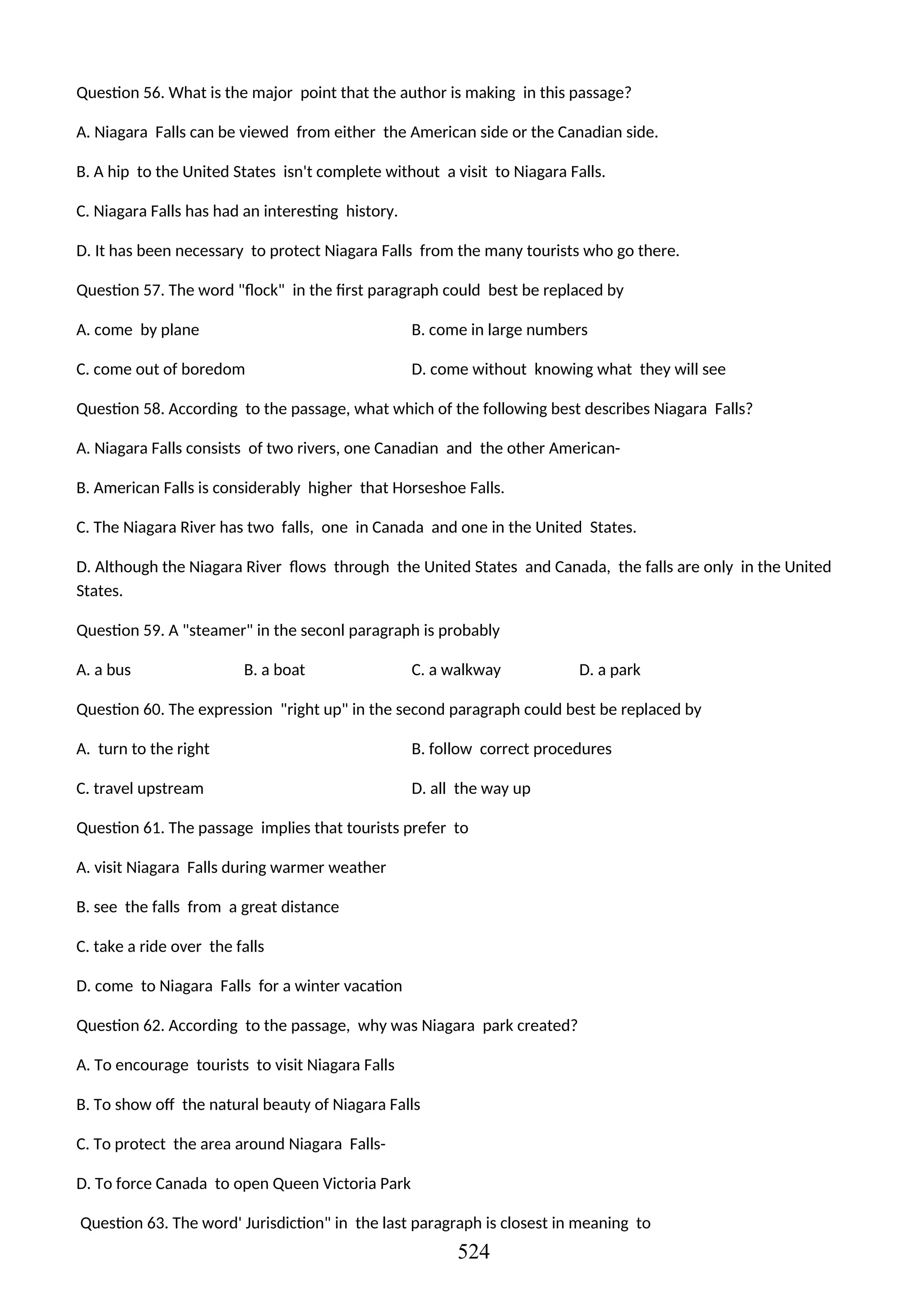 Question 56. What is the major point that the author is making in this passage?
A. Niagara Falls can be viewed from either the American side or the Canadian side.
B. A hip to the United States isn't complete without a visit to Niagara Falls.
C. Niagara Falls has had an interesting history.
D. It has been necessary to protect Niagara Falls from the many tourists who go there.
Question 57. The word "flock" in the first paragraph could best be replaced by
A. come by plane B. come in large numbers
C. come out of boredom D. come without knowing what they will see
Question 58. According to the passage, what which of the following best describes Niagara Falls?
A. Niagara Falls consists of two rivers, one Canadian and the other American-
B. American Falls is considerably higher that Horseshoe Falls.
C. The Niagara River has two falls, one in Canada and one in the United States.
D. Although the Niagara River flows through the United States and Canada, the falls are only in the United
States.
Question 59. A "steamer" in the seconl paragraph is probably
A. a bus B. a boat C. a walkway D. a park
Question 60. The expression "right up" in the second paragraph could best be replaced by
A. turn to the right B. follow correct procedures
C. travel upstream D. all the way up
Question 61. The passage implies that tourists prefer to
A. visit Niagara Falls during warmer weather
B. see the falls from a great distance
C. take a ride over the falls
D. come to Niagara Falls for a winter vacation
Question 62. According to the passage, why was Niagara park created?
A. To encourage tourists to visit Niagara Falls
B. To show off the natural beauty of Niagara Falls
C. To protect the area around Niagara Falls-
D. To force Canada to open Queen Victoria Park
Question 63. The word' Jurisdiction" in the last paragraph is closest in meaning to
524
 