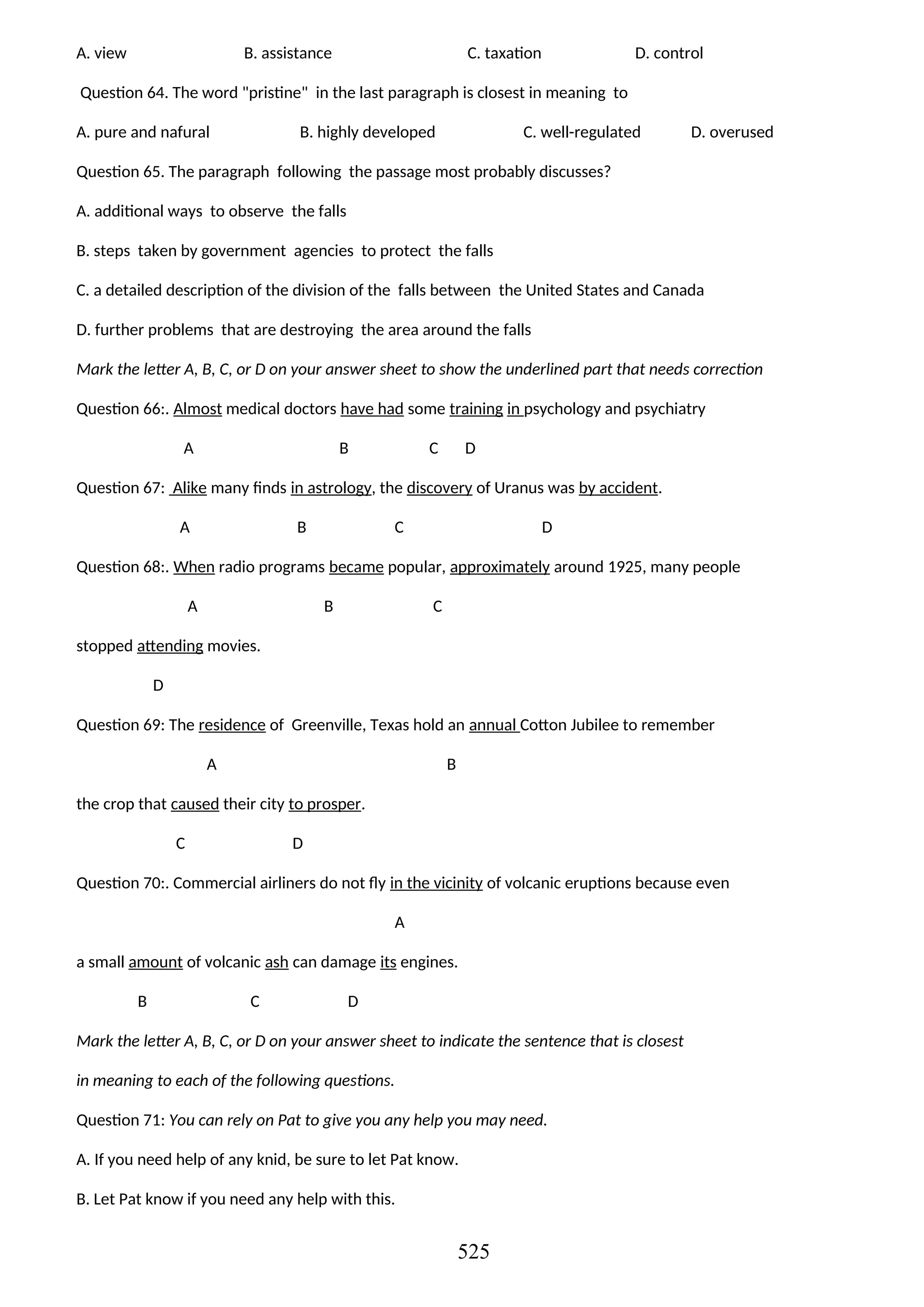 A. view B. assistance C. taxation D. control
Question 64. The word "pristine" in the last paragraph is closest in meaning to
A. pure and nafural B. highly developed C. well-regulated D. overused
Question 65. The paragraph following the passage most probably discusses?
A. additional ways to observe the falls
B. steps taken by government agencies to protect the falls
C. a detailed description of the division of the falls between the United States and Canada
D. further problems that are destroying the area around the falls
Mark the letter A, B, C, or D on your answer sheet to show the underlined part that needs correction
Question 66:. Almost medical doctors have had some training in psychology and psychiatry
A B C D
Question 67: Alike many finds in astrology, the discovery of Uranus was by accident.
A B C D
Question 68:. When radio programs became popular, approximately around 1925, many people
A B C
stopped attending movies.
D
Question 69: The residence of Greenville, Texas hold an annual Cotton Jubilee to remember
A B
the crop that caused their city to prosper.
C D
Question 70:. Commercial airliners do not fly in the vicinity of volcanic eruptions because even
A
a small amount of volcanic ash can damage its engines.
B C D
Mark the letter A, B, C, or D on your answer sheet to indicate the sentence that is closest
in meaning to each of the following questions.
Question 71: You can rely on Pat to give you any help you may need.
A. If you need help of any knid, be sure to let Pat know.
B. Let Pat know if you need any help with this.
525
 