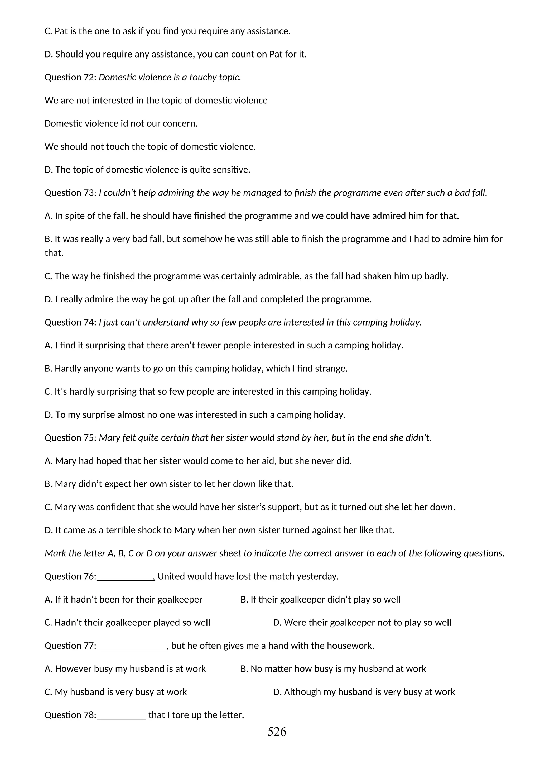 C. Pat is the one to ask if you find you require any assistance.
D. Should you require any assistance, you can count on Pat for it.
Question 72: Domestic violence is a touchy topic.
We are not interested in the topic of domestic violence
Domestic violence id not our concern.
We should not touch the topic of domestic violence.
D. The topic of domestic violence is quite sensitive.
Question 73: I couldn’t help admiring the way he managed to finish the programme even after such a bad fall.
A. In spite of the fall, he should have finished the programme and we could have admired him for that.
B. It was really a very bad fall, but somehow he was still able to finish the programme and I had to admire him for
that.
C. The way he finished the programme was certainly admirable, as the fall had shaken him up badly.
D. I really admire the way he got up after the fall and completed the programme.
Question 74: I just can’t understand why so few people are interested in this camping holiday.
A. I find it surprising that there aren’t fewer people interested in such a camping holiday.
B. Hardly anyone wants to go on this camping holiday, which I find strange.
C. It’s hardly surprising that so few people are interested in this camping holiday.
D. To my surprise almost no one was interested in such a camping holiday.
Question 75: Mary felt quite certain that her sister would stand by her, but in the end she didn’t.
A. Mary had hoped that her sister would come to her aid, but she never did.
B. Mary didn’t expect her own sister to let her down like that.
C. Mary was confident that she would have her sister’s support, but as it turned out she let her down.
D. It came as a terrible shock to Mary when her own sister turned against her like that.
Mark the letter A, B, C or D on your answer sheet to indicate the correct answer to each of the following questions.
Question 76: , United would have lost the match yesterday.
A. If it hadn’t been for their goalkeeper B. If their goalkeeper didn’t play so well
C. Hadn’t their goalkeeper played so well D. Were their goalkeeper not to play so well
Question 77: , but he often gives me a hand with the housework.
A. However busy my husband is at work B. No matter how busy is my husband at work
C. My husband is very busy at work D. Although my husband is very busy at work
Question 78: that I tore up the letter.
526
 