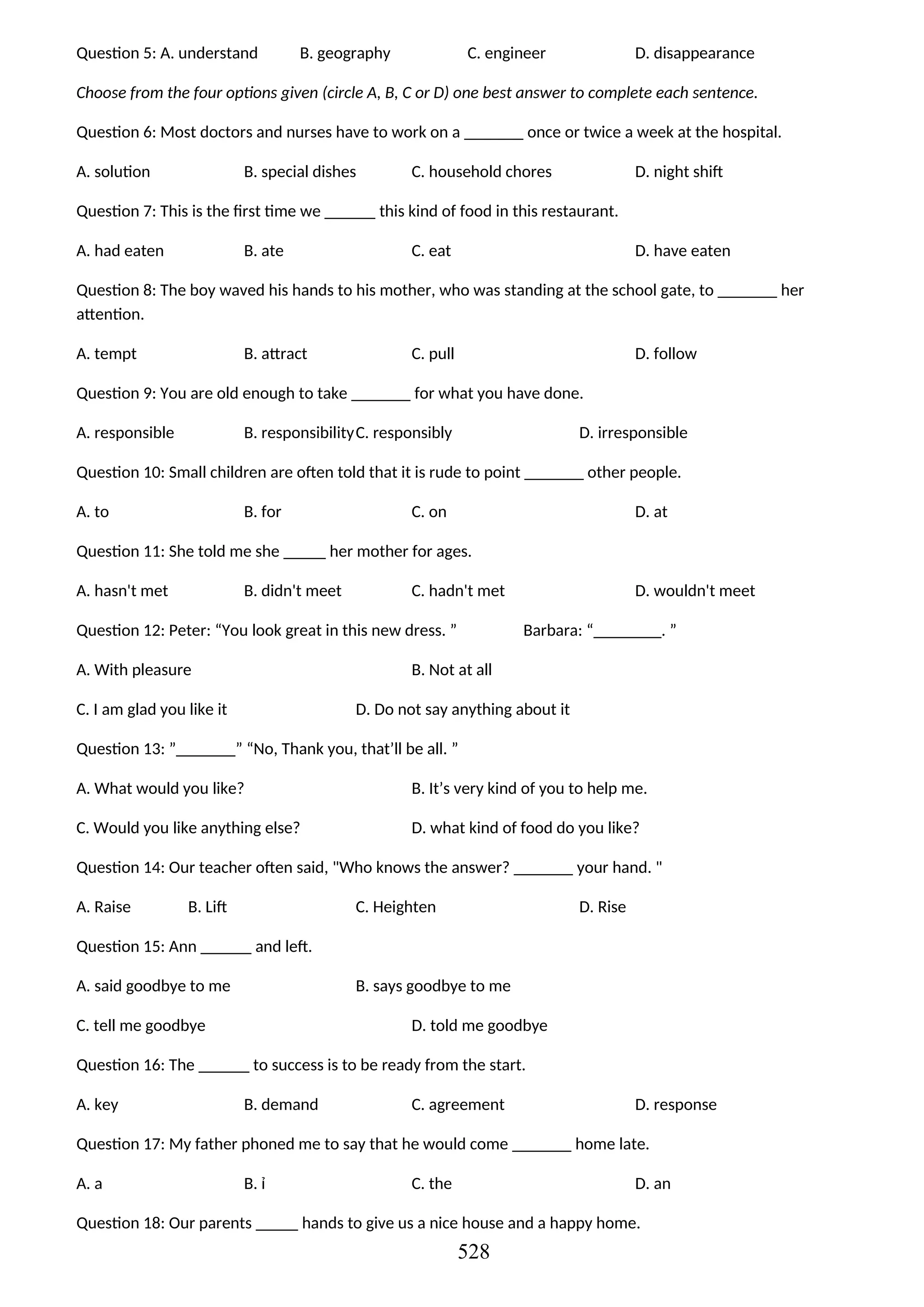 Question 5: A. understand B. geography C. engineer D. disappearance
Choose from the four options given (circle A, B, C or D) one best answer to complete each sentence.
Question 6: Most doctors and nurses have to work on a _______ once or twice a week at the hospital.
A. solution B. special dishes C. household chores D. night shift
Question 7: This is the first time we ______ this kind of food in this restaurant.
A. had eaten B. ate C. eat D. have eaten
Question 8: The boy waved his hands to his mother, who was standing at the school gate, to _______ her
attention.
A. tempt B. attract C. pull D. follow
Question 9: You are old enough to take _______ for what you have done.
A. responsible B. responsibilityC. responsibly D. irresponsible
Question 10: Small children are often told that it is rude to point _______ other people.
A. to B. for C. on D. at
Question 11: She told me she _____ her mother for ages.
A. hasn't met B. didn't meet C. hadn't met D. wouldn't meet
Question 12: Peter: “You look great in this new dress. ” Barbara: “________. ”
A. With pleasure B. Not at all
C. I am glad you like it D. Do not say anything about it
Question 13: ”_______” “No, Thank you, that’ll be all. ”
A. What would you like? B. It’s very kind of you to help me.
C. Would you like anything else? D. what kind of food do you like?
Question 14: Our teacher often said, "Who knows the answer? _______ your hand. "
A. Raise B. Lift C. Heighten D. Rise
Question 15: Ann ______ and left.
A. said goodbye to me B. says goodbye to me
C. tell me goodbye D. told me goodbye
Question 16: The ______ to success is to be ready from the start.
A. key B. demand C. agreement D. response
Question 17: My father phoned me to say that he would come _______ home late.
A. a B. ỉ C. the D. an
Question 18: Our parents _____ hands to give us a nice house and a happy home.
528
 