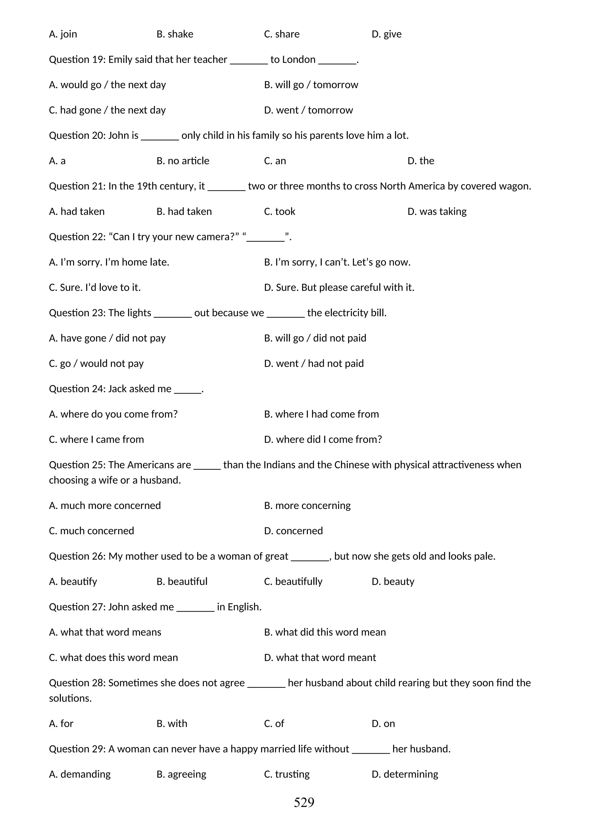 A. join B. shake C. share D. give
Question 19: Emily said that her teacher _______ to London _______.
A. would go / the next day B. will go / tomorrow
C. had gone / the next day D. went / tomorrow
Question 20: John is _______ only child in his family so his parents love him a lot.
A. a B. no article C. an D. the
Question 21: In the 19th century, it _______ two or three months to cross North America by covered wagon.
A. had taken B. had taken C. took D. was taking
Question 22: “Can I try your new camera?” “_______”.
A. I’m sorry. I’m home late. B. I’m sorry, I can’t. Let’s go now.
C. Sure. I’d love to it. D. Sure. But please careful with it.
Question 23: The lights _______ out because we _______ the electricity bill.
A. have gone / did not pay B. will go / did not paid
C. go / would not pay D. went / had not paid
Question 24: Jack asked me _____.
A. where do you come from? B. where I had come from
C. where I came from D. where did I come from?
Question 25: The Americans are _____ than the Indians and the Chinese with physical attractiveness when
choosing a wife or a husband.
A. much more concerned B. more concerning
C. much concerned D. concerned
Question 26: My mother used to be a woman of great _______, but now she gets old and looks pale.
A. beautify B. beautiful C. beautifully D. beauty
Question 27: John asked me _______ in English.
A. what that word means B. what did this word mean
C. what does this word mean D. what that word meant
Question 28: Sometimes she does not agree _______ her husband about child rearing but they soon find the
solutions.
A. for B. with C. of D. on
Question 29: A woman can never have a happy married life without _______ her husband.
A. demanding B. agreeing C. trusting D. determining
529
 
